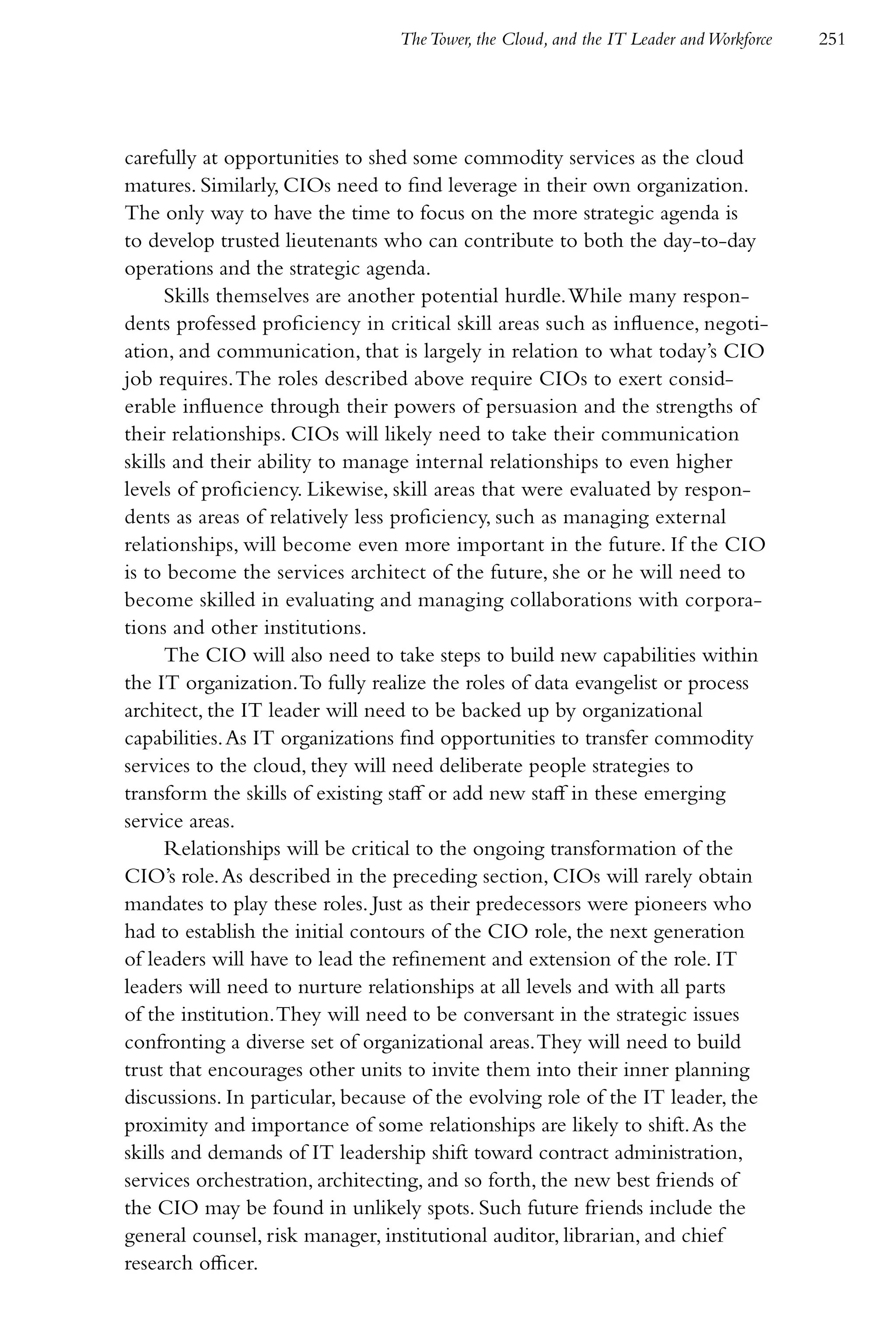 The Tower, the Cloud, and the IT Leader and Workforce   251




carefully at opportunities to shed some commodity services as the cloud
matures. Similarly, CIOs need to find leverage in their own organization.
The only way to have the time to focus on the more strategic agenda is
to develop trusted lieutenants who can contribute to both the day-to-day
operations and the strategic agenda.
      Skills themselves are another potential hurdle. While many respon-
dents professed proficiency in critical skill areas such as influence, negoti-
ation, and communication, that is largely in relation to what today’s CIO
job requires. The roles described above require CIOs to exert consid-
erable influence through their powers of persuasion and the strengths of
their relationships. CIOs will likely need to take their communication
skills and their ability to manage internal relationships to even higher
levels of proficiency. Likewise, skill areas that were evaluated by respon-
dents as areas of relatively less proficiency, such as managing external
relationships, will become even more important in the future. If the CIO
is to become the services architect of the future, she or he will need to
become skilled in evaluating and managing collaborations with corpora-
tions and other institutions.
      The CIO will also need to take steps to build new capabilities within
the IT organization. To fully realize the roles of data evangelist or process
architect, the IT leader will need to be backed up by organizational
capabilities. As IT organizations find opportunities to transfer commodity
services to the cloud, they will need deliberate people strategies to
transform the skills of existing staff or add new staff in these emerging
service areas.
      Relationships will be critical to the ongoing transformation of the
CIO’s role. As described in the preceding section, CIOs will rarely obtain
mandates to play these roles. Just as their predecessors were pioneers who
had to establish the initial contours of the CIO role, the next generation
of leaders will have to lead the refinement and extension of the role. IT
leaders will need to nurture relationships at all levels and with all parts
of the institution. They will need to be conversant in the strategic issues
confronting a diverse set of organizational areas. They will need to build
trust that encourages other units to invite them into their inner planning
discussions. In particular, because of the evolving role of the IT leader, the
proximity and importance of some relationships are likely to shift. As the
skills and demands of IT leadership shift toward contract administration,
services orchestration, architecting, and so forth, the new best friends of
the CIO may be found in unlikely spots. Such future friends include the
general counsel, risk manager, institutional auditor, librarian, and chief
research officer.
 