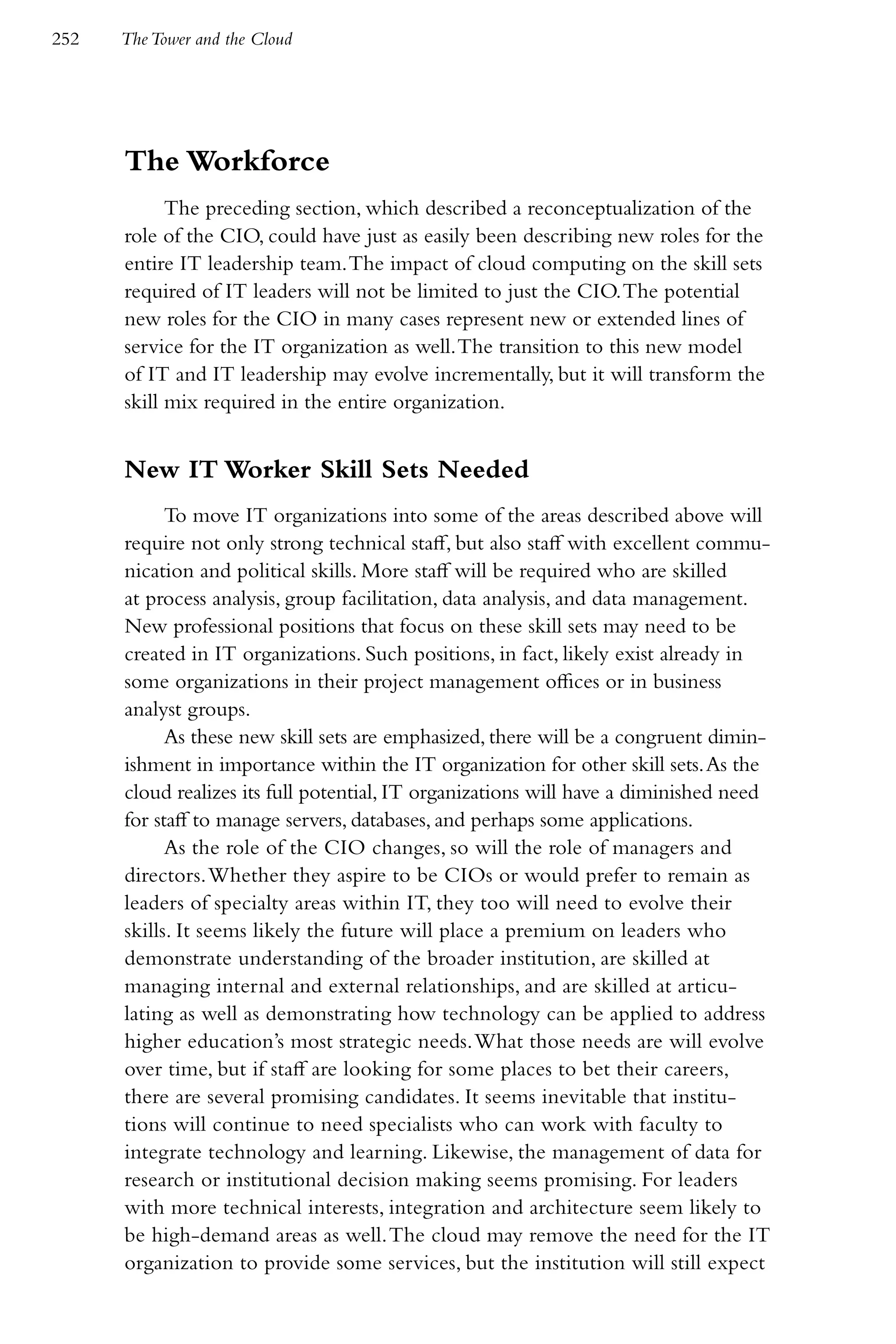 252   The Tower and the Cloud




      The Workforce
            The preceding section, which described a reconceptualization of the
      role of the CIO, could have just as easily been describing new roles for the
      entire IT leadership team. The impact of cloud computing on the skill sets
      required of IT leaders will not be limited to just the CIO. The potential
      new roles for the CIO in many cases represent new or extended lines of
      service for the IT organization as well. The transition to this new model
      of IT and IT leadership may evolve incrementally, but it will transform the
      skill mix required in the entire organization.


      New IT Worker Skill Sets Needed
            To move IT organizations into some of the areas described above will
      require not only strong technical staff, but also staff with excellent commu-
      nication and political skills. More staff will be required who are skilled
      at process analysis, group facilitation, data analysis, and data management.
      New professional positions that focus on these skill sets may need to be
      created in IT organizations. Such positions, in fact, likely exist already in
      some organizations in their project management offices or in business
      analyst groups.
            As these new skill sets are emphasized, there will be a congruent dimin-
      ishment in importance within the IT organization for other skill sets. As the
      cloud realizes its full potential, IT organizations will have a diminished need
      for staff to manage servers, databases, and perhaps some applications.
            As the role of the CIO changes, so will the role of managers and
      directors. Whether they aspire to be CIOs or would prefer to remain as
      leaders of specialty areas within IT, they too will need to evolve their
      skills. It seems likely the future will place a premium on leaders who
      demonstrate understanding of the broader institution, are skilled at
      managing internal and external relationships, and are skilled at articu-
      lating as well as demonstrating how technology can be applied to address
      higher education’s most strategic needs. What those needs are will evolve
      over time, but if staff are looking for some places to bet their careers,
      there are several promising candidates. It seems inevitable that institu-
      tions will continue to need specialists who can work with faculty to
      integrate technology and learning. Likewise, the management of data for
      research or institutional decision making seems promising. For leaders
      with more technical interests, integration and architecture seem likely to
      be high-demand areas as well. The cloud may remove the need for the IT
      organization to provide some services, but the institution will still expect
 