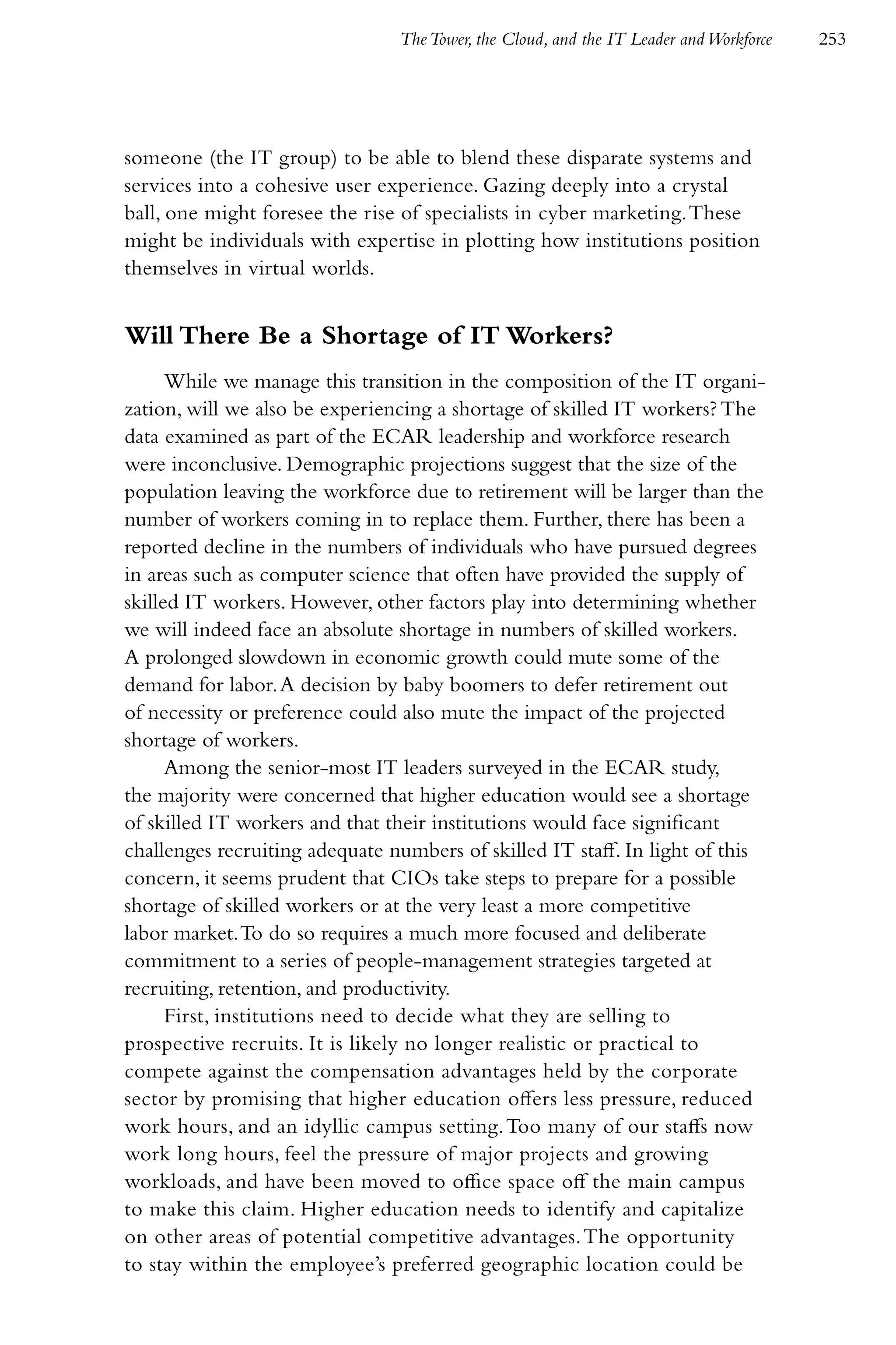 The Tower, the Cloud, and the IT Leader and Workforce   253




someone (the IT group) to be able to blend these disparate systems and
services into a cohesive user experience. Gazing deeply into a crystal
ball, one might foresee the rise of specialists in cyber marketing. These
might be individuals with expertise in plotting how institutions position
themselves in virtual worlds.


Will There Be a Shortage of IT Workers?
      While we manage this transition in the composition of the IT organi-
zation, will we also be experiencing a shortage of skilled IT workers? The
data examined as part of the ECAR leadership and workforce research
were inconclusive. Demographic projections suggest that the size of the
population leaving the workforce due to retirement will be larger than the
number of workers coming in to replace them. Further, there has been a
reported decline in the numbers of individuals who have pursued degrees
in areas such as computer science that often have provided the supply of
skilled IT workers. However, other factors play into determining whether
we will indeed face an absolute shortage in numbers of skilled workers.
A prolonged slowdown in economic growth could mute some of the
demand for labor. A decision by baby boomers to defer retirement out
of necessity or preference could also mute the impact of the projected
shortage of workers.
      Among the senior-most IT leaders surveyed in the ECAR study,
the majority were concerned that higher education would see a shortage
of skilled IT workers and that their institutions would face significant
challenges recruiting adequate numbers of skilled IT staff. In light of this
concern, it seems prudent that CIOs take steps to prepare for a possible
shortage of skilled workers or at the very least a more competitive
labor market. To do so requires a much more focused and deliberate
commitment to a series of people-management strategies targeted at
recruiting, retention, and productivity.
      First, institutions need to decide what they are selling to
prospective recruits. It is likely no longer realistic or practical to
compete against the compensation advantages held by the corporate
sector by promising that higher education offers less pressure, reduced
work hours, and an idyllic campus setting. Too many of our staffs now
work long hours, feel the pressure of major projects and growing
workloads, and have been moved to office space off the main campus
to make this claim. Higher education needs to identify and capitalize
on other areas of potential competitive advantages. The opportunity
to stay within the employee’s preferred geographic location could be
 