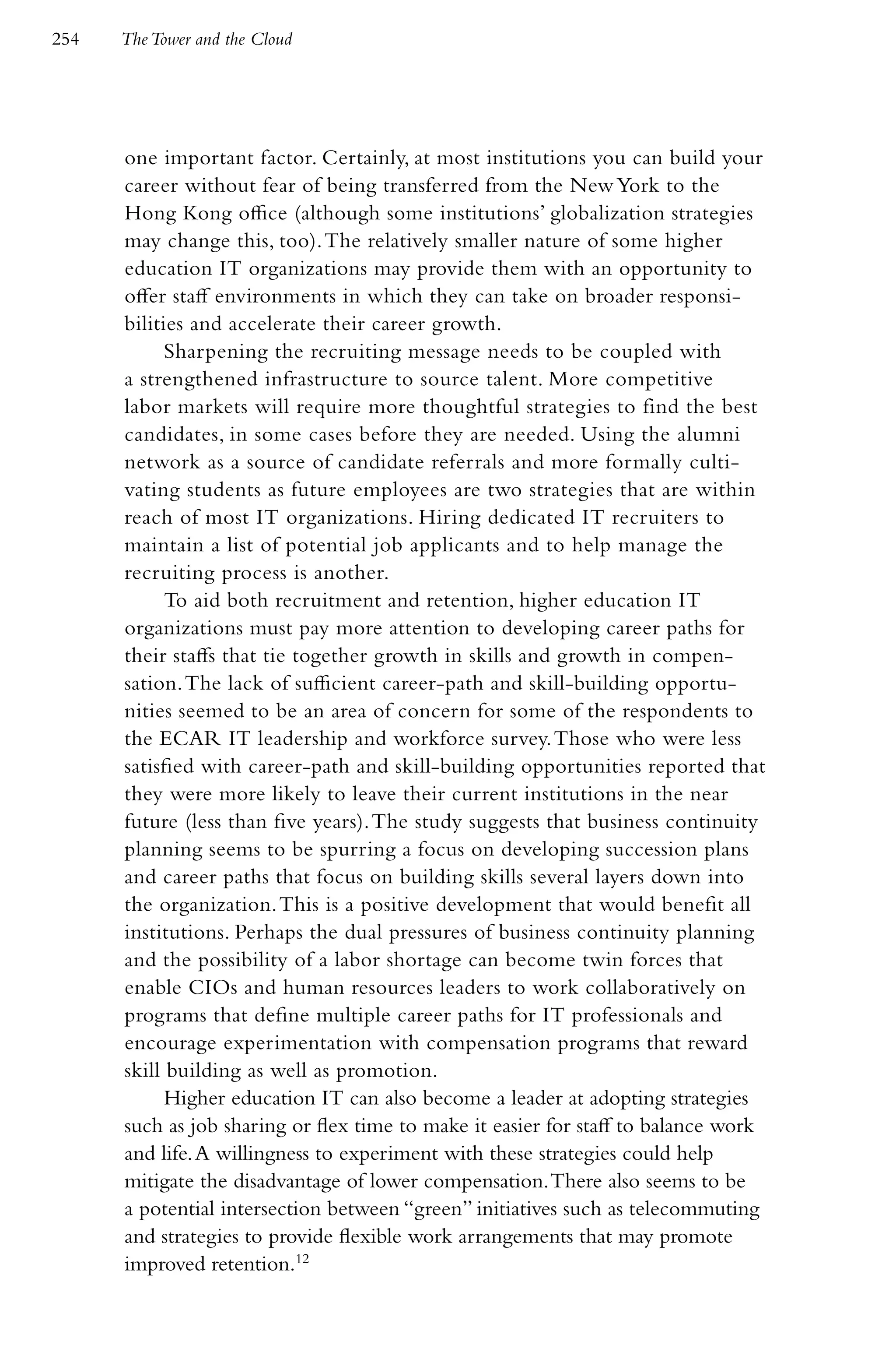254   The Tower and the Cloud




      one important factor. Certainly, at most institutions you can build your
      career without fear of being transferred from the New York to the
      Hong Kong office (although some institutions’ globalization strategies
      may change this, too). The relatively smaller nature of some higher
      education IT organizations may provide them with an opportunity to
      offer staff environments in which they can take on broader responsi-
      bilities and accelerate their career growth.
            Sharpening the recruiting message needs to be coupled with
      a strengthened infrastructure to source talent. More competitive
      labor markets will require more thoughtful strategies to find the best
      candidates, in some cases before they are needed. Using the alumni
      network as a source of candidate referrals and more formally culti-
      vating students as future employees are two strategies that are within
      reach of most IT organizations. Hiring dedicated IT recruiters to
      maintain a list of potential job applicants and to help manage the
      recruiting process is another.
            To aid both recruitment and retention, higher education IT
      organizations must pay more attention to developing career paths for
      their staffs that tie together growth in skills and growth in compen-
      sation. The lack of sufficient career-path and skill-building opportu-
      nities seemed to be an area of concern for some of the respondents to
      the ECAR IT leadership and workforce survey. Those who were less
      satisfied with career-path and skill-building opportunities reported that
      they were more likely to leave their current institutions in the near
      future (less than five years). The study suggests that business continuity
      planning seems to be spurring a focus on developing succession plans
      and career paths that focus on building skills several layers down into
      the organization. This is a positive development that would benefit all
      institutions. Perhaps the dual pressures of business continuity planning
      and the possibility of a labor shortage can become twin forces that
      enable CIOs and human resources leaders to work collaboratively on
      programs that define multiple career paths for IT professionals and
      encourage experimentation with compensation programs that reward
      skill building as well as promotion.
            Higher education IT can also become a leader at adopting strategies
      such as job sharing or flex time to make it easier for staff to balance work
      and life. A willingness to experiment with these strategies could help
      mitigate the disadvantage of lower compensation. There also seems to be
      a potential intersection between “green” initiatives such as telecommuting
      and strategies to provide flexible work arrangements that may promote
      improved retention.12
 