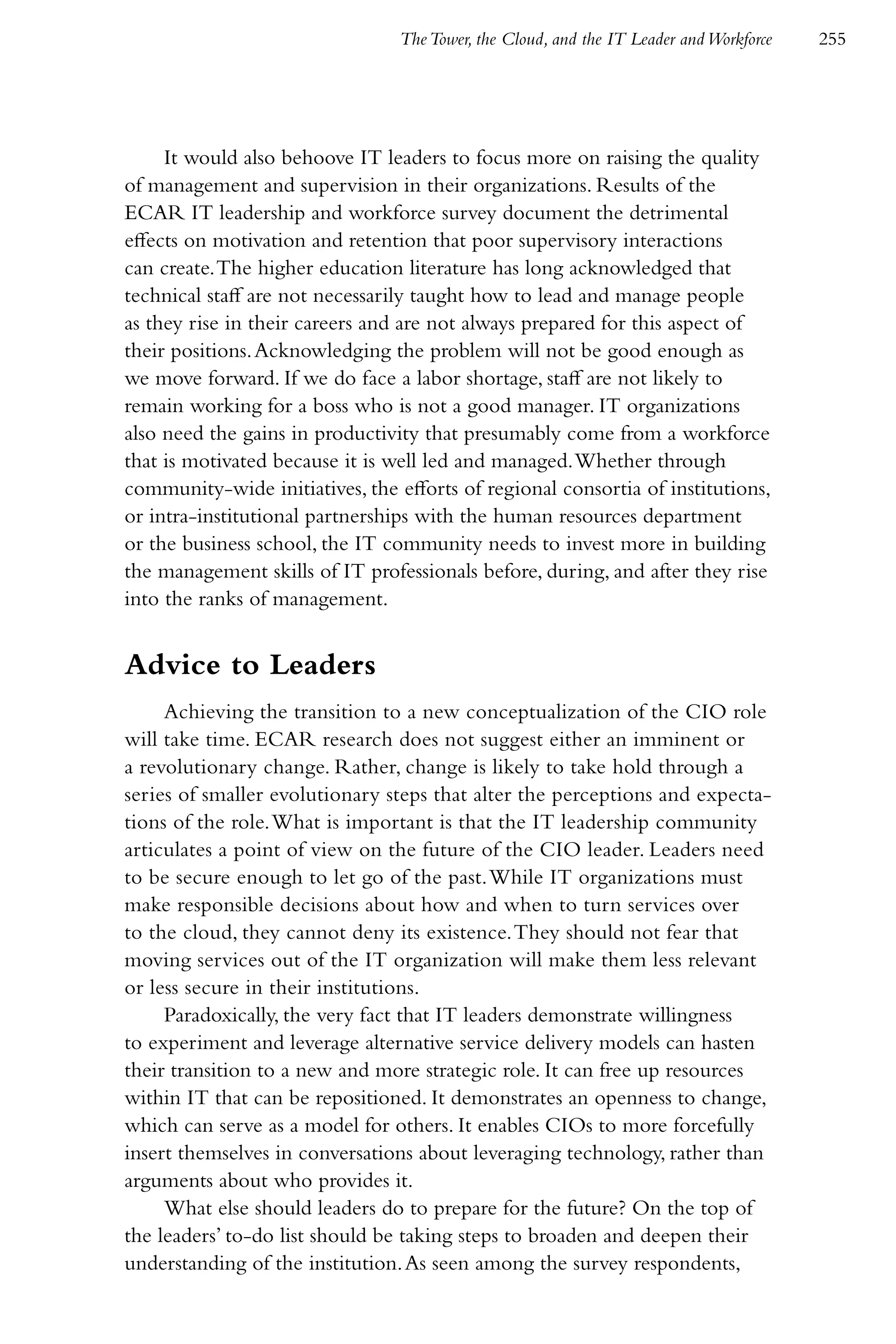 The Tower, the Cloud, and the IT Leader and Workforce   255




     It would also behoove IT leaders to focus more on raising the quality
of management and supervision in their organizations. Results of the
ECAR IT leadership and workforce survey document the detrimental
effects on motivation and retention that poor supervisory interactions
can create. The higher education literature has long acknowledged that
technical staff are not necessarily taught how to lead and manage people
as they rise in their careers and are not always prepared for this aspect of
their positions. Acknowledging the problem will not be good enough as
we move forward. If we do face a labor shortage, staff are not likely to
remain working for a boss who is not a good manager. IT organizations
also need the gains in productivity that presumably come from a workforce
that is motivated because it is well led and managed. Whether through
community-wide initiatives, the efforts of regional consortia of institutions,
or intra-institutional partnerships with the human resources department
or the business school, the IT community needs to invest more in building
the management skills of IT professionals before, during, and after they rise
into the ranks of management.


Advice to Leaders
     Achieving the transition to a new conceptualization of the CIO role
will take time. ECAR research does not suggest either an imminent or
a revolutionary change. Rather, change is likely to take hold through a
series of smaller evolutionary steps that alter the perceptions and expecta-
tions of the role. What is important is that the IT leadership community
articulates a point of view on the future of the CIO leader. Leaders need
to be secure enough to let go of the past. While IT organizations must
make responsible decisions about how and when to turn services over
to the cloud, they cannot deny its existence. They should not fear that
moving services out of the IT organization will make them less relevant
or less secure in their institutions.
     Paradoxically, the very fact that IT leaders demonstrate willingness
to experiment and leverage alternative service delivery models can hasten
their transition to a new and more strategic role. It can free up resources
within IT that can be repositioned. It demonstrates an openness to change,
which can serve as a model for others. It enables CIOs to more forcefully
insert themselves in conversations about leveraging technology, rather than
arguments about who provides it.
     What else should leaders do to prepare for the future? On the top of
the leaders’ to-do list should be taking steps to broaden and deepen their
understanding of the institution. As seen among the survey respondents,
 