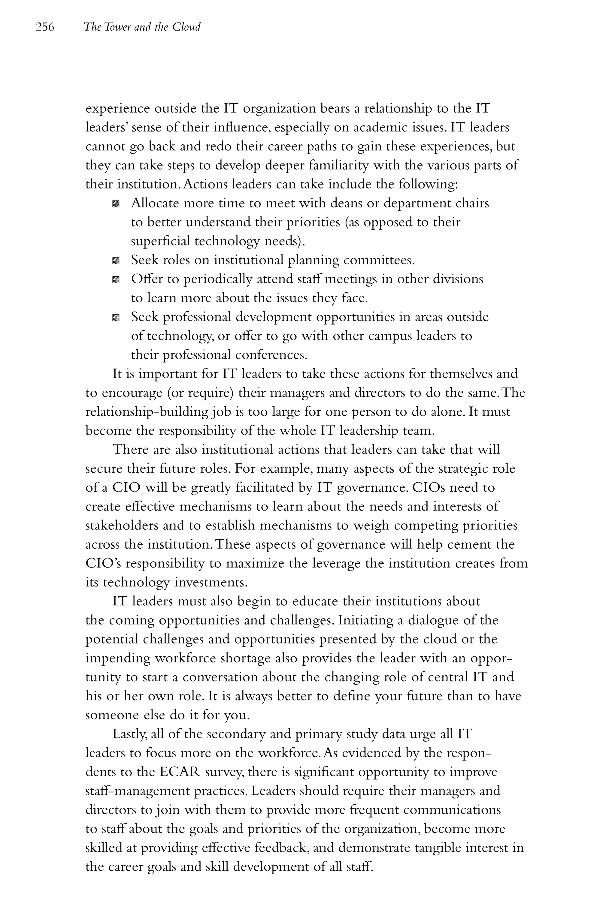 256   The Tower and the Cloud




      experience outside the IT organization bears a relationship to the IT
      leaders’ sense of their influence, especially on academic issues. IT leaders
      cannot go back and redo their career paths to gain these experiences, but
      they can take steps to develop deeper familiarity with the various parts of
      their institution. Actions leaders can take include the following:
            K Allocate more time to meet with deans or department chairs
                to better understand their priorities (as opposed to their
                superficial technology needs).
            K Seek roles on institutional planning committees.
            K Offer to periodically attend staff meetings in other divisions
                to learn more about the issues they face.
            K Seek professional development opportunities in areas outside
                of technology, or offer to go with other campus leaders to
                their professional conferences.
            It is important for IT leaders to take these actions for themselves and
      to encourage (or require) their managers and directors to do the same. The
      relationship-building job is too large for one person to do alone. It must
      become the responsibility of the whole IT leadership team.
            There are also institutional actions that leaders can take that will
      secure their future roles. For example, many aspects of the strategic role
      of a CIO will be greatly facilitated by IT governance. CIOs need to
      create effective mechanisms to learn about the needs and interests of
      stakeholders and to establish mechanisms to weigh competing priorities
      across the institution. These aspects of governance will help cement the
      CIO’s responsibility to maximize the leverage the institution creates from
      its technology investments.
            IT leaders must also begin to educate their institutions about
      the coming opportunities and challenges. Initiating a dialogue of the
      potential challenges and opportunities presented by the cloud or the
      impending workforce shortage also provides the leader with an oppor-
      tunity to start a conversation about the changing role of central IT and
      his or her own role. It is always better to define your future than to have
      someone else do it for you.
            Lastly, all of the secondary and primary study data urge all IT
      leaders to focus more on the workforce. As evidenced by the respon-
      dents to the ECAR survey, there is significant opportunity to improve
      staff-management practices. Leaders should require their managers and
      directors to join with them to provide more frequent communications
      to staff about the goals and priorities of the organization, become more
      skilled at providing effective feedback, and demonstrate tangible interest in
      the career goals and skill development of all staff.
 