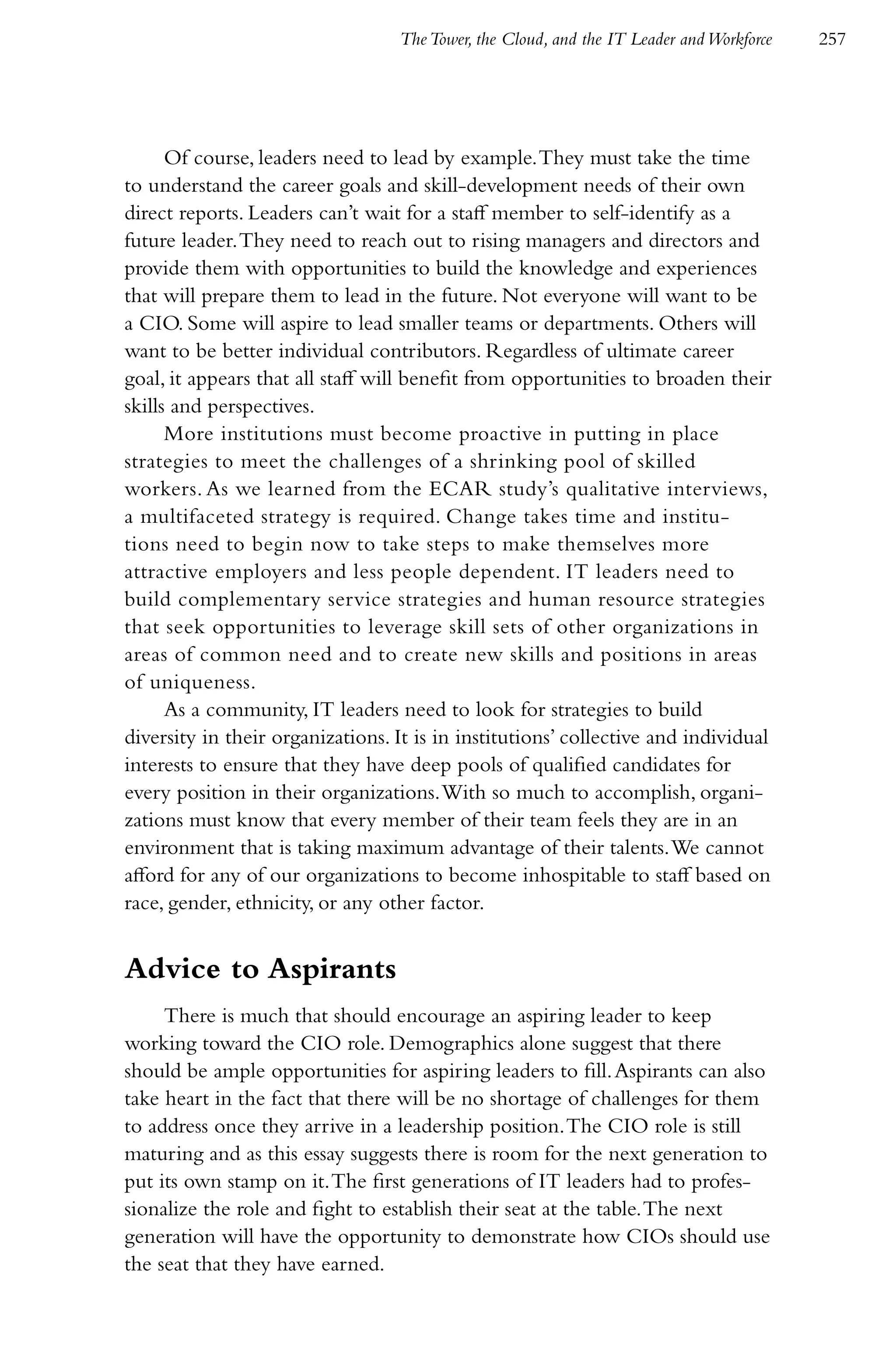 The Tower, the Cloud, and the IT Leader and Workforce   257




      Of course, leaders need to lead by example. They must take the time
to understand the career goals and skill-development needs of their own
direct reports. Leaders can’t wait for a staff member to self-identify as a
future leader. They need to reach out to rising managers and directors and
provide them with opportunities to build the knowledge and experiences
that will prepare them to lead in the future. Not everyone will want to be
a CIO. Some will aspire to lead smaller teams or departments. Others will
want to be better individual contributors. Regardless of ultimate career
goal, it appears that all staff will benefit from opportunities to broaden their
skills and perspectives.
      More institutions must become proactive in putting in place
strategies to meet the challenges of a shrinking pool of skilled
workers. As we learned from the ECAR study’s qualitative interviews,
a multifaceted strategy is required. Change takes time and institu-
tions need to begin now to take steps to make themselves more
attractive employers and less people dependent. IT leaders need to
build complementary service strategies and human resource strategies
that seek opportunities to leverage skill sets of other organizations in
areas of common need and to create new skills and positions in areas
of uniqueness.
      As a community, IT leaders need to look for strategies to build
diversity in their organizations. It is in institutions’ collective and individual
interests to ensure that they have deep pools of qualified candidates for
every position in their organizations. With so much to accomplish, organi-
zations must know that every member of their team feels they are in an
environment that is taking maximum advantage of their talents. We cannot
afford for any of our organizations to become inhospitable to staff based on
race, gender, ethnicity, or any other factor.


Advice to Aspirants
     There is much that should encourage an aspiring leader to keep
working toward the CIO role. Demographics alone suggest that there
should be ample opportunities for aspiring leaders to fill. Aspirants can also
take heart in the fact that there will be no shortage of challenges for them
to address once they arrive in a leadership position. The CIO role is still
maturing and as this essay suggests there is room for the next generation to
put its own stamp on it. The first generations of IT leaders had to profes-
sionalize the role and fight to establish their seat at the table. The next
generation will have the opportunity to demonstrate how CIOs should use
the seat that they have earned.
 