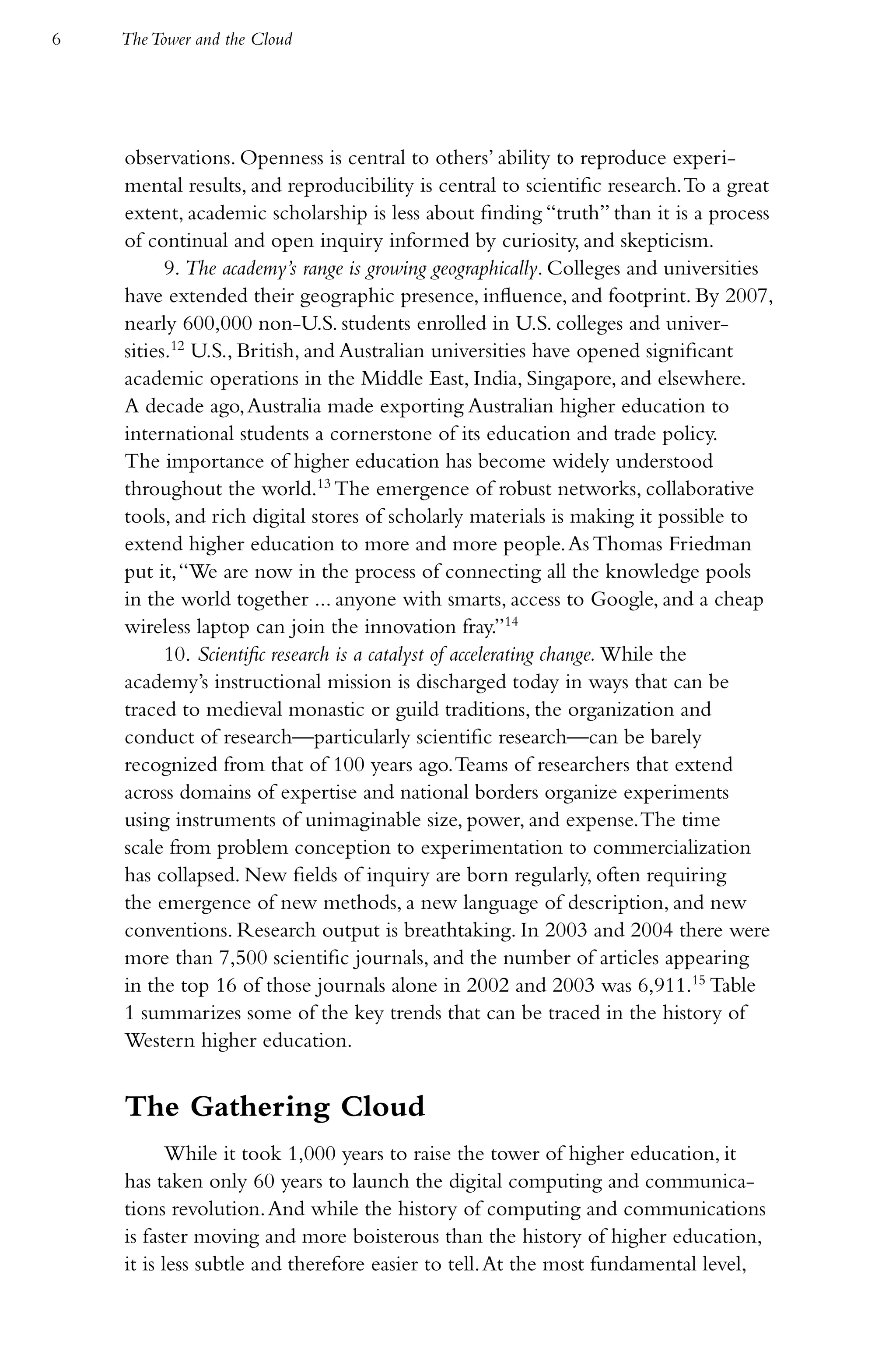6   The Tower and the Cloud




    observations. Openness is central to others’ ability to reproduce experi-
    mental results, and reproducibility is central to scientific research. To a great
    extent, academic scholarship is less about finding “truth” than it is a process
    of continual and open inquiry informed by curiosity, and skepticism.
          9. The academy’s range is growing geographically. Colleges and universities
    have extended their geographic presence, influence, and footprint. By 2007,
    nearly 600,000 non-U.S. students enrolled in U.S. colleges and univer-
    sities.12 U.S., British, and Australian universities have opened significant
    academic operations in the Middle East, India, Singapore, and elsewhere.
    A decade ago, Australia made exporting Australian higher education to
    international students a cornerstone of its education and trade policy.
    The importance of higher education has become widely understood
    throughout the world.13 The emergence of robust networks, collaborative
    tools, and rich digital stores of scholarly materials is making it possible to
    extend higher education to more and more people. As Thomas Friedman
    put it, “We are now in the process of connecting all the knowledge pools
    in the world together ... anyone with smarts, access to Google, and a cheap
    wireless laptop can join the innovation fray.”14
          10. Scientific research is a catalyst of accelerating change. While the
    academy’s instructional mission is discharged today in ways that can be
    traced to medieval monastic or guild traditions, the organization and
    conduct of research—particularly scientific research—can be barely
    recognized from that of 100 years ago. Teams of researchers that extend
    across domains of expertise and national borders organize experiments
    using instruments of unimaginable size, power, and expense. The time
    scale from problem conception to experimentation to commercialization
    has collapsed. New fields of inquiry are born regularly, often requiring
    the emergence of new methods, a new language of description, and new
    conventions. Research output is breathtaking. In 2003 and 2004 there were
    more than 7,500 scientific journals, and the number of articles appearing
    in the top 16 of those journals alone in 2002 and 2003 was 6,911.15 Table
    1 summarizes some of the key trends that can be traced in the history of
    Western higher education.


    The Gathering Cloud
           While it took 1,000 years to raise the tower of higher education, it
    has taken only 60 years to launch the digital computing and communica-
    tions revolution. And while the history of computing and communications
    is faster moving and more boisterous than the history of higher education,
    it is less subtle and therefore easier to tell. At the most fundamental level,
 