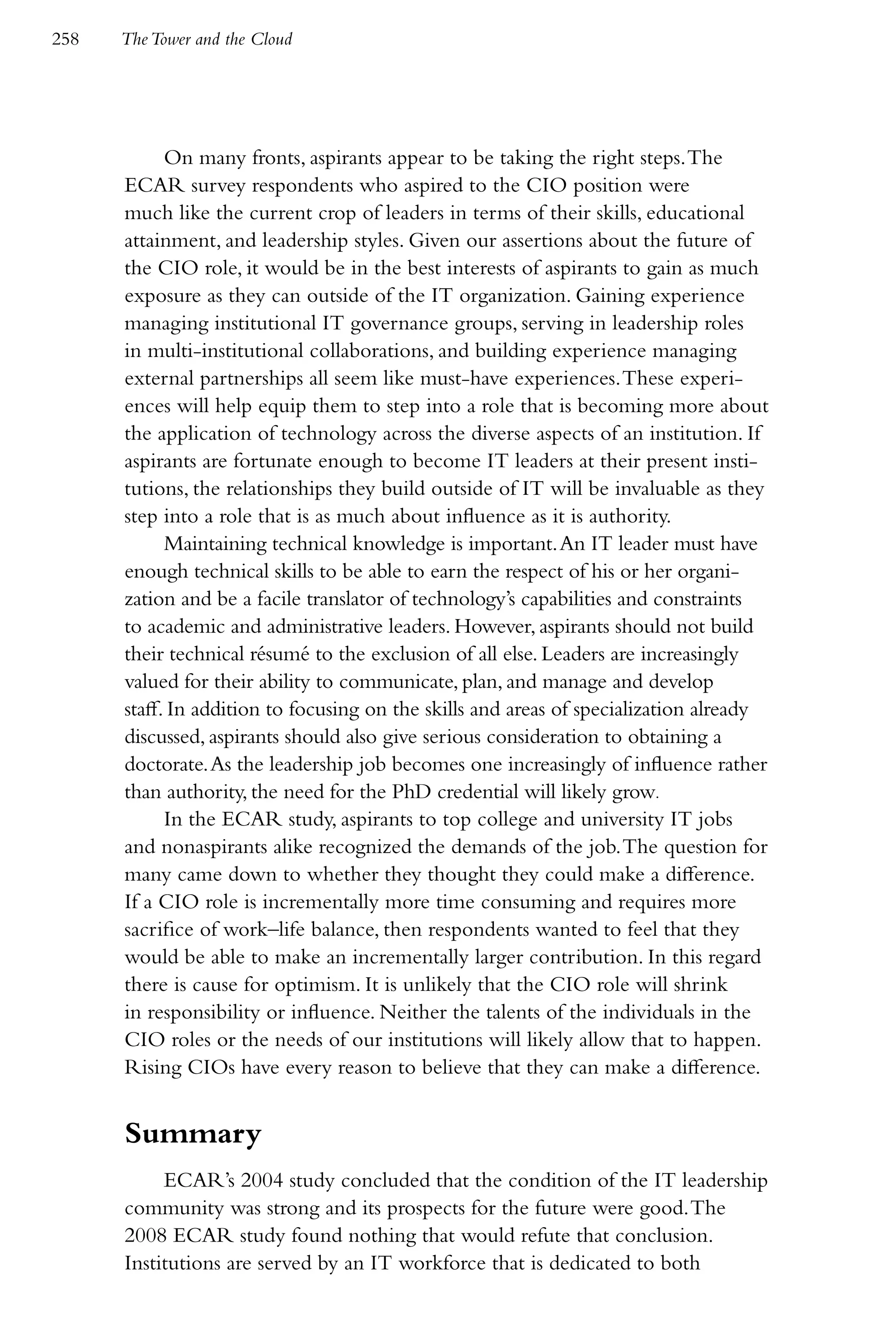 258   The Tower and the Cloud




            On many fronts, aspirants appear to be taking the right steps. The
      ECAR survey respondents who aspired to the CIO position were
      much like the current crop of leaders in terms of their skills, educational
      attainment, and leadership styles. Given our assertions about the future of
      the CIO role, it would be in the best interests of aspirants to gain as much
      exposure as they can outside of the IT organization. Gaining experience
      managing institutional IT governance groups, serving in leadership roles
      in multi-institutional collaborations, and building experience managing
      external partnerships all seem like must-have experiences. These experi-
      ences will help equip them to step into a role that is becoming more about
      the application of technology across the diverse aspects of an institution. If
      aspirants are fortunate enough to become IT leaders at their present insti-
      tutions, the relationships they build outside of IT will be invaluable as they
      step into a role that is as much about influence as it is authority.
            Maintaining technical knowledge is important. An IT leader must have
      enough technical skills to be able to earn the respect of his or her organi-
      zation and be a facile translator of technology’s capabilities and constraints
      to academic and administrative leaders. However, aspirants should not build
      their technical résumé to the exclusion of all else. Leaders are increasingly
      valued for their ability to communicate, plan, and manage and develop
      staff. In addition to focusing on the skills and areas of specialization already
      discussed, aspirants should also give serious consideration to obtaining a
      doctorate. As the leadership job becomes one increasingly of influence rather
      than authority, the need for the PhD credential will likely grow.
            In the ECAR study, aspirants to top college and university IT jobs
      and nonaspirants alike recognized the demands of the job. The question for
      many came down to whether they thought they could make a difference.
      If a CIO role is incrementally more time consuming and requires more
      sacrifice of work–life balance, then respondents wanted to feel that they
      would be able to make an incrementally larger contribution. In this regard
      there is cause for optimism. It is unlikely that the CIO role will shrink
      in responsibility or influence. Neither the talents of the individuals in the
      CIO roles or the needs of our institutions will likely allow that to happen.
      Rising CIOs have every reason to believe that they can make a difference.


      Summary
           ECAR’s 2004 study concluded that the condition of the IT leadership
      community was strong and its prospects for the future were good. The
      2008 ECAR study found nothing that would refute that conclusion.
      Institutions are served by an IT workforce that is dedicated to both
 