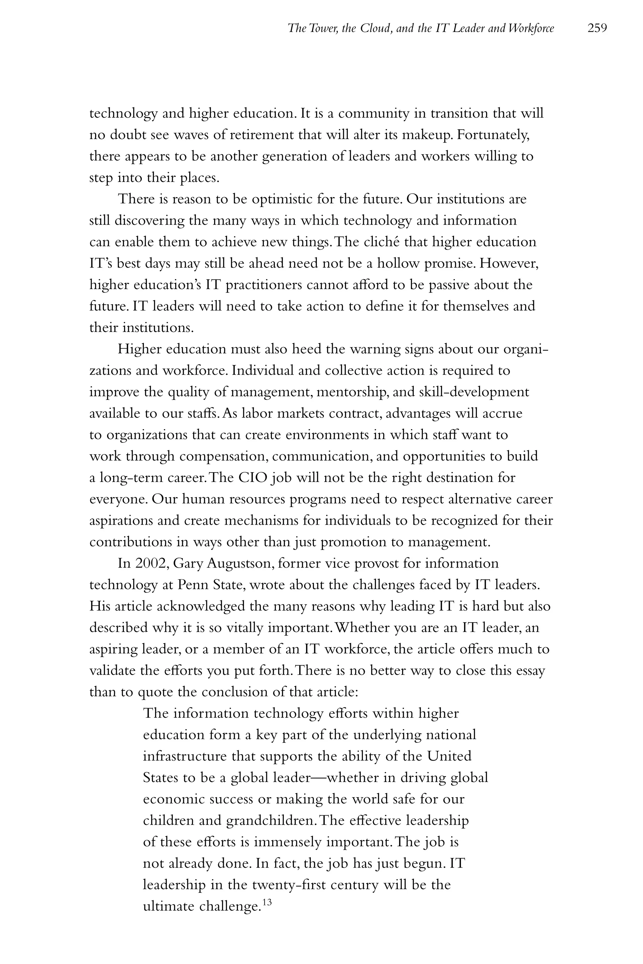 The Tower, the Cloud, and the IT Leader and Workforce   259




technology and higher education. It is a community in transition that will
no doubt see waves of retirement that will alter its makeup. Fortunately,
there appears to be another generation of leaders and workers willing to
step into their places.
      There is reason to be optimistic for the future. Our institutions are
still discovering the many ways in which technology and information
can enable them to achieve new things. The cliché that higher education
IT’s best days may still be ahead need not be a hollow promise. However,
higher education’s IT practitioners cannot afford to be passive about the
future. IT leaders will need to take action to define it for themselves and
their institutions.
      Higher education must also heed the warning signs about our organi-
zations and workforce. Individual and collective action is required to
improve the quality of management, mentorship, and skill-development
available to our staffs. As labor markets contract, advantages will accrue
to organizations that can create environments in which staff want to
work through compensation, communication, and opportunities to build
a long-term career. The CIO job will not be the right destination for
everyone. Our human resources programs need to respect alternative career
aspirations and create mechanisms for individuals to be recognized for their
contributions in ways other than just promotion to management.
      In 2002, Gary Augustson, former vice provost for information
technology at Penn State, wrote about the challenges faced by IT leaders.
His article acknowledged the many reasons why leading IT is hard but also
described why it is so vitally important. Whether you are an IT leader, an
aspiring leader, or a member of an IT workforce, the article offers much to
validate the efforts you put forth. There is no better way to close this essay
than to quote the conclusion of that article:
           The information technology efforts within higher
           education form a key part of the underlying national
           infrastructure that supports the ability of the United
           States to be a global leader—whether in driving global
           economic success or making the world safe for our
           children and grandchildren. The effective leadership
           of these efforts is immensely important. The job is
           not already done. In fact, the job has just begun. IT
           leadership in the twenty-first century will be the
           ultimate challenge.13
 