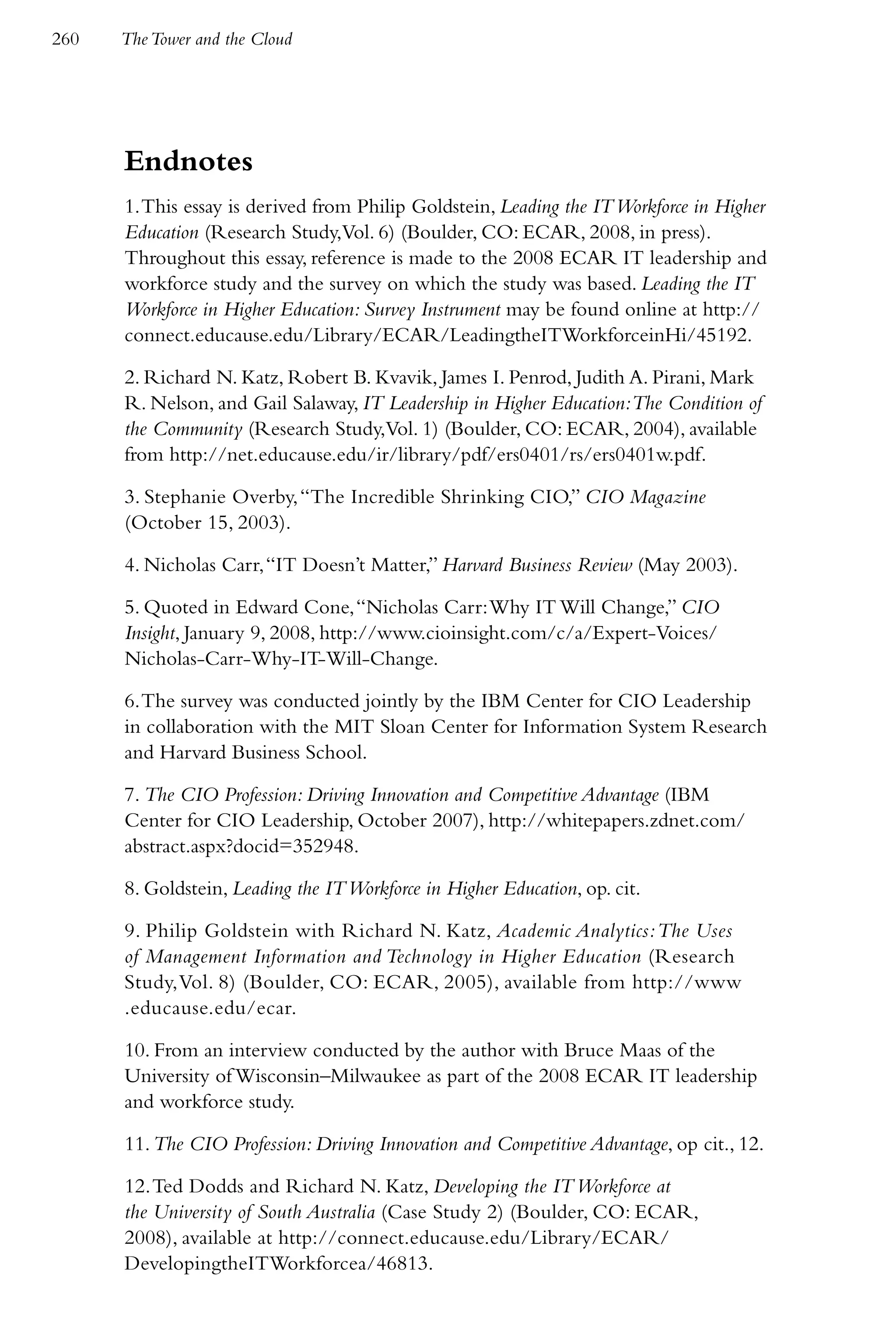 260   The Tower and the Cloud




      Endnotes
      1. This essay is derived from Philip Goldstein, Leading the IT Workforce in Higher
      Education (Research Study,Vol. 6) (Boulder, CO: ECAR, 2008, in press).
      Throughout this essay, reference is made to the 2008 ECAR IT leadership and
      workforce study and the survey on which the study was based. Leading the IT
      Workforce in Higher Education: Survey Instrument may be found online at http://
      connect.educause.edu/Library/ECAR/LeadingtheITWorkforceinHi/45192.

      2. Richard N. Katz, Robert B. Kvavik, James I. Penrod, Judith A. Pirani, Mark
      R. Nelson, and Gail Salaway, IT Leadership in Higher Education:The Condition of
      the Community (Research Study,Vol. 1) (Boulder, CO: ECAR, 2004), available
      from http://net.educause.edu/ir/library/pdf/ers0401/rs/ers0401w.pdf.

      3. Stephanie Overby, “The Incredible Shrinking CIO,” CIO Magazine
      (October 15, 2003).

      4. Nicholas Carr, “IT Doesn’t Matter,” Harvard Business Review (May 2003).

      5. Quoted in Edward Cone, “Nicholas Carr: Why IT Will Change,” CIO
      Insight, January 9, 2008, http://www.cioinsight.com/c/a/Expert-Voices/
      Nicholas-Carr-Why-IT-Will-Change.

      6. The survey was conducted jointly by the IBM Center for CIO Leadership
      in collaboration with the MIT Sloan Center for Information System Research
      and Harvard Business School.

      7. The CIO Profession: Driving Innovation and Competitive Advantage (IBM
      Center for CIO Leadership, October 2007), http://whitepapers.zdnet.com/
      abstract.aspx?docid=352948.

      8. Goldstein, Leading the IT Workforce in Higher Education, op. cit.

      9. Philip Goldstein with Richard N. Katz, Academic Analytics: The Uses
      of Management Information and Technology in Higher Education (Research
      Study, Vol. 8) (Boulder, CO: ECAR, 2005), available from http://www
      .educause.edu/ecar.

      10. From an interview conducted by the author with Bruce Maas of the
      University of Wisconsin–Milwaukee as part of the 2008 ECAR IT leadership
      and workforce study.

      11. The CIO Profession: Driving Innovation and Competitive Advantage, op cit., 12.

      12. Ted Dodds and Richard N. Katz, Developing the IT Workforce at
      the University of South Australia (Case Study 2) (Boulder, CO: ECAR,
      2008), available at http://connect.educause.edu/Library/ECAR/
      DevelopingtheITWorkforcea/46813.
 