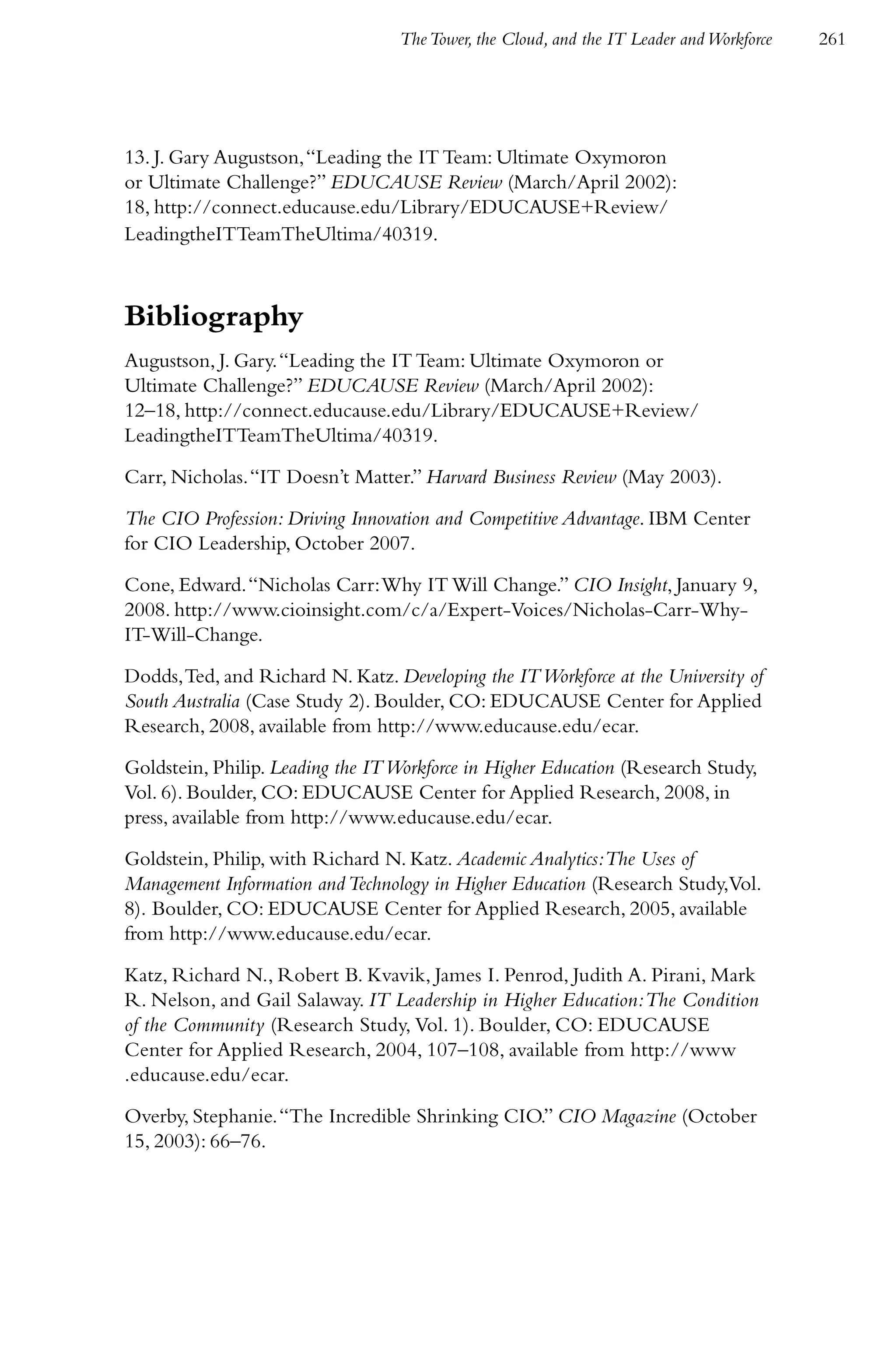 The Tower, the Cloud, and the IT Leader and Workforce   261




13. J. Gary Augustson, “Leading the IT Team: Ultimate Oxymoron
or Ultimate Challenge?” EDUCAUSE Review (March/April 2002):
18, http://connect.educause.edu/Library/EDUCAUSE+Review/
LeadingtheITTeamTheUltima/40319.



Bibliography
Augustson, J. Gary. “Leading the IT Team: Ultimate Oxymoron or
Ultimate Challenge?” EDUCAUSE Review (March/April 2002):
12–18, http://connect.educause.edu/Library/EDUCAUSE+Review/
LeadingtheITTeamTheUltima/40319.

Carr, Nicholas. “IT Doesn’t Matter.” Harvard Business Review (May 2003).

The CIO Profession: Driving Innovation and Competitive Advantage. IBM Center
for CIO Leadership, October 2007.

Cone, Edward. “Nicholas Carr: Why IT Will Change.” CIO Insight, January 9,
2008. http://www.cioinsight.com/c/a/Expert-Voices/Nicholas-Carr-Why-
IT-Will-Change.

Dodds, Ted, and Richard N. Katz. Developing the IT Workforce at the University of
South Australia (Case Study 2). Boulder, CO: EDUCAUSE Center for Applied
Research, 2008, available from http://www.educause.edu/ecar.

Goldstein, Philip. Leading the IT Workforce in Higher Education (Research Study,
Vol. 6). Boulder, CO: EDUCAUSE Center for Applied Research, 2008, in
press, available from http://www.educause.edu/ecar.

Goldstein, Philip, with Richard N. Katz. Academic Analytics:The Uses of
Management Information and Technology in Higher Education (Research Study,Vol.
8). Boulder, CO: EDUCAUSE Center for Applied Research, 2005, available
from http://www.educause.edu/ecar.

Katz, Richard N., Robert B. Kvavik, James I. Penrod, Judith A. Pirani, Mark
R. Nelson, and Gail Salaway. IT Leadership in Higher Education: The Condition
of the Community (Research Study, Vol. 1). Boulder, CO: EDUCAUSE
Center for Applied Research, 2004, 107–108, available from http://www
.educause.edu/ecar.

Overby, Stephanie. “The Incredible Shrinking CIO.” CIO Magazine (October
15, 2003): 66–76.
 