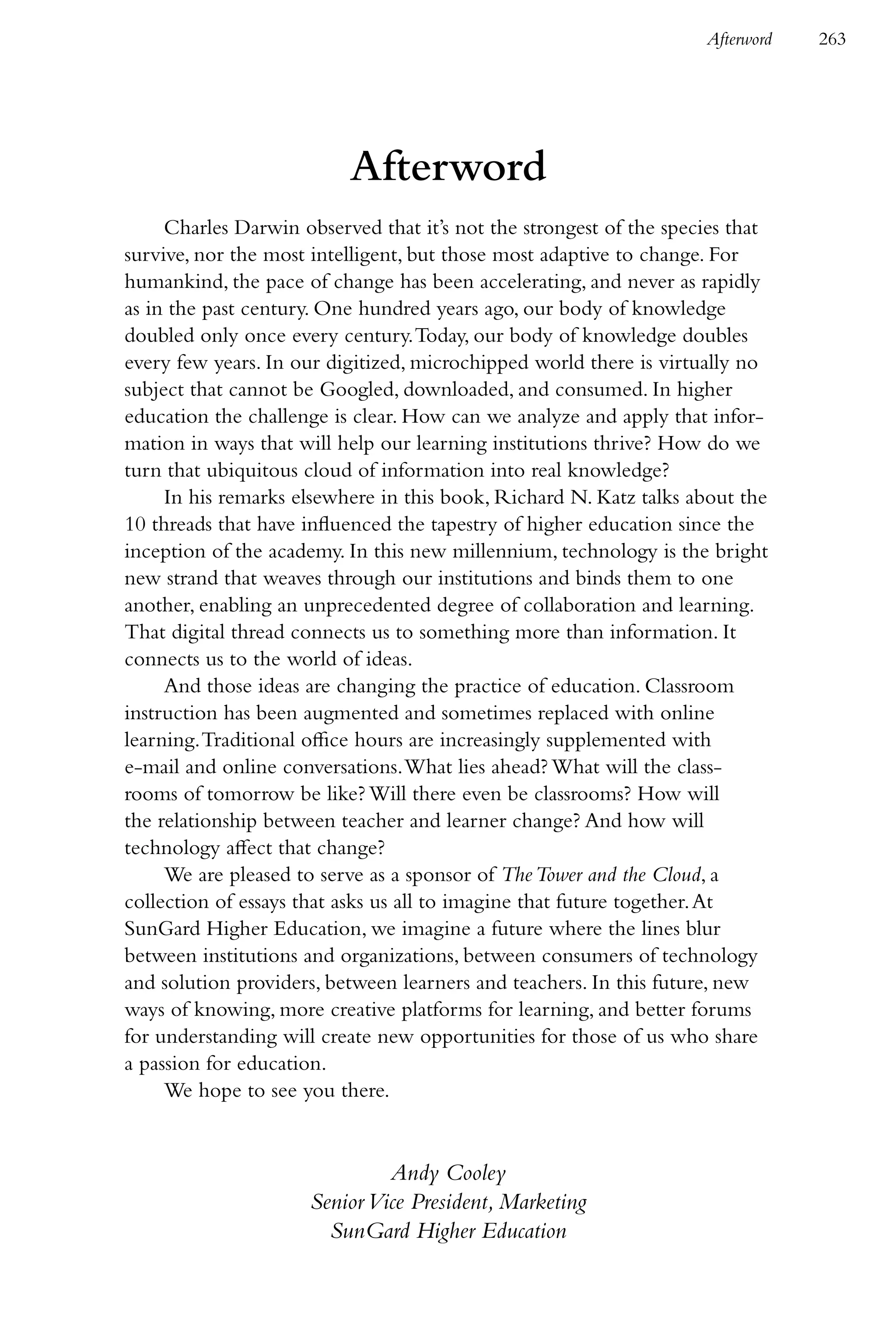 Afterword   263




                          Afterword
     Charles Darwin observed that it’s not the strongest of the species that
survive, nor the most intelligent, but those most adaptive to change. For
humankind, the pace of change has been accelerating, and never as rapidly
as in the past century. One hundred years ago, our body of knowledge
doubled only once every century. Today, our body of knowledge doubles
every few years. In our digitized, microchipped world there is virtually no
subject that cannot be Googled, downloaded, and consumed. In higher
education the challenge is clear. How can we analyze and apply that infor-
mation in ways that will help our learning institutions thrive? How do we
turn that ubiquitous cloud of information into real knowledge?
     In his remarks elsewhere in this book, Richard N. Katz talks about the
10 threads that have influenced the tapestry of higher education since the
inception of the academy. In this new millennium, technology is the bright
new strand that weaves through our institutions and binds them to one
another, enabling an unprecedented degree of collaboration and learning.
That digital thread connects us to something more than information. It
connects us to the world of ideas.
     And those ideas are changing the practice of education. Classroom
instruction has been augmented and sometimes replaced with online
learning. Traditional office hours are increasingly supplemented with
e-mail and online conversations. What lies ahead? What will the class-
rooms of tomorrow be like? Will there even be classrooms? How will
the relationship between teacher and learner change? And how will
technology affect that change?
     We are pleased to serve as a sponsor of The Tower and the Cloud, a
collection of essays that asks us all to imagine that future together. At
SunGard Higher Education, we imagine a future where the lines blur
between institutions and organizations, between consumers of technology
and solution providers, between learners and teachers. In this future, new
ways of knowing, more creative platforms for learning, and better forums
for understanding will create new opportunities for those of us who share
a passion for education.
     We hope to see you there.


                              Andy Cooley
                     Senior Vice President, Marketing
                       SunGard Higher Education
 