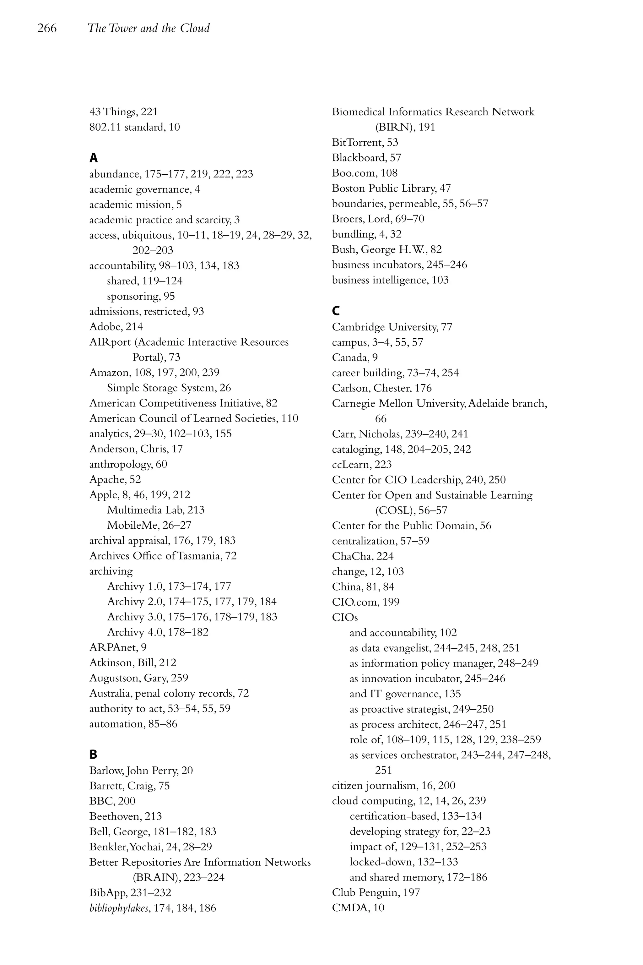 266   The Tower and the Cloud




      43 Things, 221                                     Biomedical Informatics Research Network
      802.11 standard, 10                                          (BIRN), 191
                                                         BitTorrent, 53
      A                                                  Blackboard, 57
      abundance, 175–177, 219, 222, 223                  Boo.com, 108
      academic governance, 4                             Boston Public Library, 47
      academic mission, 5                                boundaries, permeable, 55, 56–57
      academic practice and scarcity, 3                  Broers, Lord, 69–70
      access, ubiquitous, 10–11, 18–19, 24, 28–29, 32,   bundling, 4, 32
                202–203                                  Bush, George H. W., 82
      accountability, 98–103, 134, 183                   business incubators, 245–246
          shared, 119–124                                business intelligence, 103
          sponsoring, 95
      admissions, restricted, 93                         C
      Adobe, 214                                         Cambridge University, 77
      AIRport (Academic Interactive Resources            campus, 3–4, 55, 57
                Portal), 73                              Canada, 9
      Amazon, 108, 197, 200, 239                         career building, 73–74, 254
          Simple Storage System, 26                      Carlson, Chester, 176
      American Competitiveness Initiative, 82            Carnegie Mellon University, Adelaide branch,
      American Council of Learned Societies, 110                    66
      analytics, 29–30, 102–103, 155                     Carr, Nicholas, 239–240, 241
      Anderson, Chris, 17                                cataloging, 148, 204–205, 242
      anthropology, 60                                   ccLearn, 223
      Apache, 52                                         Center for CIO Leadership, 240, 250
      Apple, 8, 46, 199, 212                             Center for Open and Sustainable Learning
          Multimedia Lab, 213                                       (COSL), 56–57
          MobileMe, 26–27                                Center for the Public Domain, 56
      archival appraisal, 176, 179, 183                  centralization, 57–59
      Archives Office of Tasmania, 72                    ChaCha, 224
      archiving                                          change, 12, 103
          Archivy 1.0, 173–174, 177                      China, 81, 84
          Archivy 2.0, 174–175, 177, 179, 184            CIO.com, 199
          Archivy 3.0, 175–176, 178–179, 183             CIOs
          Archivy 4.0, 178–182                                and accountability, 102
      ARPAnet, 9                                              as data evangelist, 244–245, 248, 251
      Atkinson, Bill, 212                                     as information policy manager, 248–249
      Augustson, Gary, 259                                    as innovation incubator, 245–246
      Australia, penal colony records, 72                     and IT governance, 135
      authority to act, 53–54, 55, 59                         as proactive strategist, 249–250
      automation, 85–86                                       as process architect, 246–247, 251
                                                              role of, 108–109, 115, 128, 129, 238–259
      B                                                       as services orchestrator, 243–244, 247–248,
      Barlow, John Perry, 20                                        251
      Barrett, Craig, 75                                 citizen journalism, 16, 200
      BBC, 200                                           cloud computing, 12, 14, 26, 239
      Beethoven, 213                                          certification-based, 133–134
      Bell, George, 181–182, 183                              developing strategy for, 22–23
      Benkler,Yochai, 24, 28–29                               impact of, 129–131, 252–253
      Better Repositories Are Information Networks            locked-down, 132–133
                (BRAIN), 223–224                              and shared memory, 172–186
      BibApp, 231–232                                    Club Penguin, 197
      bibliophylakes, 174, 184, 186                      CMDA, 10
 