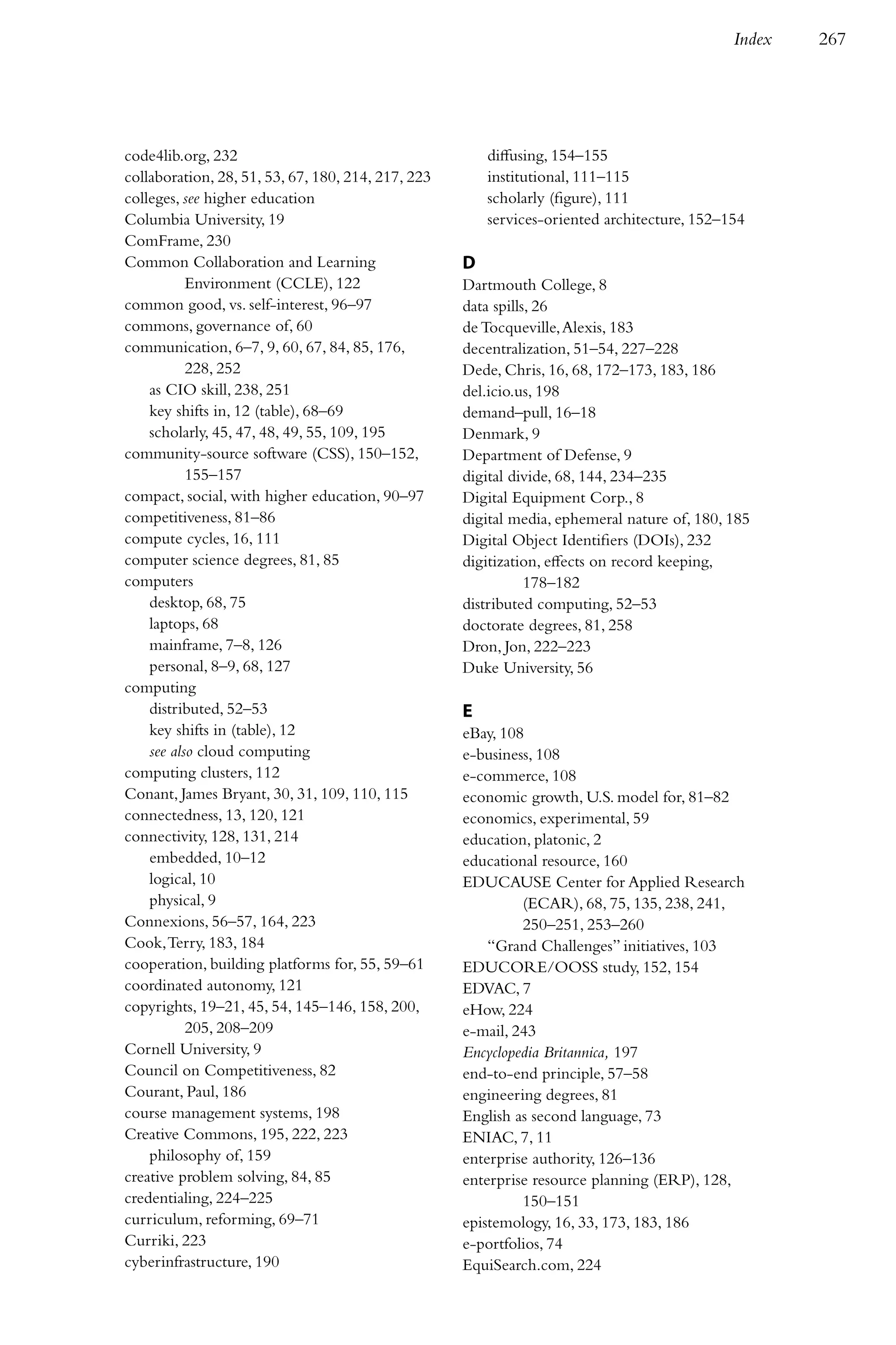 Index   267




code4lib.org, 232                                       diffusing, 154–155
collaboration, 28, 51, 53, 67, 180, 214, 217, 223       institutional, 111–115
colleges, see higher education                          scholarly (figure), 111
Columbia University, 19                                 services-oriented architecture, 152–154
ComFrame, 230
Common Collaboration and Learning                   D
           Environment (CCLE), 122                  Dartmouth College, 8
common good, vs. self-interest, 96–97               data spills, 26
commons, governance of, 60                          de Tocqueville, Alexis, 183
communication, 6–7, 9, 60, 67, 84, 85, 176,         decentralization, 51–54, 227–228
           228, 252                                 Dede, Chris, 16, 68, 172–173, 183, 186
    as CIO skill, 238, 251                          del.icio.us, 198
    key shifts in, 12 (table), 68–69                demand–pull, 16–18
    scholarly, 45, 47, 48, 49, 55, 109, 195         Denmark, 9
community-source software (CSS), 150–152,           Department of Defense, 9
           155–157                                  digital divide, 68, 144, 234–235
compact, social, with higher education, 90–97       Digital Equipment Corp., 8
competitiveness, 81–86                              digital media, ephemeral nature of, 180, 185
compute cycles, 16, 111                             Digital Object Identifiers (DOIs), 232
computer science degrees, 81, 85                    digitization, effects on record keeping,
computers                                                      178–182
    desktop, 68, 75                                 distributed computing, 52–53
    laptops, 68                                     doctorate degrees, 81, 258
    mainframe, 7–8, 126                             Dron, Jon, 222–223
    personal, 8–9, 68, 127                          Duke University, 56
computing
    distributed, 52–53                              E
    key shifts in (table), 12                       eBay, 108
    see also cloud computing                        e-business, 108
computing clusters, 112                             e-commerce, 108
Conant, James Bryant, 30, 31, 109, 110, 115         economic growth, U.S. model for, 81–82
connectedness, 13, 120, 121                         economics, experimental, 59
connectivity, 128, 131, 214                         education, platonic, 2
    embedded, 10–12                                 educational resource, 160
    logical, 10                                     EDUCAUSE Center for Applied Research
    physical, 9                                              (ECAR), 68, 75, 135, 238, 241,
Connexions, 56–57, 164, 223                                  250–251, 253–260
Cook, Terry, 183, 184                                   “Grand Challenges” initiatives, 103
cooperation, building platforms for, 55, 59–61      EDUCORE/OOSS study, 152, 154
coordinated autonomy, 121                           EDVAC, 7
copyrights, 19–21, 45, 54, 145–146, 158, 200,       eHow, 224
           205, 208–209                             e-mail, 243
Cornell University, 9                               Encyclopedia Britannica, 197
Council on Competitiveness, 82                      end-to-end principle, 57–58
Courant, Paul, 186                                  engineering degrees, 81
course management systems, 198                      English as second language, 73
Creative Commons, 195, 222, 223                     ENIAC, 7, 11
    philosophy of, 159                              enterprise authority, 126–136
creative problem solving, 84, 85                    enterprise resource planning (ERP), 128,
credentialing, 224–225                                       150–151
curriculum, reforming, 69–71                        epistemology, 16, 33, 173, 183, 186
Curriki, 223                                        e-portfolios, 74
cyberinfrastructure, 190                            EquiSearch.com, 224
 