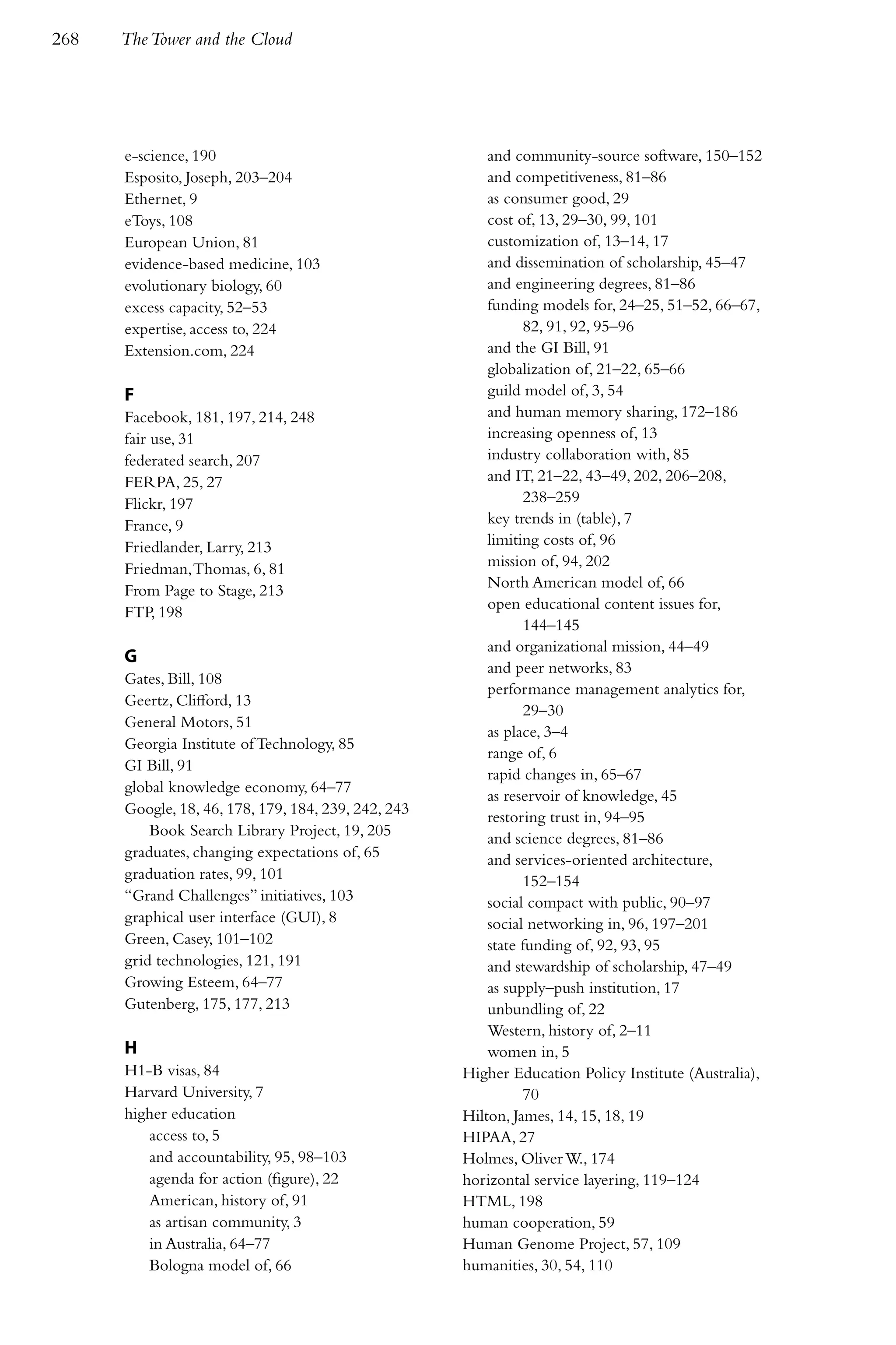 268   The Tower and the Cloud




      e-science, 190                                     and community-source software, 150–152
      Esposito, Joseph, 203–204                          and competitiveness, 81–86
      Ethernet, 9                                        as consumer good, 29
      eToys, 108                                         cost of, 13, 29–30, 99, 101
      European Union, 81                                 customization of, 13–14, 17
      evidence-based medicine, 103                       and dissemination of scholarship, 45–47
      evolutionary biology, 60                           and engineering degrees, 81–86
      excess capacity, 52–53                             funding models for, 24–25, 51–52, 66–67,
      expertise, access to, 224                                82, 91, 92, 95–96
      Extension.com, 224                                 and the GI Bill, 91
                                                         globalization of, 21–22, 65–66
      F                                                  guild model of, 3, 54
      Facebook, 181, 197, 214, 248                       and human memory sharing, 172–186
      fair use, 31                                       increasing openness of, 13
      federated search, 207                              industry collaboration with, 85
      FERPA, 25, 27                                      and IT, 21–22, 43–49, 202, 206–208,
      Flickr, 197                                              238–259
      France, 9                                          key trends in (table), 7
      Friedlander, Larry, 213                            limiting costs of, 96
      Friedman, Thomas, 6, 81                            mission of, 94, 202
      From Page to Stage, 213                            North American model of, 66
                                                         open educational content issues for,
      FTP, 198
                                                               144–145
                                                         and organizational mission, 44–49
      G
                                                         and peer networks, 83
      Gates, Bill, 108
                                                         performance management analytics for,
      Geertz, Clifford, 13
                                                               29–30
      General Motors, 51
                                                         as place, 3–4
      Georgia Institute of Technology, 85
                                                         range of, 6
      GI Bill, 91
                                                         rapid changes in, 65–67
      global knowledge economy, 64–77
                                                         as reservoir of knowledge, 45
      Google, 18, 46, 178, 179, 184, 239, 242, 243
                                                         restoring trust in, 94–95
          Book Search Library Project, 19, 205           and science degrees, 81–86
      graduates, changing expectations of, 65            and services-oriented architecture,
      graduation rates, 99, 101                                152–154
      “Grand Challenges” initiatives, 103                social compact with public, 90–97
      graphical user interface (GUI), 8                  social networking in, 96, 197–201
      Green, Casey, 101–102                              state funding of, 92, 93, 95
      grid technologies, 121, 191                        and stewardship of scholarship, 47–49
      Growing Esteem, 64–77                              as supply–push institution, 17
      Gutenberg, 175, 177, 213                           unbundling of, 22
                                                         Western, history of, 2–11
      H                                                  women in, 5
      H1-B visas, 84                                 Higher Education Policy Institute (Australia),
      Harvard University, 7                                    70
      higher education                               Hilton, James, 14, 15, 18, 19
         access to, 5                                HIPAA, 27
         and accountability, 95, 98–103              Holmes, Oliver W., 174
         agenda for action (figure), 22              horizontal service layering, 119–124
         American, history of, 91                    HTML, 198
         as artisan community, 3                     human cooperation, 59
         in Australia, 64–77                         Human Genome Project, 57, 109
         Bologna model of, 66                        humanities, 30, 54, 110
 