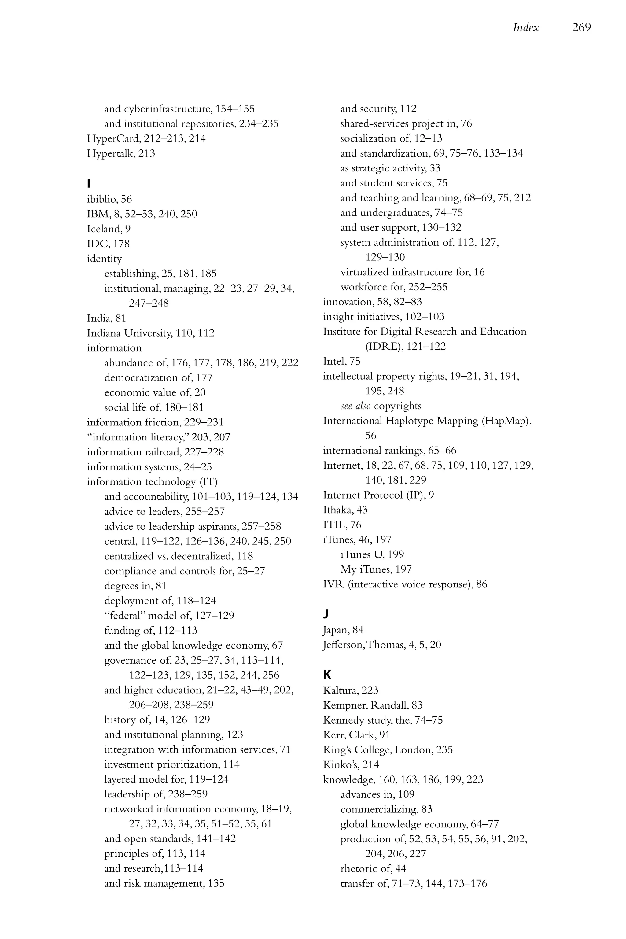 Index    269




  and cyberinfrastructure, 154–155                   and security, 112
  and institutional repositories, 234–235            shared-services project in, 76
HyperCard, 212–213, 214                              socialization of, 12–13
Hypertalk, 213                                       and standardization, 69, 75–76, 133–134
                                                     as strategic activity, 33
I                                                    and student services, 75
ibiblio, 56                                          and teaching and learning, 68–69, 75, 212
IBM, 8, 52–53, 240, 250                              and undergraduates, 74–75
Iceland, 9                                           and user support, 130–132
IDC, 178                                             system administration of, 112, 127,
identity                                                    129–130
    establishing, 25, 181, 185                       virtualized infrastructure for, 16
    institutional, managing, 22–23, 27–29, 34,       workforce for, 252–255
          247–248                                innovation, 58, 82–83
India, 81                                        insight initiatives, 102–103
Indiana University, 110, 112                     Institute for Digital Research and Education
information                                                 (IDRE), 121–122
    abundance of, 176, 177, 178, 186, 219, 222   Intel, 75
    democratization of, 177                      intellectual property rights, 19–21, 31, 194,
    economic value of, 20                                   195, 248
    social life of, 180–181                          see also copyrights
information friction, 229–231                    International Haplotype Mapping (HapMap),
“information literacy,” 203, 207                            56
information railroad, 227–228                    international rankings, 65–66
information systems, 24–25                       Internet, 18, 22, 67, 68, 75, 109, 110, 127, 129,
information technology (IT)                                 140, 181, 229
    and accountability, 101–103, 119–124, 134    Internet Protocol (IP), 9
    advice to leaders, 255–257                   Ithaka, 43
    advice to leadership aspirants, 257–258      ITIL, 76
    central, 119–122, 126–136, 240, 245, 250     iTunes, 46, 197
    centralized vs. decentralized, 118               iTunes U, 199
    compliance and controls for, 25–27               My iTunes, 197
    degrees in, 81                               IVR (interactive voice response), 86
    deployment of, 118–124
    “federal” model of, 127–129                  J
    funding of, 112–113                          Japan, 84
    and the global knowledge economy, 67         Jefferson, Thomas, 4, 5, 20
    governance of, 23, 25–27, 34, 113–114,
          122–123, 129, 135, 152, 244, 256       K
    and higher education, 21–22, 43–49, 202,     Kaltura, 223
          206–208, 238–259                       Kempner, Randall, 83
    history of, 14, 126–129                      Kennedy study, the, 74–75
    and institutional planning, 123              Kerr, Clark, 91
    integration with information services, 71    King’s College, London, 235
    investment prioritization, 114               Kinko’s, 214
    layered model for, 119–124                   knowledge, 160, 163, 186, 199, 223
    leadership of, 238–259                           advances in, 109
    networked information economy, 18–19,            commercializing, 83
          27, 32, 33, 34, 35, 51–52, 55, 61          global knowledge economy, 64–77
    and open standards, 141–142                      production of, 52, 53, 54, 55, 56, 91, 202,
    principles of, 113, 114                                204, 206, 227
    and research,113–114                             rhetoric of, 44
    and risk management, 135                         transfer of, 71–73, 144, 173–176
 