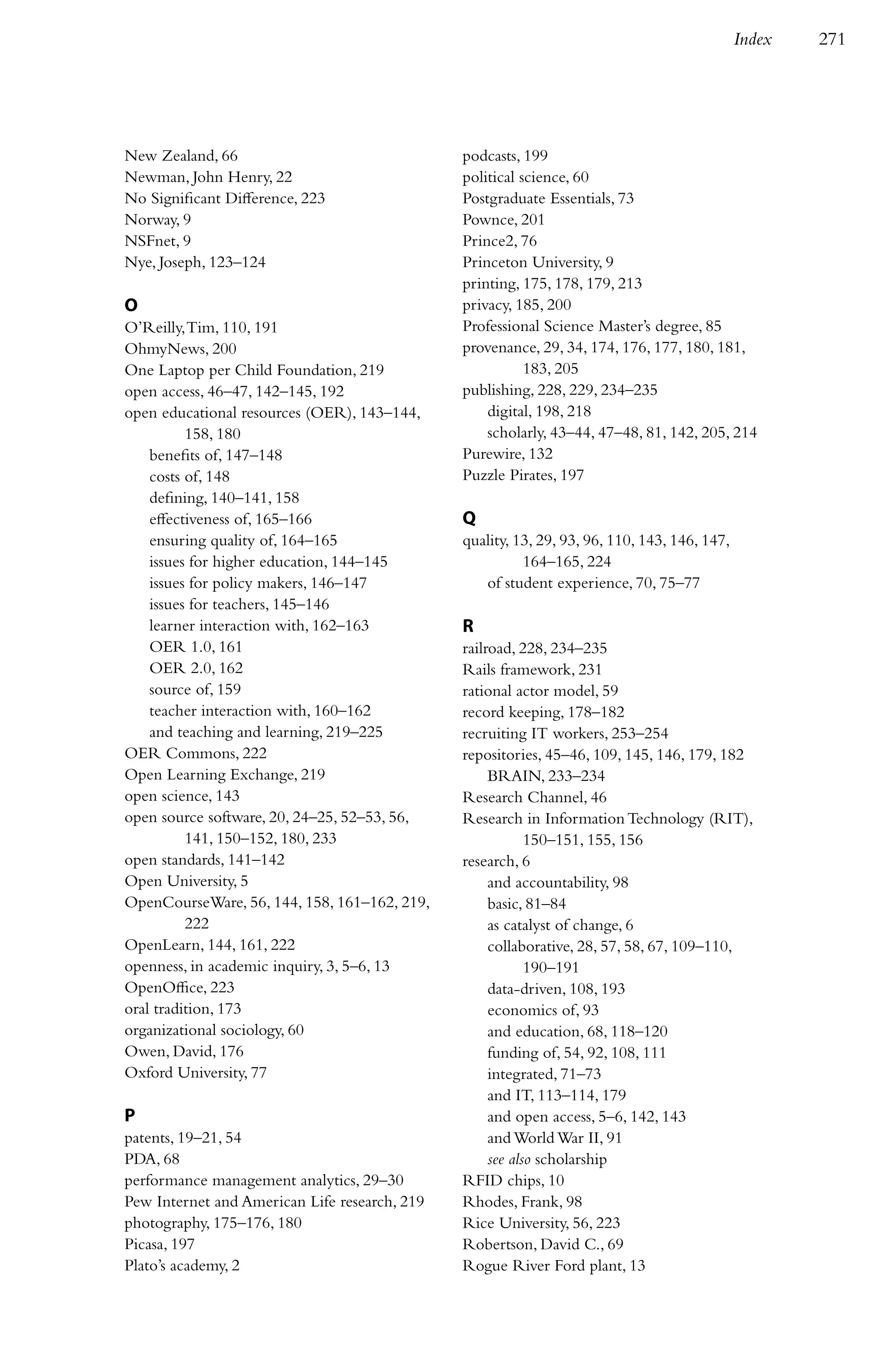 Index   271




New Zealand, 66                                podcasts, 199
Newman, John Henry, 22                         political science, 60
No Significant Difference, 223                 Postgraduate Essentials, 73
Norway, 9                                      Pownce, 201
NSFnet, 9                                      Prince2, 76
Nye, Joseph, 123–124                           Princeton University, 9
                                               printing, 175, 178, 179, 213
O                                              privacy, 185, 200
O’Reilly, Tim, 110, 191                        Professional Science Master’s degree, 85
OhmyNews, 200                                  provenance, 29, 34, 174, 176, 177, 180, 181,
One Laptop per Child Foundation, 219                      183, 205
open access, 46–47, 142–145, 192               publishing, 228, 229, 234–235
open educational resources (OER), 143–144,         digital, 198, 218
          158, 180                                 scholarly, 43–44, 47–48, 81, 142, 205, 214
    benefits of, 147–148                       Purewire, 132
    costs of, 148                              Puzzle Pirates, 197
    defining, 140–141, 158
    effectiveness of, 165–166                  Q
    ensuring quality of, 164–165               quality, 13, 29, 93, 96, 110, 143, 146, 147,
    issues for higher education, 144–145                 164–165, 224
    issues for policy makers, 146–147             of student experience, 70, 75–77
    issues for teachers, 145–146
    learner interaction with, 162–163          R
    OER 1.0, 161                               railroad, 228, 234–235
    OER 2.0, 162                               Rails framework, 231
    source of, 159                             rational actor model, 59
    teacher interaction with, 160–162          record keeping, 178–182
    and teaching and learning, 219–225         recruiting IT workers, 253–254
OER Commons, 222                               repositories, 45–46, 109, 145, 146, 179, 182
Open Learning Exchange, 219                         BRAIN, 233–234
open science, 143                              Research Channel, 46
open source software, 20, 24–25, 52–53, 56,    Research in Information Technology (RIT),
          141, 150–152, 180, 233                           150–151, 155, 156
open standards, 141–142                        research, 6
Open University, 5                                  and accountability, 98
OpenCourseWare, 56, 144, 158, 161–162, 219,         basic, 81–84
          222                                       as catalyst of change, 6
OpenLearn, 144, 161, 222                            collaborative, 28, 57, 58, 67, 109–110,
openness, in academic inquiry, 3, 5–6, 13                  190–191
OpenOffice, 223                                     data-driven, 108, 193
oral tradition, 173                                 economics of, 93
organizational sociology, 60                        and education, 68, 118–120
Owen, David, 176                                    funding of, 54, 92, 108, 111
Oxford University, 77                               integrated, 71–73
                                                    and IT, 113–114, 179
P                                                   and open access, 5–6, 142, 143
patents, 19–21, 54                                  and World War II, 91
PDA, 68                                             see also scholarship
performance management analytics, 29–30        RFID chips, 10
Pew Internet and American Life research, 219   Rhodes, Frank, 98
photography, 175–176, 180                      Rice University, 56, 223
Picasa, 197                                    Robertson, David C., 69
Plato’s academy, 2                             Rogue River Ford plant, 13
 