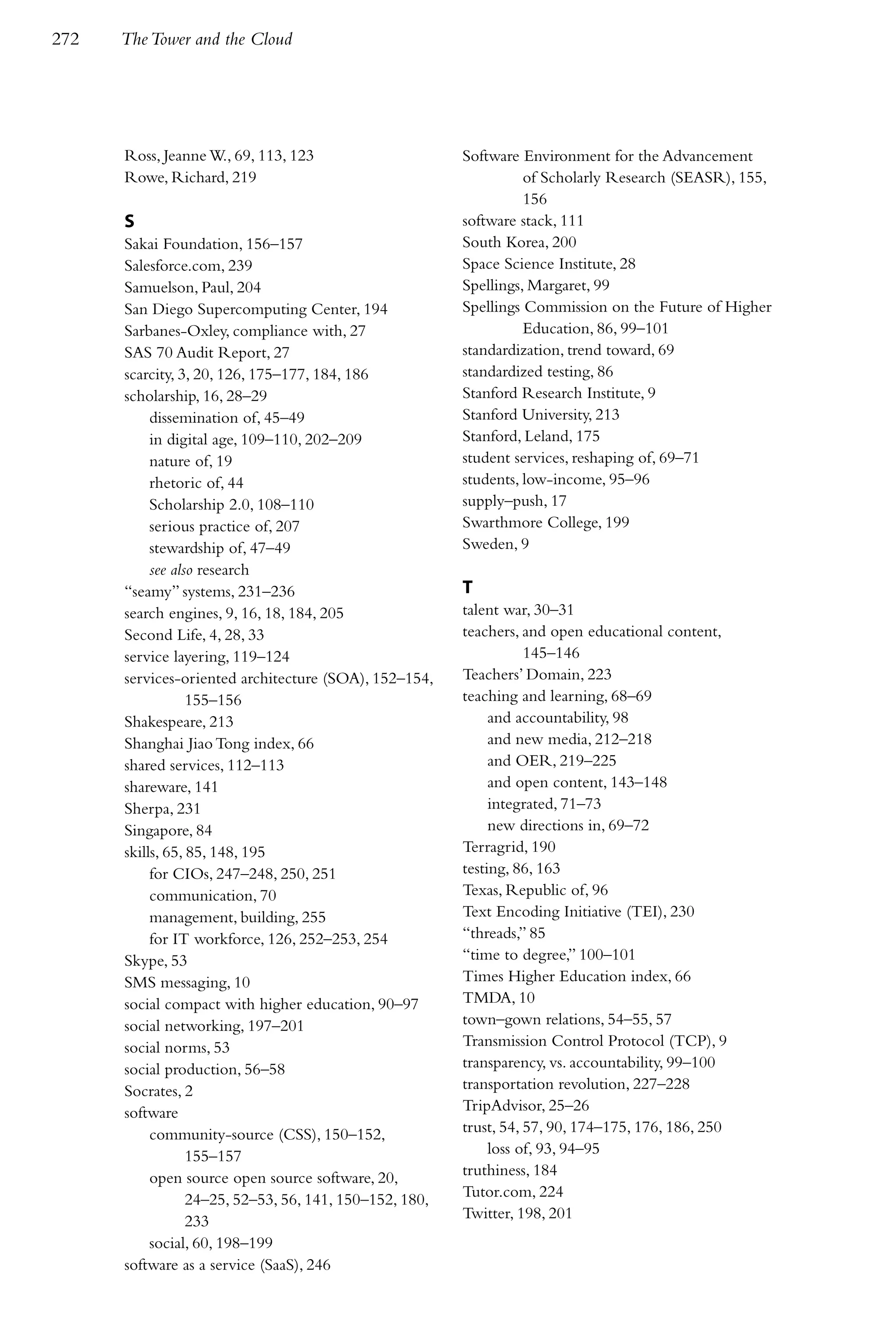 272   The Tower and the Cloud




      Ross, Jeanne W., 69, 113, 123                      Software Environment for the Advancement
      Rowe, Richard, 219                                           of Scholarly Research (SEASR), 155,
                                                                   156
      S                                                  software stack, 111
      Sakai Foundation, 156–157                          South Korea, 200
      Salesforce.com, 239                                Space Science Institute, 28
      Samuelson, Paul, 204                               Spellings, Margaret, 99
      San Diego Supercomputing Center, 194               Spellings Commission on the Future of Higher
      Sarbanes-Oxley, compliance with, 27                          Education, 86, 99–101
      SAS 70 Audit Report, 27                            standardization, trend toward, 69
      scarcity, 3, 20, 126, 175–177, 184, 186            standardized testing, 86
      scholarship, 16, 28–29                             Stanford Research Institute, 9
           dissemination of, 45–49                       Stanford University, 213
           in digital age, 109–110, 202–209              Stanford, Leland, 175
           nature of, 19                                 student services, reshaping of, 69–71
           rhetoric of, 44                               students, low-income, 95–96
           Scholarship 2.0, 108–110                      supply–push, 17
           serious practice of, 207                      Swarthmore College, 199
           stewardship of, 47–49                         Sweden, 9
           see also research
      “seamy” systems, 231–236                           T
      search engines, 9, 16, 18, 184, 205                talent war, 30–31
      Second Life, 4, 28, 33                             teachers, and open educational content,
      service layering, 119–124                                     145–146
      services-oriented architecture (SOA), 152–154,     Teachers’ Domain, 223
                  155–156                                teaching and learning, 68–69
      Shakespeare, 213                                        and accountability, 98
      Shanghai Jiao Tong index, 66                            and new media, 212–218
      shared services, 112–113                                and OER, 219–225
      shareware, 141                                          and open content, 143–148
      Sherpa, 231                                             integrated, 71–73
      Singapore, 84                                           new directions in, 69–72
      skills, 65, 85, 148, 195                           Terragrid, 190
           for CIOs, 247–248, 250, 251                   testing, 86, 163
           communication, 70                             Texas, Republic of, 96
           management, building, 255                     Text Encoding Initiative (TEI), 230
           for IT workforce, 126, 252–253, 254           “threads,” 85
      Skype, 53                                          “time to degree,” 100–101
      SMS messaging, 10                                  Times Higher Education index, 66
      social compact with higher education, 90–97        TMDA, 10
      social networking, 197–201                         town–gown relations, 54–55, 57
      social norms, 53                                   Transmission Control Protocol (TCP), 9
      social production, 56–58                           transparency, vs. accountability, 99–100
      Socrates, 2                                        transportation revolution, 227–228
      software                                           TripAdvisor, 25–26
           community-source (CSS), 150–152,              trust, 54, 57, 90, 174–175, 176, 186, 250
                  155–157                                     loss of, 93, 94–95
           open source open source software, 20,         truthiness, 184
                  24–25, 52–53, 56, 141, 150–152, 180,   Tutor.com, 224
                  233                                    Twitter, 198, 201
           social, 60, 198–199
      software as a service (SaaS), 246
 
