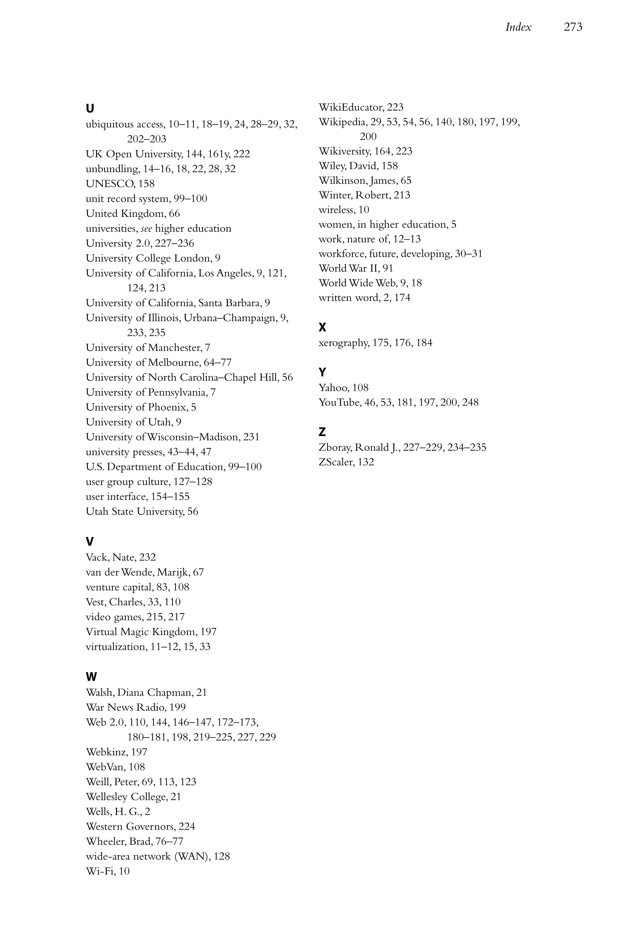 Index   273




U                                                 WikiEducator, 223
ubiquitous access, 10–11, 18–19, 24, 28–29, 32,   Wikipedia, 29, 53, 54, 56, 140, 180, 197, 199,
          202–203                                           200
UK Open University, 144, 161y, 222                Wikiversity, 164, 223
unbundling, 14–16, 18, 22, 28, 32                 Wiley, David, 158
UNESCO, 158                                       Wilkinson, James, 65
unit record system, 99–100                        Winter, Robert, 213
United Kingdom, 66                                wireless, 10
universities, see higher education                women, in higher education, 5
University 2.0, 227–236                           work, nature of, 12–13
University College London, 9                      workforce, future, developing, 30–31
University of California, Los Angeles, 9, 121,    World War II, 91
          124, 213                                World Wide Web, 9, 18
University of California, Santa Barbara, 9        written word, 2, 174
University of Illinois, Urbana–Champaign, 9,
          233, 235                                X
University of Manchester, 7                       xerography, 175, 176, 184
University of Melbourne, 64–77
University of North Carolina–Chapel Hill, 56      Y
University of Pennsylvania, 7                     Yahoo, 108
University of Phoenix, 5                          YouTube, 46, 53, 181, 197, 200, 248
University of Utah, 9
University of Wisconsin–Madison, 231              Z
university presses, 43–44, 47                     Zboray, Ronald J., 227–229, 234–235
U.S. Department of Education, 99–100              ZScaler, 132
user group culture, 127–128
user interface, 154–155
Utah State University, 56

V
Vack, Nate, 232
van der Wende, Marijk, 67
venture capital, 83, 108
Vest, Charles, 33, 110
video games, 215, 217
Virtual Magic Kingdom, 197
virtualization, 11–12, 15, 33

W
Walsh, Diana Chapman, 21
War News Radio, 199
Web 2.0, 110, 144, 146–147, 172–173,
          180–181, 198, 219–225, 227, 229
Webkinz, 197
WebVan, 108
Weill, Peter, 69, 113, 123
Wellesley College, 21
Wells, H. G., 2
Western Governors, 224
Wheeler, Brad, 76–77
wide-area network (WAN), 128
Wi-Fi, 10
 