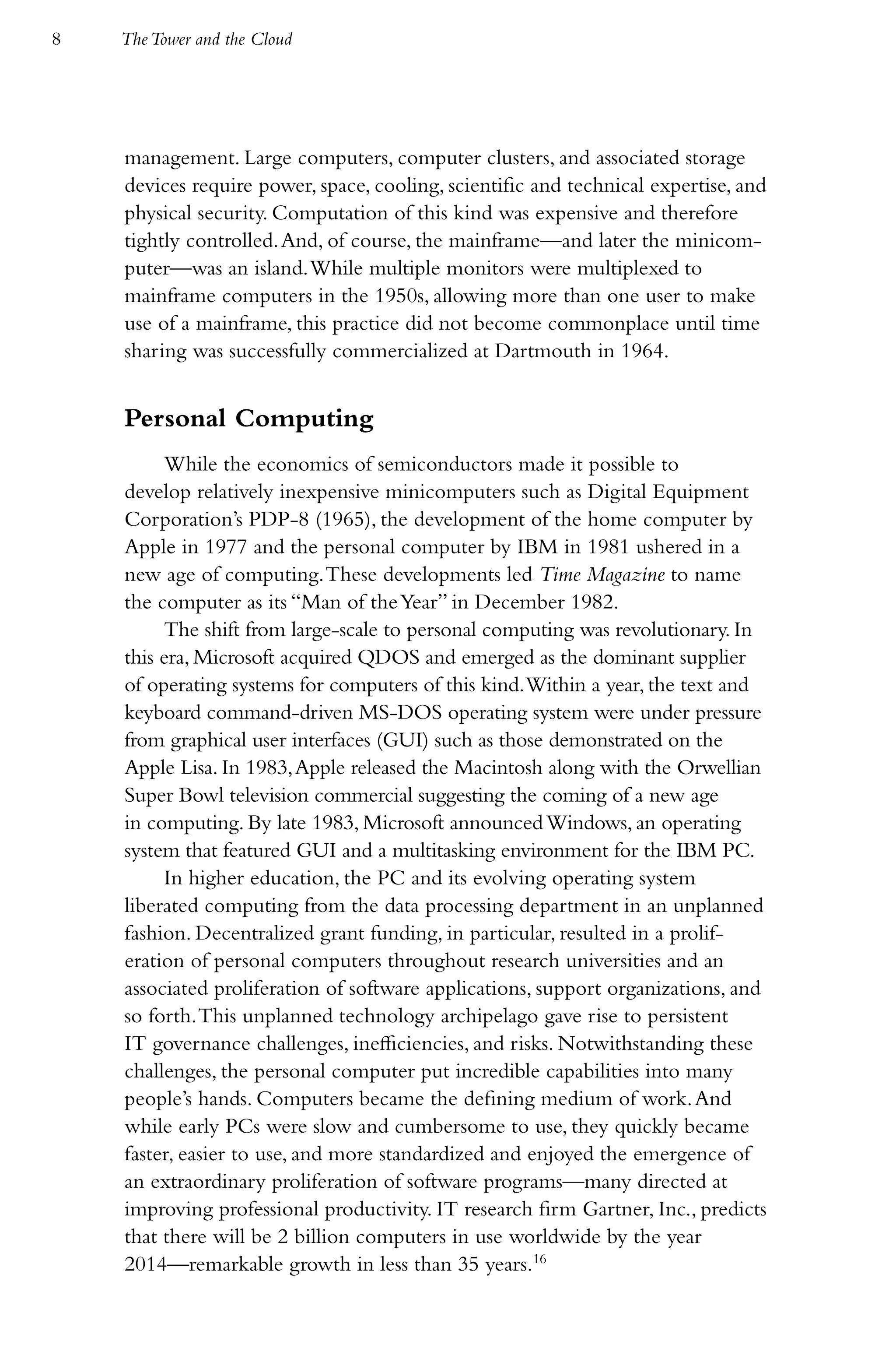 8   The Tower and the Cloud




    management. Large computers, computer clusters, and associated storage
    devices require power, space, cooling, scientific and technical expertise, and
    physical security. Computation of this kind was expensive and therefore
    tightly controlled. And, of course, the mainframe—and later the minicom-
    puter—was an island. While multiple monitors were multiplexed to
    mainframe computers in the 1950s, allowing more than one user to make
    use of a mainframe, this practice did not become commonplace until time
    sharing was successfully commercialized at Dartmouth in 1964.


    Personal Computing
         While the economics of semiconductors made it possible to
    develop relatively inexpensive minicomputers such as Digital Equipment
    Corporation’s PDP-8 (1965), the development of the home computer by
    Apple in 1977 and the personal computer by IBM in 1981 ushered in a
    new age of computing. These developments led Time Magazine to name
    the computer as its “Man of the Year” in December 1982.
         The shift from large-scale to personal computing was revolutionary. In
    this era, Microsoft acquired QDOS and emerged as the dominant supplier
    of operating systems for computers of this kind. Within a year, the text and
    keyboard command-driven MS-DOS operating system were under pressure
    from graphical user interfaces (GUI) such as those demonstrated on the
    Apple Lisa. In 1983, Apple released the Macintosh along with the Orwellian
    Super Bowl television commercial suggesting the coming of a new age
    in computing. By late 1983, Microsoft announced Windows, an operating
    system that featured GUI and a multitasking environment for the IBM PC.
         In higher education, the PC and its evolving operating system
    liberated computing from the data processing department in an unplanned
    fashion. Decentralized grant funding, in particular, resulted in a prolif-
    eration of personal computers throughout research universities and an
    associated proliferation of software applications, support organizations, and
    so forth. This unplanned technology archipelago gave rise to persistent
    IT governance challenges, inefficiencies, and risks. Notwithstanding these
    challenges, the personal computer put incredible capabilities into many
    people’s hands. Computers became the defining medium of work. And
    while early PCs were slow and cumbersome to use, they quickly became
    faster, easier to use, and more standardized and enjoyed the emergence of
    an extraordinary proliferation of software programs—many directed at
    improving professional productivity. IT research firm Gartner, Inc., predicts
    that there will be 2 billion computers in use worldwide by the year
    2014—remarkable growth in less than 35 years.16
 
