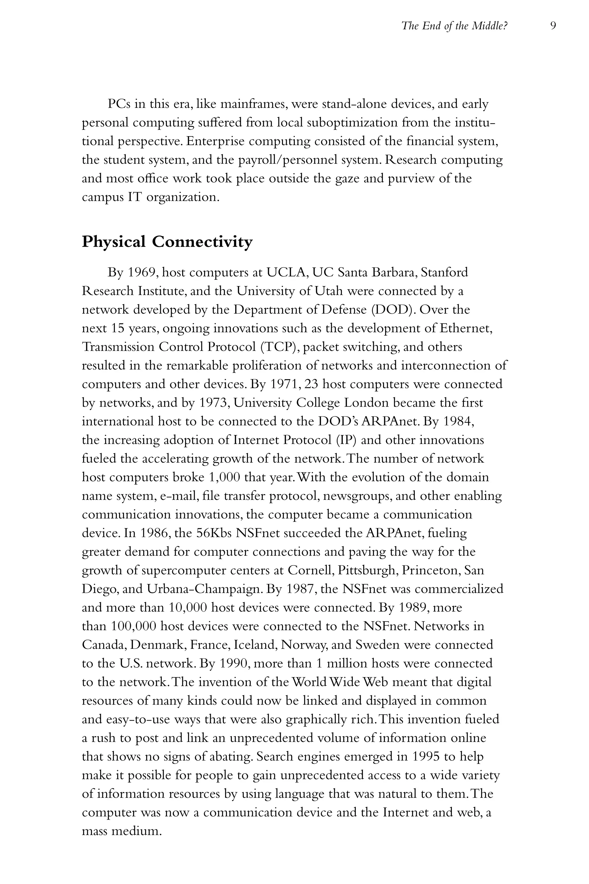 The End of the Middle?   9




     PCs in this era, like mainframes, were stand-alone devices, and early
personal computing suffered from local suboptimization from the institu-
tional perspective. Enterprise computing consisted of the financial system,
the student system, and the payroll/personnel system. Research computing
and most office work took place outside the gaze and purview of the
campus IT organization.


Physical Connectivity
     By 1969, host computers at UCLA, UC Santa Barbara, Stanford
Research Institute, and the University of Utah were connected by a
network developed by the Department of Defense (DOD). Over the
next 15 years, ongoing innovations such as the development of Ethernet,
Transmission Control Protocol (TCP), packet switching, and others
resulted in the remarkable proliferation of networks and interconnection of
computers and other devices. By 1971, 23 host computers were connected
by networks, and by 1973, University College London became the first
international host to be connected to the DOD’s ARPAnet. By 1984,
the increasing adoption of Internet Protocol (IP) and other innovations
fueled the accelerating growth of the network. The number of network
host computers broke 1,000 that year. With the evolution of the domain
name system, e-mail, file transfer protocol, newsgroups, and other enabling
communication innovations, the computer became a communication
device. In 1986, the 56Kbs NSFnet succeeded the ARPAnet, fueling
greater demand for computer connections and paving the way for the
growth of supercomputer centers at Cornell, Pittsburgh, Princeton, San
Diego, and Urbana-Champaign. By 1987, the NSFnet was commercialized
and more than 10,000 host devices were connected. By 1989, more
than 100,000 host devices were connected to the NSFnet. Networks in
Canada, Denmark, France, Iceland, Norway, and Sweden were connected
to the U.S. network. By 1990, more than 1 million hosts were connected
to the network. The invention of the World Wide Web meant that digital
resources of many kinds could now be linked and displayed in common
and easy-to-use ways that were also graphically rich. This invention fueled
a rush to post and link an unprecedented volume of information online
that shows no signs of abating. Search engines emerged in 1995 to help
make it possible for people to gain unprecedented access to a wide variety
of information resources by using language that was natural to them. The
computer was now a communication device and the Internet and web, a
mass medium.
 