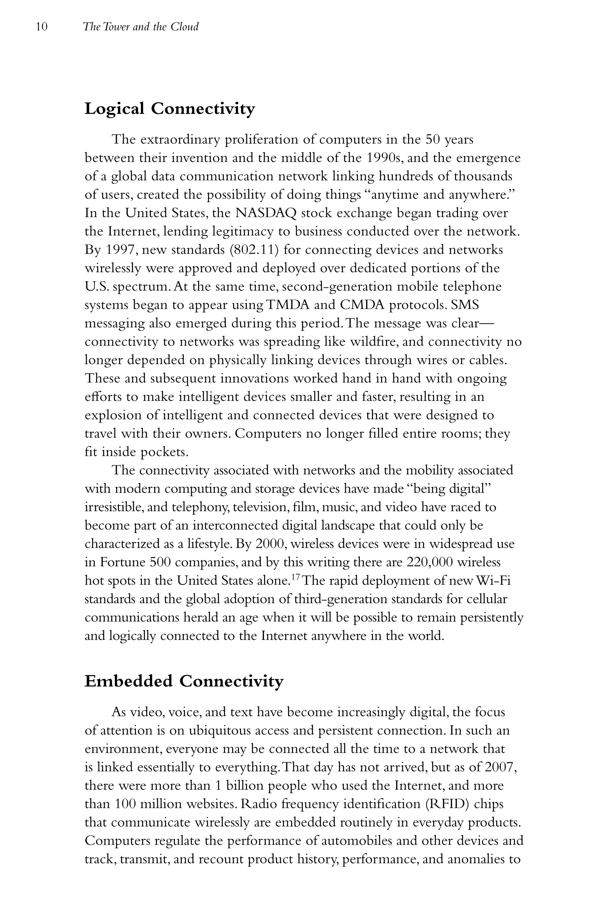 10   The Tower and the Cloud




     Logical Connectivity
           The extraordinary proliferation of computers in the 50 years
     between their invention and the middle of the 1990s, and the emergence
     of a global data communication network linking hundreds of thousands
     of users, created the possibility of doing things “anytime and anywhere.”
     In the United States, the NASDAQ stock exchange began trading over
     the Internet, lending legitimacy to business conducted over the network.
     By 1997, new standards (802.11) for connecting devices and networks
     wirelessly were approved and deployed over dedicated portions of the
     U.S. spectrum. At the same time, second-generation mobile telephone
     systems began to appear using TMDA and CMDA protocols. SMS
     messaging also emerged during this period. The message was clear—
     connectivity to networks was spreading like wildfire, and connectivity no
     longer depended on physically linking devices through wires or cables.
     These and subsequent innovations worked hand in hand with ongoing
     efforts to make intelligent devices smaller and faster, resulting in an
     explosion of intelligent and connected devices that were designed to
     travel with their owners. Computers no longer filled entire rooms; they
     fit inside pockets.
           The connectivity associated with networks and the mobility associated
     with modern computing and storage devices have made “being digital”
     irresistible, and telephony, television, film, music, and video have raced to
     become part of an interconnected digital landscape that could only be
     characterized as a lifestyle. By 2000, wireless devices were in widespread use
     in Fortune 500 companies, and by this writing there are 220,000 wireless
     hot spots in the United States alone.17 The rapid deployment of new Wi-Fi
     standards and the global adoption of third-generation standards for cellular
     communications herald an age when it will be possible to remain persistently
     and logically connected to the Internet anywhere in the world.


     Embedded Connectivity
           As video, voice, and text have become increasingly digital, the focus
     of attention is on ubiquitous access and persistent connection. In such an
     environment, everyone may be connected all the time to a network that
     is linked essentially to everything. That day has not arrived, but as of 2007,
     there were more than 1 billion people who used the Internet, and more
     than 100 million websites. Radio frequency identification (RFID) chips
     that communicate wirelessly are embedded routinely in everyday products.
     Computers regulate the performance of automobiles and other devices and
     track, transmit, and recount product history, performance, and anomalies to
 