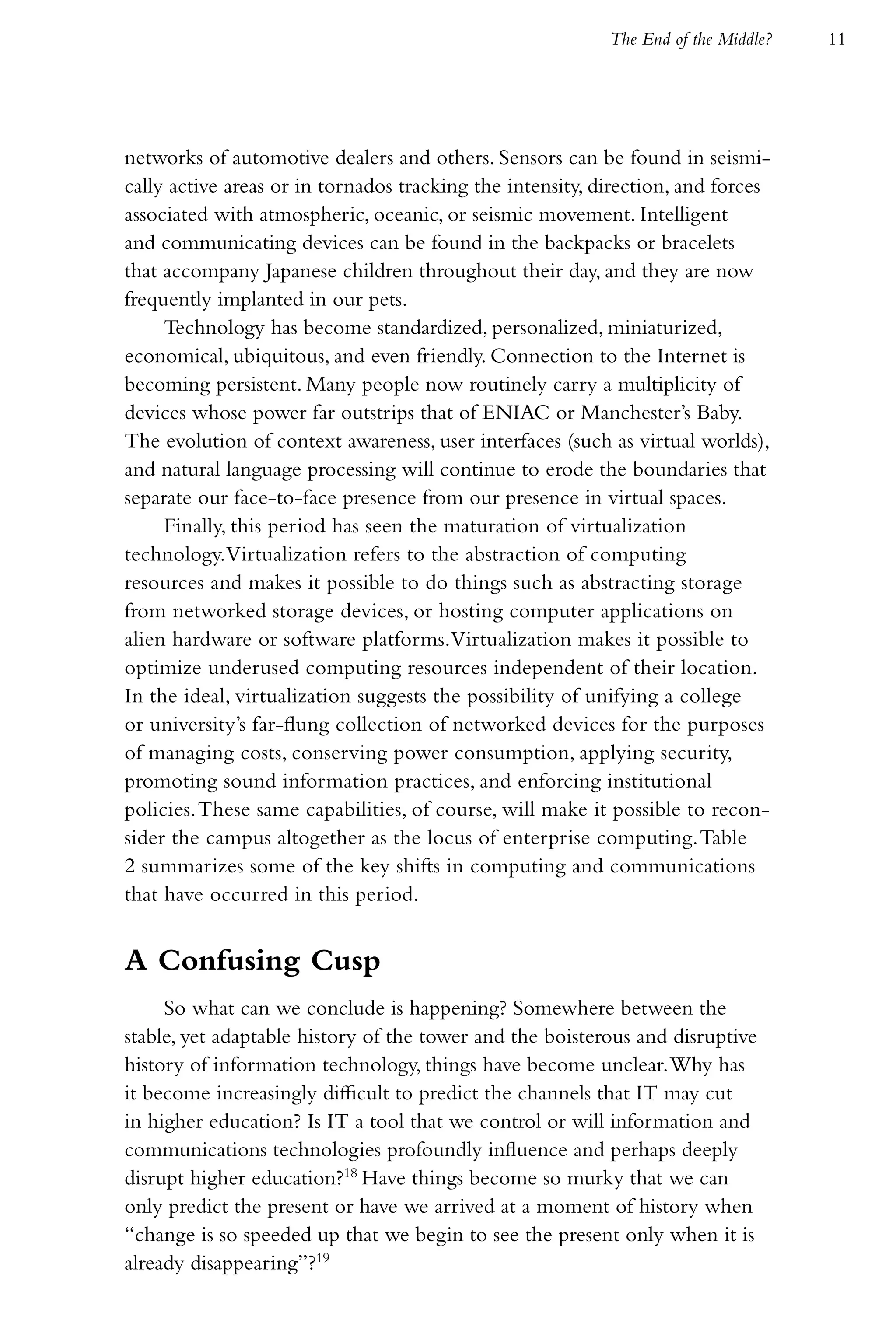 The End of the Middle?   11




networks of automotive dealers and others. Sensors can be found in seismi-
cally active areas or in tornados tracking the intensity, direction, and forces
associated with atmospheric, oceanic, or seismic movement. Intelligent
and communicating devices can be found in the backpacks or bracelets
that accompany Japanese children throughout their day, and they are now
frequently implanted in our pets.
     Technology has become standardized, personalized, miniaturized,
economical, ubiquitous, and even friendly. Connection to the Internet is
becoming persistent. Many people now routinely carry a multiplicity of
devices whose power far outstrips that of ENIAC or Manchester’s Baby.
The evolution of context awareness, user interfaces (such as virtual worlds),
and natural language processing will continue to erode the boundaries that
separate our face-to-face presence from our presence in virtual spaces.
     Finally, this period has seen the maturation of virtualization
technology.Virtualization refers to the abstraction of computing
resources and makes it possible to do things such as abstracting storage
from networked storage devices, or hosting computer applications on
alien hardware or software platforms.Virtualization makes it possible to
optimize underused computing resources independent of their location.
In the ideal, virtualization suggests the possibility of unifying a college
or university’s far-flung collection of networked devices for the purposes
of managing costs, conserving power consumption, applying security,
promoting sound information practices, and enforcing institutional
policies. These same capabilities, of course, will make it possible to recon-
sider the campus altogether as the locus of enterprise computing. Table
2 summarizes some of the key shifts in computing and communications
that have occurred in this period.


A Confusing Cusp
     So what can we conclude is happening? Somewhere between the
stable, yet adaptable history of the tower and the boisterous and disruptive
history of information technology, things have become unclear. Why has
it become increasingly difficult to predict the channels that IT may cut
in higher education? Is IT a tool that we control or will information and
communications technologies profoundly influence and perhaps deeply
disrupt higher education?18 Have things become so murky that we can
only predict the present or have we arrived at a moment of history when
“change is so speeded up that we begin to see the present only when it is
already disappearing”?19
 