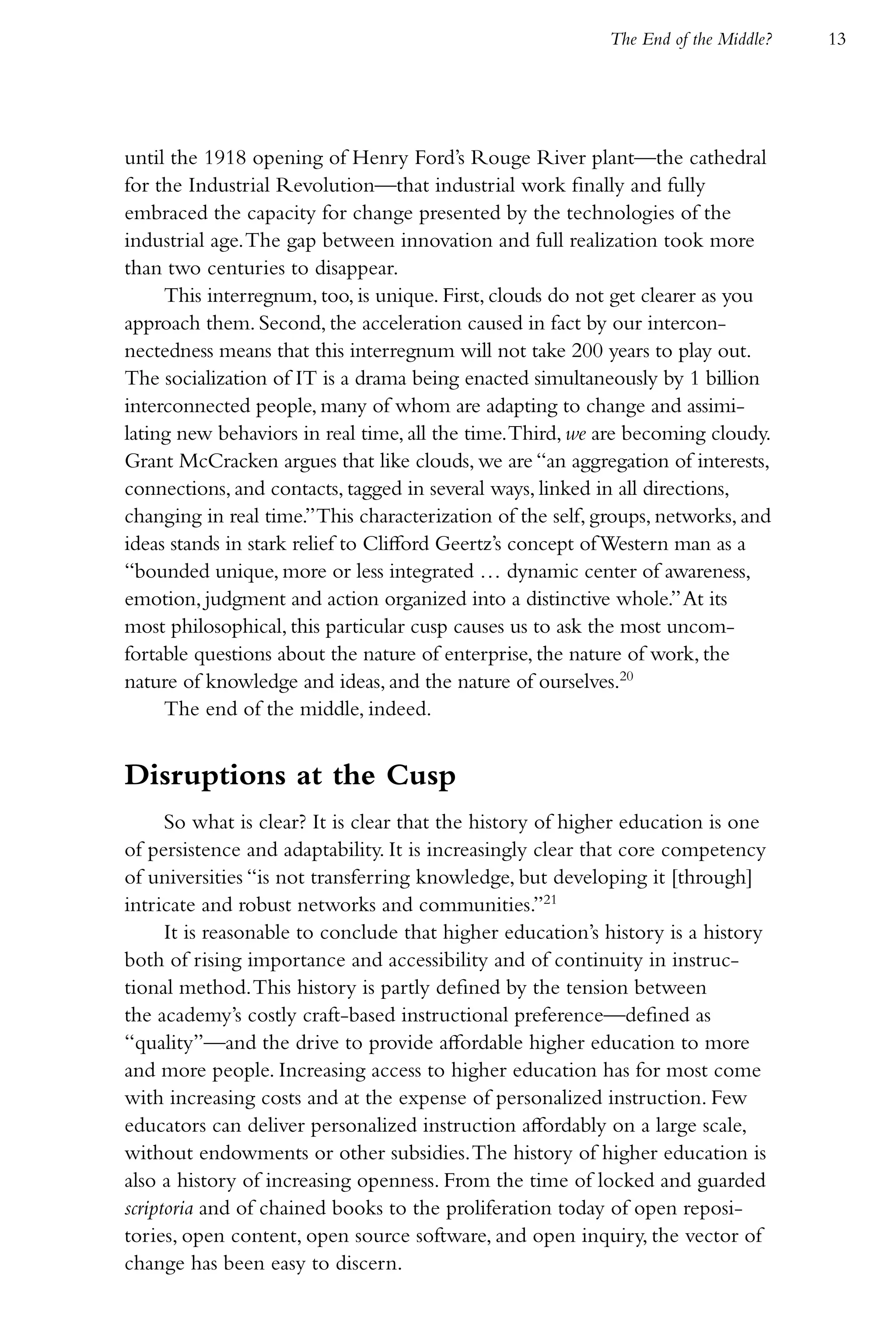 The End of the Middle?   13




until the 1918 opening of Henry Ford’s Rouge River plant—the cathedral
for the Industrial Revolution—that industrial work finally and fully
embraced the capacity for change presented by the technologies of the
industrial age. The gap between innovation and full realization took more
than two centuries to disappear.
     This interregnum, too, is unique. First, clouds do not get clearer as you
approach them. Second, the acceleration caused in fact by our intercon-
nectedness means that this interregnum will not take 200 years to play out.
The socialization of IT is a drama being enacted simultaneously by 1 billion
interconnected people, many of whom are adapting to change and assimi-
lating new behaviors in real time, all the time. Third, we are becoming cloudy.
Grant McCracken argues that like clouds, we are “an aggregation of interests,
connections, and contacts, tagged in several ways, linked in all directions,
changing in real time.” This characterization of the self, groups, networks, and
ideas stands in stark relief to Clifford Geertz’s concept of Western man as a
“bounded unique, more or less integrated … dynamic center of awareness,
emotion, judgment and action organized into a distinctive whole.” At its
most philosophical, this particular cusp causes us to ask the most uncom-
fortable questions about the nature of enterprise, the nature of work, the
nature of knowledge and ideas, and the nature of ourselves.20
     The end of the middle, indeed.


Disruptions at the Cusp
      So what is clear? It is clear that the history of higher education is one
of persistence and adaptability. It is increasingly clear that core competency
of universities “is not transferring knowledge, but developing it [through]
intricate and robust networks and communities.”21
      It is reasonable to conclude that higher education’s history is a history
both of rising importance and accessibility and of continuity in instruc-
tional method. This history is partly defined by the tension between
the academy’s costly craft-based instructional preference—defined as
“quality”—and the drive to provide affordable higher education to more
and more people. Increasing access to higher education has for most come
with increasing costs and at the expense of personalized instruction. Few
educators can deliver personalized instruction affordably on a large scale,
without endowments or other subsidies. The history of higher education is
also a history of increasing openness. From the time of locked and guarded
scriptoria and of chained books to the proliferation today of open reposi-
tories, open content, open source software, and open inquiry, the vector of
change has been easy to discern.
 