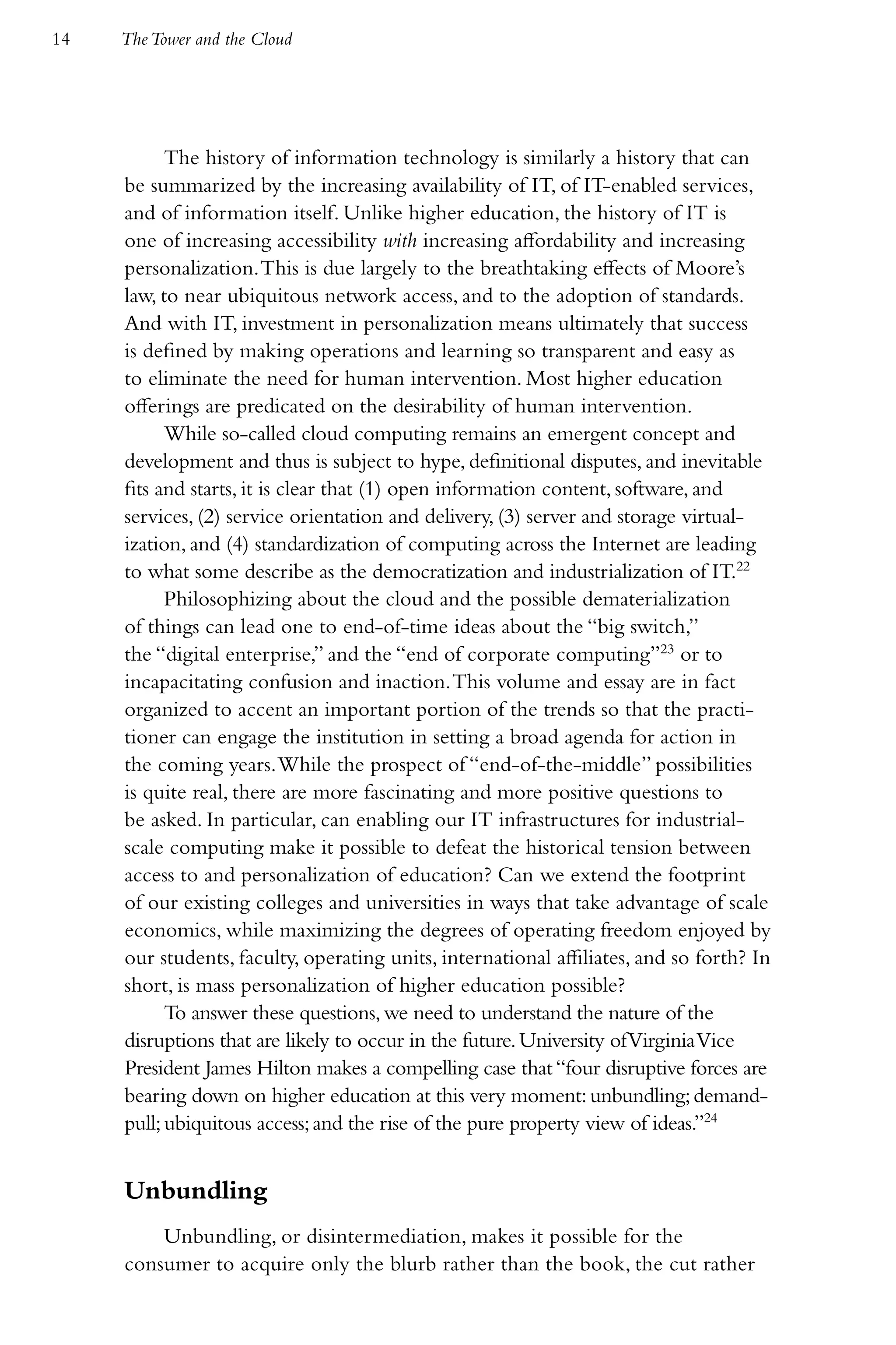 14   The Tower and the Cloud




           The history of information technology is similarly a history that can
     be summarized by the increasing availability of IT, of IT-enabled services,
     and of information itself. Unlike higher education, the history of IT is
     one of increasing accessibility with increasing affordability and increasing
     personalization. This is due largely to the breathtaking effects of Moore’s
     law, to near ubiquitous network access, and to the adoption of standards.
     And with IT, investment in personalization means ultimately that success
     is defined by making operations and learning so transparent and easy as
     to eliminate the need for human intervention. Most higher education
     offerings are predicated on the desirability of human intervention.
           While so-called cloud computing remains an emergent concept and
     development and thus is subject to hype, definitional disputes, and inevitable
     fits and starts, it is clear that (1) open information content, software, and
     services, (2) service orientation and delivery, (3) server and storage virtual-
     ization, and (4) standardization of computing across the Internet are leading
     to what some describe as the democratization and industrialization of IT.22
           Philosophizing about the cloud and the possible dematerialization
     of things can lead one to end-of-time ideas about the “big switch,”
     the “digital enterprise,” and the “end of corporate computing”23 or to
     incapacitating confusion and inaction. This volume and essay are in fact
     organized to accent an important portion of the trends so that the practi-
     tioner can engage the institution in setting a broad agenda for action in
     the coming years. While the prospect of “end-of-the-middle” possibilities
     is quite real, there are more fascinating and more positive questions to
     be asked. In particular, can enabling our IT infrastructures for industrial-
     scale computing make it possible to defeat the historical tension between
     access to and personalization of education? Can we extend the footprint
     of our existing colleges and universities in ways that take advantage of scale
     economics, while maximizing the degrees of operating freedom enjoyed by
     our students, faculty, operating units, international affiliates, and so forth? In
     short, is mass personalization of higher education possible?
           To answer these questions, we need to understand the nature of the
     disruptions that are likely to occur in the future. University of Virginia Vice
     President James Hilton makes a compelling case that “four disruptive forces are
     bearing down on higher education at this very moment: unbundling; demand-
     pull; ubiquitous access; and the rise of the pure property view of ideas.”24


     Unbundling
         Unbundling, or disintermediation, makes it possible for the
     consumer to acquire only the blurb rather than the book, the cut rather
 