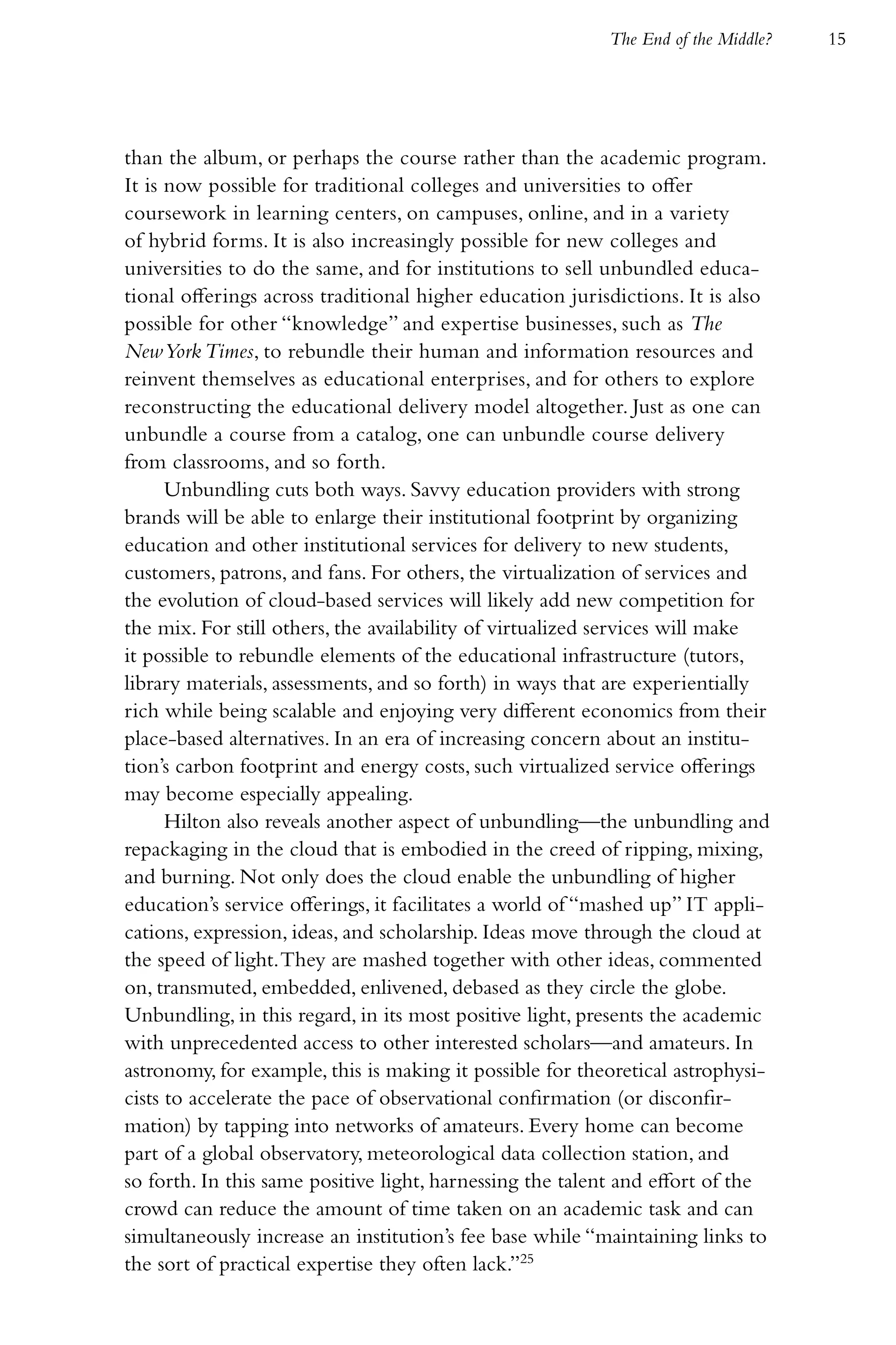 The End of the Middle?   15




than the album, or perhaps the course rather than the academic program.
It is now possible for traditional colleges and universities to offer
coursework in learning centers, on campuses, online, and in a variety
of hybrid forms. It is also increasingly possible for new colleges and
universities to do the same, and for institutions to sell unbundled educa-
tional offerings across traditional higher education jurisdictions. It is also
possible for other “knowledge” and expertise businesses, such as The
New York Times, to rebundle their human and information resources and
reinvent themselves as educational enterprises, and for others to explore
reconstructing the educational delivery model altogether. Just as one can
unbundle a course from a catalog, one can unbundle course delivery
from classrooms, and so forth.
      Unbundling cuts both ways. Savvy education providers with strong
brands will be able to enlarge their institutional footprint by organizing
education and other institutional services for delivery to new students,
customers, patrons, and fans. For others, the virtualization of services and
the evolution of cloud-based services will likely add new competition for
the mix. For still others, the availability of virtualized services will make
it possible to rebundle elements of the educational infrastructure (tutors,
library materials, assessments, and so forth) in ways that are experientially
rich while being scalable and enjoying very different economics from their
place-based alternatives. In an era of increasing concern about an institu-
tion’s carbon footprint and energy costs, such virtualized service offerings
may become especially appealing.
      Hilton also reveals another aspect of unbundling—the unbundling and
repackaging in the cloud that is embodied in the creed of ripping, mixing,
and burning. Not only does the cloud enable the unbundling of higher
education’s service offerings, it facilitates a world of “mashed up” IT appli-
cations, expression, ideas, and scholarship. Ideas move through the cloud at
the speed of light. They are mashed together with other ideas, commented
on, transmuted, embedded, enlivened, debased as they circle the globe.
Unbundling, in this regard, in its most positive light, presents the academic
with unprecedented access to other interested scholars—and amateurs. In
astronomy, for example, this is making it possible for theoretical astrophysi-
cists to accelerate the pace of observational confirmation (or disconfir-
mation) by tapping into networks of amateurs. Every home can become
part of a global observatory, meteorological data collection station, and
so forth. In this same positive light, harnessing the talent and effort of the
crowd can reduce the amount of time taken on an academic task and can
simultaneously increase an institution’s fee base while “maintaining links to
the sort of practical expertise they often lack.”25
 