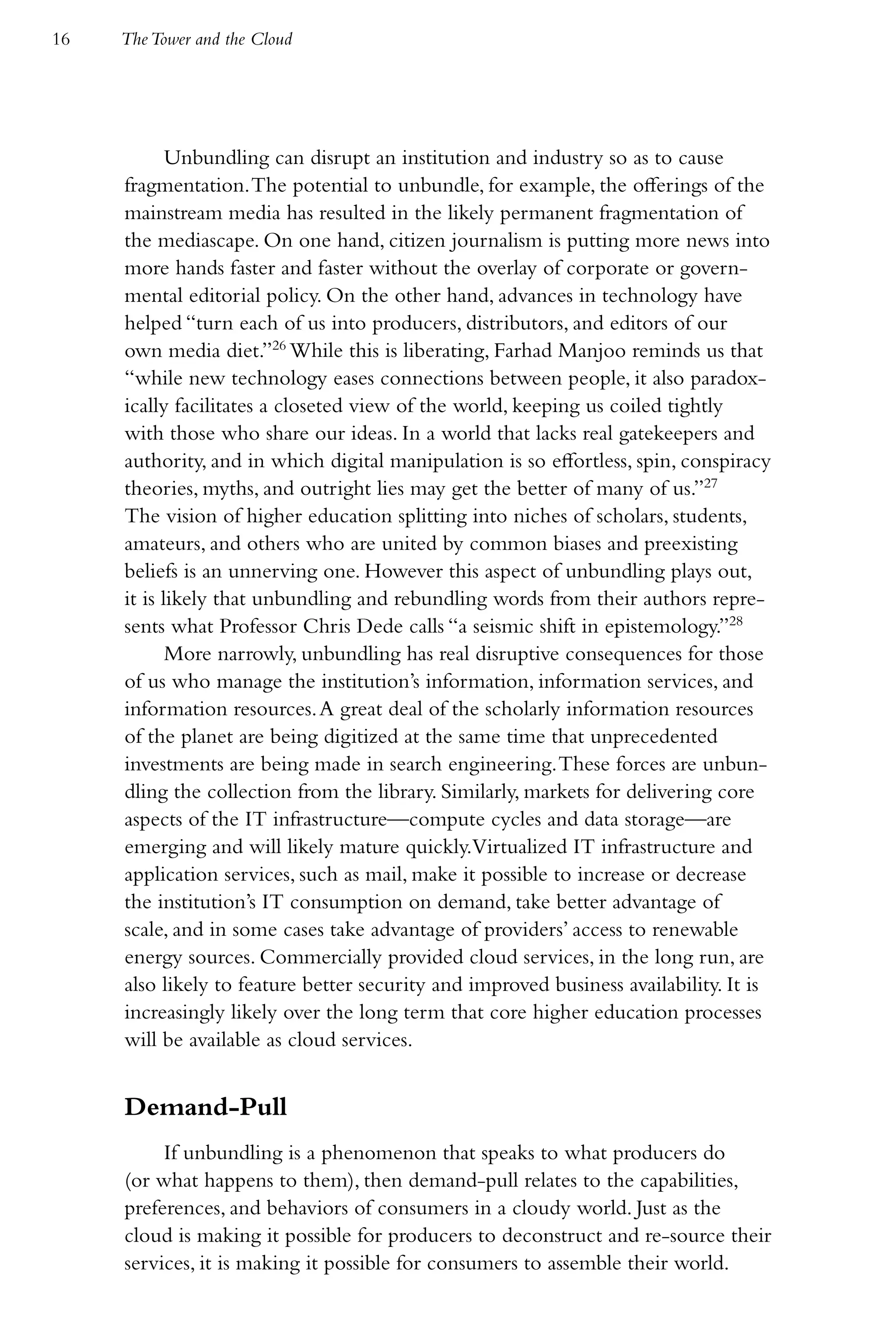 16   The Tower and the Cloud




            Unbundling can disrupt an institution and industry so as to cause
     fragmentation. The potential to unbundle, for example, the offerings of the
     mainstream media has resulted in the likely permanent fragmentation of
     the mediascape. On one hand, citizen journalism is putting more news into
     more hands faster and faster without the overlay of corporate or govern-
     mental editorial policy. On the other hand, advances in technology have
     helped “turn each of us into producers, distributors, and editors of our
     own media diet.”26 While this is liberating, Farhad Manjoo reminds us that
     “while new technology eases connections between people, it also paradox-
     ically facilitates a closeted view of the world, keeping us coiled tightly
     with those who share our ideas. In a world that lacks real gatekeepers and
     authority, and in which digital manipulation is so effortless, spin, conspiracy
     theories, myths, and outright lies may get the better of many of us.”27
     The vision of higher education splitting into niches of scholars, students,
     amateurs, and others who are united by common biases and preexisting
     beliefs is an unnerving one. However this aspect of unbundling plays out,
     it is likely that unbundling and rebundling words from their authors repre-
     sents what Professor Chris Dede calls “a seismic shift in epistemology.”28
            More narrowly, unbundling has real disruptive consequences for those
     of us who manage the institution’s information, information services, and
     information resources. A great deal of the scholarly information resources
     of the planet are being digitized at the same time that unprecedented
     investments are being made in search engineering. These forces are unbun-
     dling the collection from the library. Similarly, markets for delivering core
     aspects of the IT infrastructure—compute cycles and data storage—are
     emerging and will likely mature quickly.Virtualized IT infrastructure and
     application services, such as mail, make it possible to increase or decrease
     the institution’s IT consumption on demand, take better advantage of
     scale, and in some cases take advantage of providers’ access to renewable
     energy sources. Commercially provided cloud services, in the long run, are
     also likely to feature better security and improved business availability. It is
     increasingly likely over the long term that core higher education processes
     will be available as cloud services.


     Demand-Pull
          If unbundling is a phenomenon that speaks to what producers do
     (or what happens to them), then demand-pull relates to the capabilities,
     preferences, and behaviors of consumers in a cloudy world. Just as the
     cloud is making it possible for producers to deconstruct and re-source their
     services, it is making it possible for consumers to assemble their world.
 