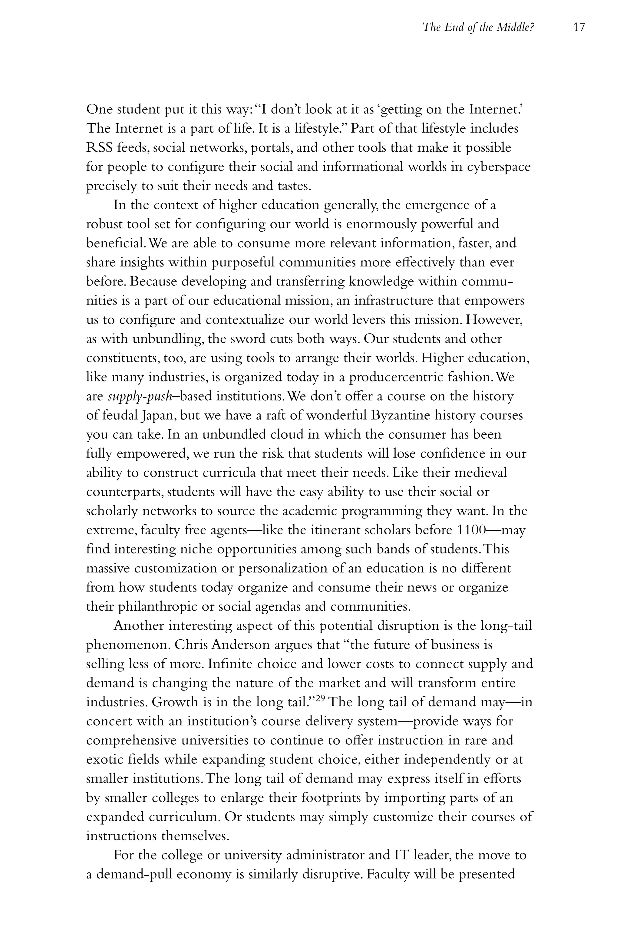 The End of the Middle?   17




One student put it this way: “I don’t look at it as ‘getting on the Internet.’
The Internet is a part of life. It is a lifestyle.” Part of that lifestyle includes
RSS feeds, social networks, portals, and other tools that make it possible
for people to configure their social and informational worlds in cyberspace
precisely to suit their needs and tastes.
      In the context of higher education generally, the emergence of a
robust tool set for configuring our world is enormously powerful and
beneficial. We are able to consume more relevant information, faster, and
share insights within purposeful communities more effectively than ever
before. Because developing and transferring knowledge within commu-
nities is a part of our educational mission, an infrastructure that empowers
us to configure and contextualize our world levers this mission. However,
as with unbundling, the sword cuts both ways. Our students and other
constituents, too, are using tools to arrange their worlds. Higher education,
like many industries, is organized today in a producercentric fashion. We
are supply-push–based institutions. We don’t offer a course on the history
of feudal Japan, but we have a raft of wonderful Byzantine history courses
you can take. In an unbundled cloud in which the consumer has been
fully empowered, we run the risk that students will lose confidence in our
ability to construct curricula that meet their needs. Like their medieval
counterparts, students will have the easy ability to use their social or
scholarly networks to source the academic programming they want. In the
extreme, faculty free agents—like the itinerant scholars before 1100—may
find interesting niche opportunities among such bands of students. This
massive customization or personalization of an education is no different
from how students today organize and consume their news or organize
their philanthropic or social agendas and communities.
      Another interesting aspect of this potential disruption is the long-tail
phenomenon. Chris Anderson argues that “the future of business is
selling less of more. Infinite choice and lower costs to connect supply and
demand is changing the nature of the market and will transform entire
industries. Growth is in the long tail.”29 The long tail of demand may—in
concert with an institution’s course delivery system—provide ways for
comprehensive universities to continue to offer instruction in rare and
exotic fields while expanding student choice, either independently or at
smaller institutions. The long tail of demand may express itself in efforts
by smaller colleges to enlarge their footprints by importing parts of an
expanded curriculum. Or students may simply customize their courses of
instructions themselves.
      For the college or university administrator and IT leader, the move to
a demand-pull economy is similarly disruptive. Faculty will be presented
 
