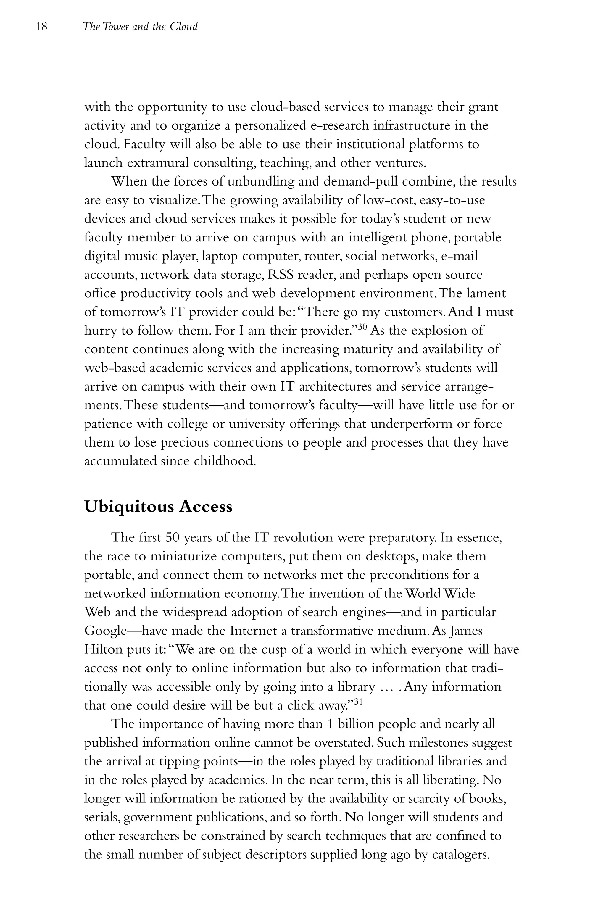 18   The Tower and the Cloud




     with the opportunity to use cloud-based services to manage their grant
     activity and to organize a personalized e-research infrastructure in the
     cloud. Faculty will also be able to use their institutional platforms to
     launch extramural consulting, teaching, and other ventures.
          When the forces of unbundling and demand-pull combine, the results
     are easy to visualize. The growing availability of low-cost, easy-to-use
     devices and cloud services makes it possible for today’s student or new
     faculty member to arrive on campus with an intelligent phone, portable
     digital music player, laptop computer, router, social networks, e-mail
     accounts, network data storage, RSS reader, and perhaps open source
     office productivity tools and web development environment. The lament
     of tomorrow’s IT provider could be: “There go my customers. And I must
     hurry to follow them. For I am their provider.”30 As the explosion of
     content continues along with the increasing maturity and availability of
     web-based academic services and applications, tomorrow’s students will
     arrive on campus with their own IT architectures and service arrange-
     ments. These students—and tomorrow’s faculty—will have little use for or
     patience with college or university offerings that underperform or force
     them to lose precious connections to people and processes that they have
     accumulated since childhood.


     Ubiquitous Access
          The first 50 years of the IT revolution were preparatory. In essence,
     the race to miniaturize computers, put them on desktops, make them
     portable, and connect them to networks met the preconditions for a
     networked information economy. The invention of the World Wide
     Web and the widespread adoption of search engines—and in particular
     Google—have made the Internet a transformative medium. As James
     Hilton puts it: “We are on the cusp of a world in which everyone will have
     access not only to online information but also to information that tradi-
     tionally was accessible only by going into a library … . Any information
     that one could desire will be but a click away.”31
          The importance of having more than 1 billion people and nearly all
     published information online cannot be overstated. Such milestones suggest
     the arrival at tipping points—in the roles played by traditional libraries and
     in the roles played by academics. In the near term, this is all liberating. No
     longer will information be rationed by the availability or scarcity of books,
     serials, government publications, and so forth. No longer will students and
     other researchers be constrained by search techniques that are confined to
     the small number of subject descriptors supplied long ago by catalogers.
 