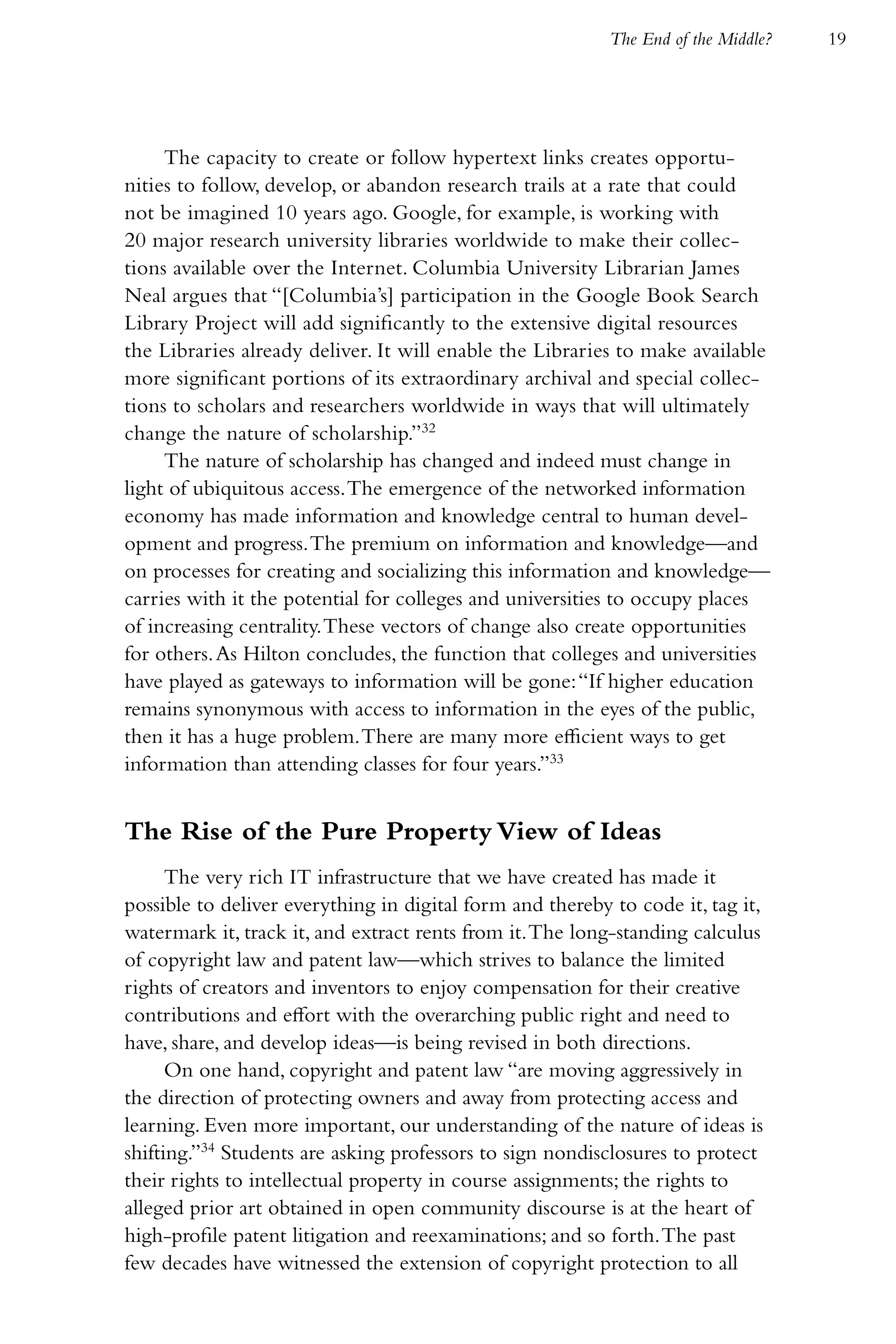 The End of the Middle?   19




     The capacity to create or follow hypertext links creates opportu-
nities to follow, develop, or abandon research trails at a rate that could
not be imagined 10 years ago. Google, for example, is working with
20 major research university libraries worldwide to make their collec-
tions available over the Internet. Columbia University Librarian James
Neal argues that “[Columbia’s] participation in the Google Book Search
Library Project will add significantly to the extensive digital resources
the Libraries already deliver. It will enable the Libraries to make available
more significant portions of its extraordinary archival and special collec-
tions to scholars and researchers worldwide in ways that will ultimately
change the nature of scholarship.”32
     The nature of scholarship has changed and indeed must change in
light of ubiquitous access. The emergence of the networked information
economy has made information and knowledge central to human devel-
opment and progress. The premium on information and knowledge—and
on processes for creating and socializing this information and knowledge—
carries with it the potential for colleges and universities to occupy places
of increasing centrality. These vectors of change also create opportunities
for others. As Hilton concludes, the function that colleges and universities
have played as gateways to information will be gone: “If higher education
remains synonymous with access to information in the eyes of the public,
then it has a huge problem. There are many more efficient ways to get
information than attending classes for four years.”33


The Rise of the Pure Property View of Ideas
      The very rich IT infrastructure that we have created has made it
possible to deliver everything in digital form and thereby to code it, tag it,
watermark it, track it, and extract rents from it. The long-standing calculus
of copyright law and patent law—which strives to balance the limited
rights of creators and inventors to enjoy compensation for their creative
contributions and effort with the overarching public right and need to
have, share, and develop ideas—is being revised in both directions.
      On one hand, copyright and patent law “are moving aggressively in
the direction of protecting owners and away from protecting access and
learning. Even more important, our understanding of the nature of ideas is
shifting.”34 Students are asking professors to sign nondisclosures to protect
their rights to intellectual property in course assignments; the rights to
alleged prior art obtained in open community discourse is at the heart of
high-profile patent litigation and reexaminations; and so forth. The past
few decades have witnessed the extension of copyright protection to all
 