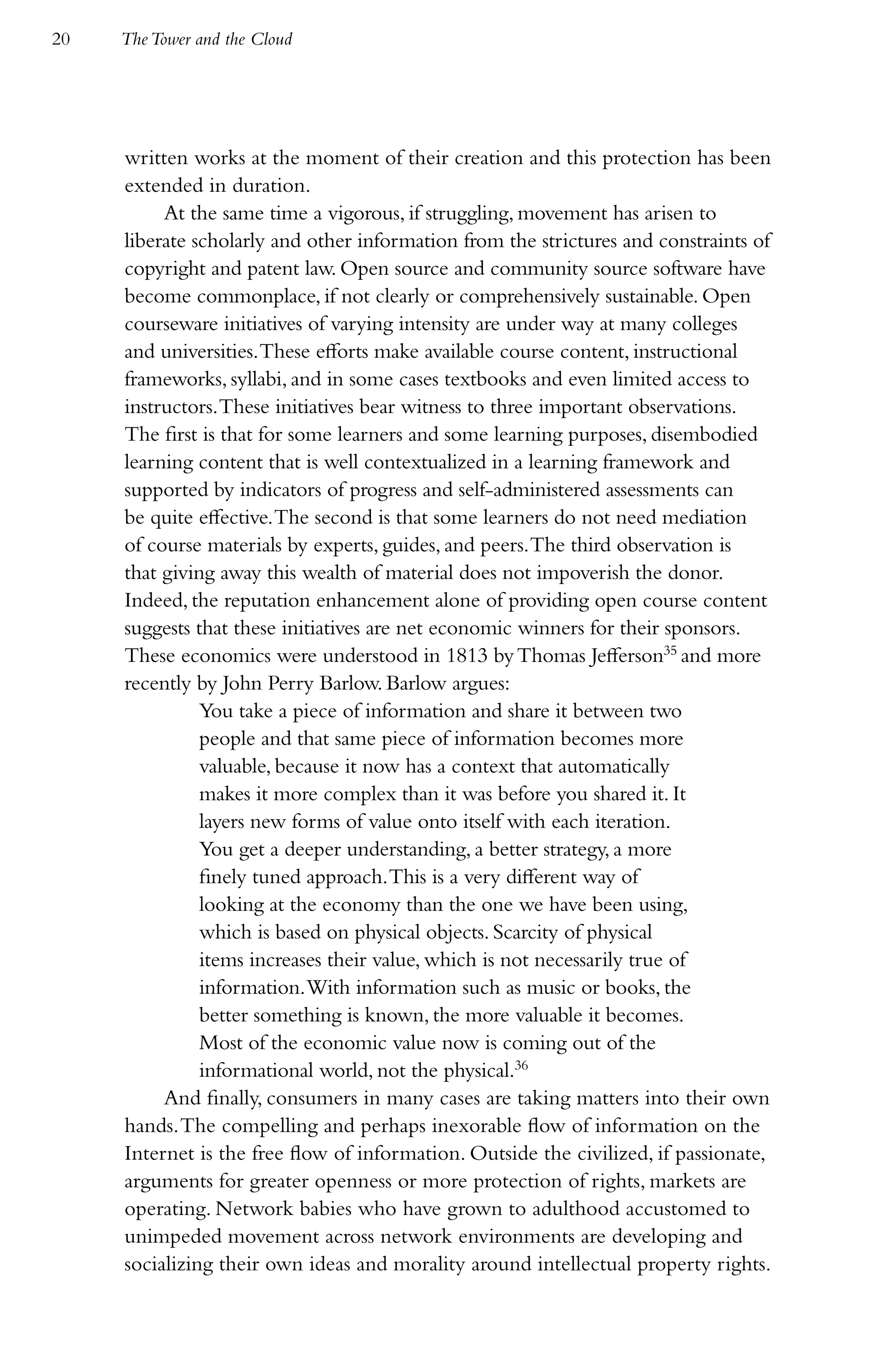 20   The Tower and the Cloud




     written works at the moment of their creation and this protection has been
     extended in duration.
          At the same time a vigorous, if struggling, movement has arisen to
     liberate scholarly and other information from the strictures and constraints of
     copyright and patent law. Open source and community source software have
     become commonplace, if not clearly or comprehensively sustainable. Open
     courseware initiatives of varying intensity are under way at many colleges
     and universities. These efforts make available course content, instructional
     frameworks, syllabi, and in some cases textbooks and even limited access to
     instructors. These initiatives bear witness to three important observations.
     The first is that for some learners and some learning purposes, disembodied
     learning content that is well contextualized in a learning framework and
     supported by indicators of progress and self-administered assessments can
     be quite effective. The second is that some learners do not need mediation
     of course materials by experts, guides, and peers. The third observation is
     that giving away this wealth of material does not impoverish the donor.
     Indeed, the reputation enhancement alone of providing open course content
     suggests that these initiatives are net economic winners for their sponsors.
     These economics were understood in 1813 by Thomas Jefferson35 and more
     recently by John Perry Barlow. Barlow argues:
               You take a piece of information and share it between two
               people and that same piece of information becomes more
               valuable, because it now has a context that automatically
               makes it more complex than it was before you shared it. It
               layers new forms of value onto itself with each iteration.
               You get a deeper understanding, a better strategy, a more
               finely tuned approach. This is a very different way of
               looking at the economy than the one we have been using,
               which is based on physical objects. Scarcity of physical
               items increases their value, which is not necessarily true of
               information. With information such as music or books, the
               better something is known, the more valuable it becomes.
               Most of the economic value now is coming out of the
               informational world, not the physical.36
          And finally, consumers in many cases are taking matters into their own
     hands. The compelling and perhaps inexorable flow of information on the
     Internet is the free flow of information. Outside the civilized, if passionate,
     arguments for greater openness or more protection of rights, markets are
     operating. Network babies who have grown to adulthood accustomed to
     unimpeded movement across network environments are developing and
     socializing their own ideas and morality around intellectual property rights.
 