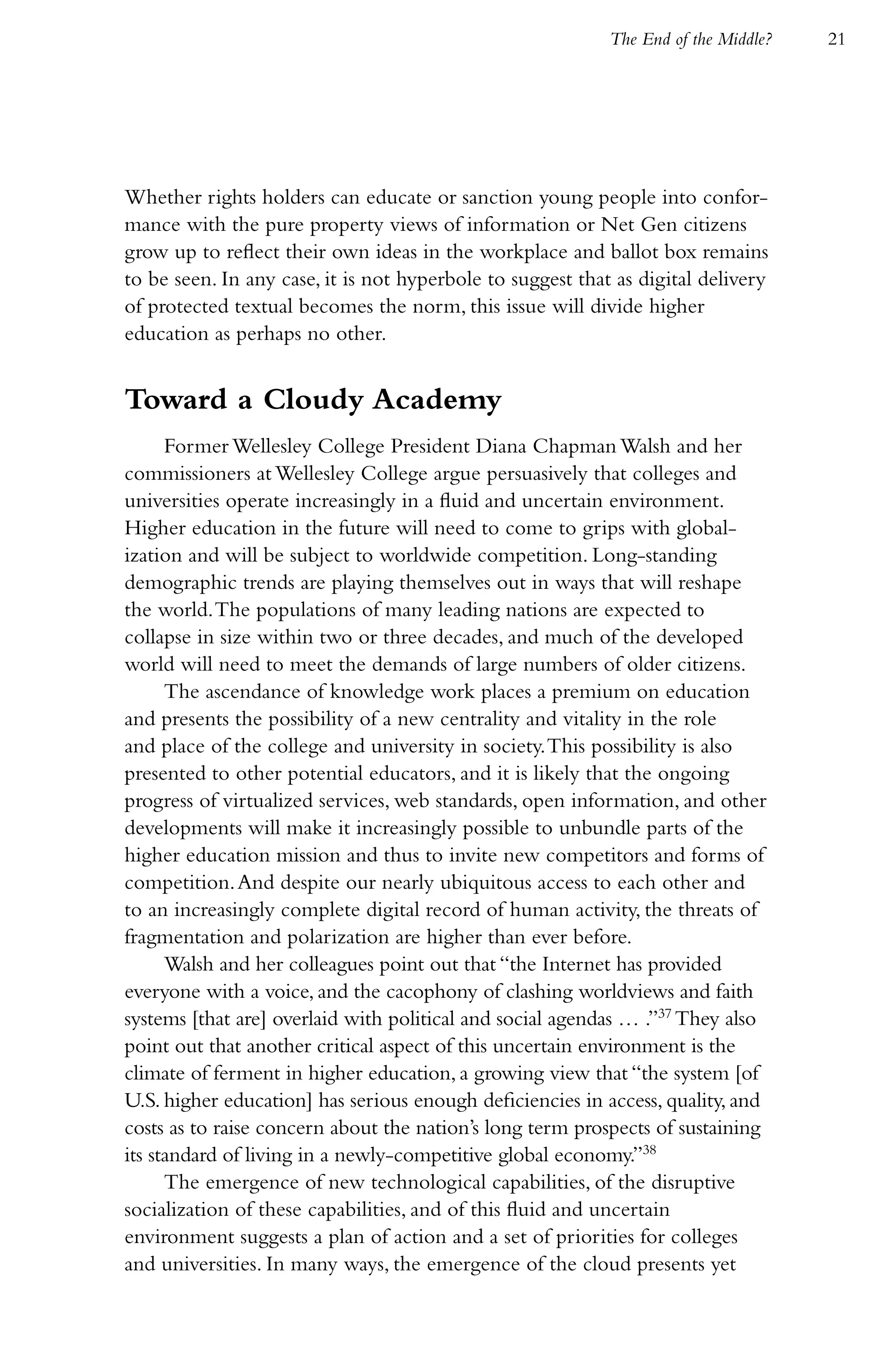 The End of the Middle?   21




Whether rights holders can educate or sanction young people into confor-
mance with the pure property views of information or Net Gen citizens
grow up to reflect their own ideas in the workplace and ballot box remains
to be seen. In any case, it is not hyperbole to suggest that as digital delivery
of protected textual becomes the norm, this issue will divide higher
education as perhaps no other.


Toward a Cloudy Academy
      Former Wellesley College President Diana Chapman Walsh and her
commissioners at Wellesley College argue persuasively that colleges and
universities operate increasingly in a fluid and uncertain environment.
Higher education in the future will need to come to grips with global-
ization and will be subject to worldwide competition. Long-standing
demographic trends are playing themselves out in ways that will reshape
the world. The populations of many leading nations are expected to
collapse in size within two or three decades, and much of the developed
world will need to meet the demands of large numbers of older citizens.
      The ascendance of knowledge work places a premium on education
and presents the possibility of a new centrality and vitality in the role
and place of the college and university in society. This possibility is also
presented to other potential educators, and it is likely that the ongoing
progress of virtualized services, web standards, open information, and other
developments will make it increasingly possible to unbundle parts of the
higher education mission and thus to invite new competitors and forms of
competition. And despite our nearly ubiquitous access to each other and
to an increasingly complete digital record of human activity, the threats of
fragmentation and polarization are higher than ever before.
      Walsh and her colleagues point out that “the Internet has provided
everyone with a voice, and the cacophony of clashing worldviews and faith
systems [that are] overlaid with political and social agendas … .”37 They also
point out that another critical aspect of this uncertain environment is the
climate of ferment in higher education, a growing view that “the system [of
U.S. higher education] has serious enough deficiencies in access, quality, and
costs as to raise concern about the nation’s long term prospects of sustaining
its standard of living in a newly-competitive global economy.”38
      The emergence of new technological capabilities, of the disruptive
socialization of these capabilities, and of this fluid and uncertain
environment suggests a plan of action and a set of priorities for colleges
and universities. In many ways, the emergence of the cloud presents yet
 