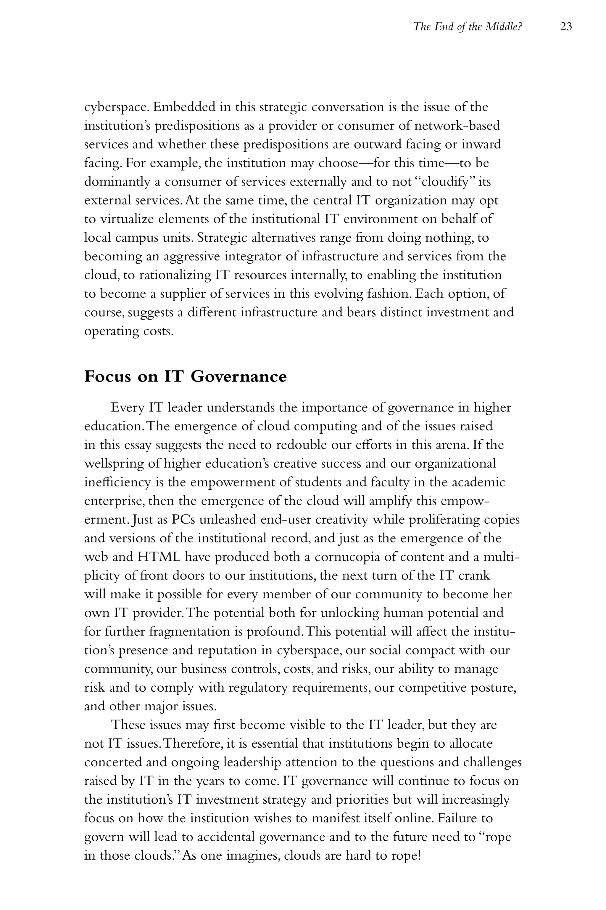 The End of the Middle?   23




cyberspace. Embedded in this strategic conversation is the issue of the
institution’s predispositions as a provider or consumer of network-based
services and whether these predispositions are outward facing or inward
facing. For example, the institution may choose—for this time—to be
dominantly a consumer of services externally and to not “cloudify” its
external services. At the same time, the central IT organization may opt
to virtualize elements of the institutional IT environment on behalf of
local campus units. Strategic alternatives range from doing nothing, to
becoming an aggressive integrator of infrastructure and services from the
cloud, to rationalizing IT resources internally, to enabling the institution
to become a supplier of services in this evolving fashion. Each option, of
course, suggests a different infrastructure and bears distinct investment and
operating costs.


Focus on IT Governance
     Every IT leader understands the importance of governance in higher
education. The emergence of cloud computing and of the issues raised
in this essay suggests the need to redouble our efforts in this arena. If the
wellspring of higher education’s creative success and our organizational
inefficiency is the empowerment of students and faculty in the academic
enterprise, then the emergence of the cloud will amplify this empow-
erment. Just as PCs unleashed end-user creativity while proliferating copies
and versions of the institutional record, and just as the emergence of the
web and HTML have produced both a cornucopia of content and a multi-
plicity of front doors to our institutions, the next turn of the IT crank
will make it possible for every member of our community to become her
own IT provider. The potential both for unlocking human potential and
for further fragmentation is profound. This potential will affect the institu-
tion’s presence and reputation in cyberspace, our social compact with our
community, our business controls, costs, and risks, our ability to manage
risk and to comply with regulatory requirements, our competitive posture,
and other major issues.
     These issues may first become visible to the IT leader, but they are
not IT issues. Therefore, it is essential that institutions begin to allocate
concerted and ongoing leadership attention to the questions and challenges
raised by IT in the years to come. IT governance will continue to focus on
the institution’s IT investment strategy and priorities but will increasingly
focus on how the institution wishes to manifest itself online. Failure to
govern will lead to accidental governance and to the future need to “rope
in those clouds.” As one imagines, clouds are hard to rope!
 
