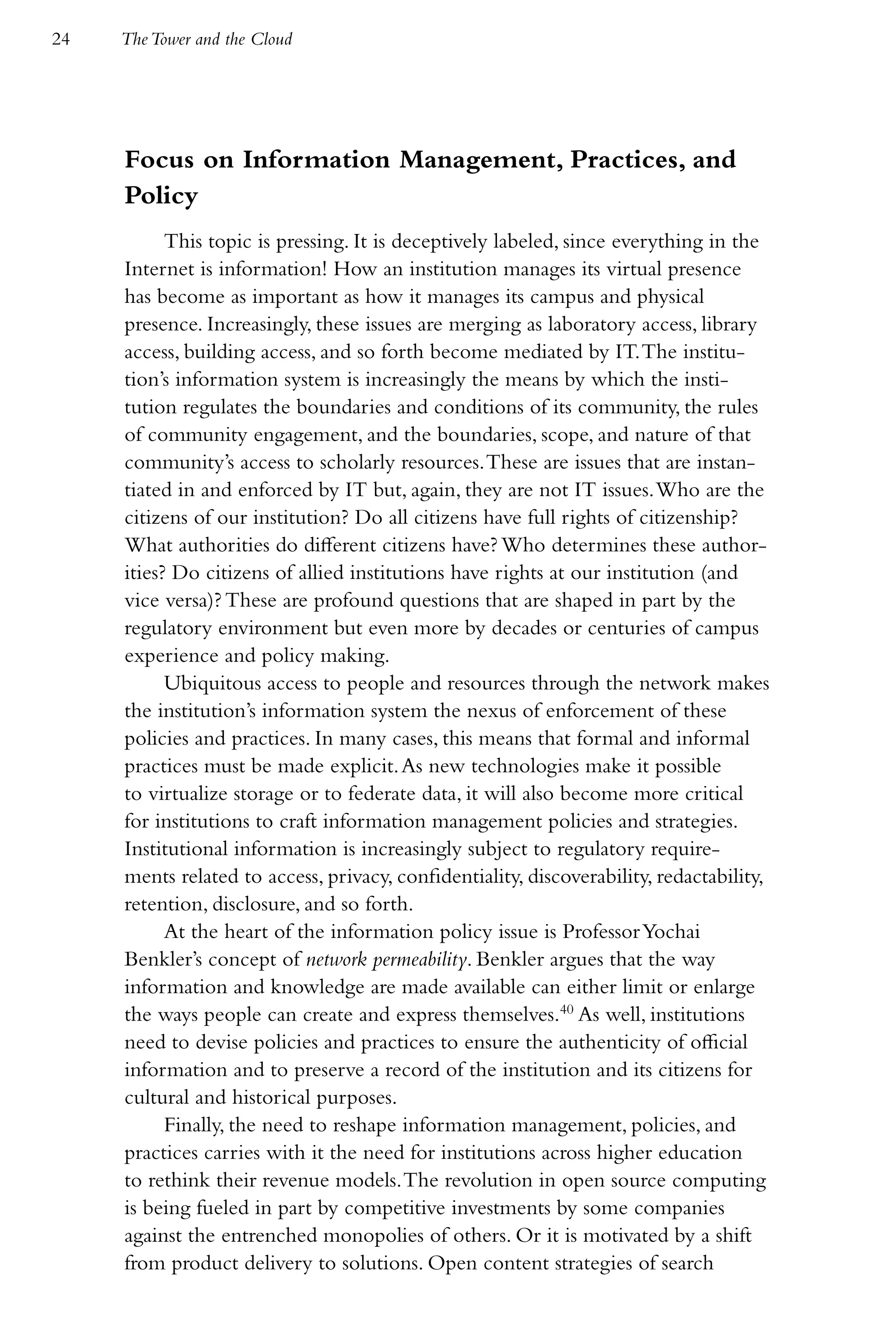 24   The Tower and the Cloud




     Focus on Information Management, Practices, and
     Policy
           This topic is pressing. It is deceptively labeled, since everything in the
     Internet is information! How an institution manages its virtual presence
     has become as important as how it manages its campus and physical
     presence. Increasingly, these issues are merging as laboratory access, library
     access, building access, and so forth become mediated by IT. The institu-
     tion’s information system is increasingly the means by which the insti-
     tution regulates the boundaries and conditions of its community, the rules
     of community engagement, and the boundaries, scope, and nature of that
     community’s access to scholarly resources. These are issues that are instan-
     tiated in and enforced by IT but, again, they are not IT issues. Who are the
     citizens of our institution? Do all citizens have full rights of citizenship?
     What authorities do different citizens have? Who determines these author-
     ities? Do citizens of allied institutions have rights at our institution (and
     vice versa)? These are profound questions that are shaped in part by the
     regulatory environment but even more by decades or centuries of campus
     experience and policy making.
           Ubiquitous access to people and resources through the network makes
     the institution’s information system the nexus of enforcement of these
     policies and practices. In many cases, this means that formal and informal
     practices must be made explicit. As new technologies make it possible
     to virtualize storage or to federate data, it will also become more critical
     for institutions to craft information management policies and strategies.
     Institutional information is increasingly subject to regulatory require-
     ments related to access, privacy, confidentiality, discoverability, redactability,
     retention, disclosure, and so forth.
           At the heart of the information policy issue is Professor Yochai
     Benkler’s concept of network permeability. Benkler argues that the way
     information and knowledge are made available can either limit or enlarge
     the ways people can create and express themselves.40 As well, institutions
     need to devise policies and practices to ensure the authenticity of official
     information and to preserve a record of the institution and its citizens for
     cultural and historical purposes.
           Finally, the need to reshape information management, policies, and
     practices carries with it the need for institutions across higher education
     to rethink their revenue models. The revolution in open source computing
     is being fueled in part by competitive investments by some companies
     against the entrenched monopolies of others. Or it is motivated by a shift
     from product delivery to solutions. Open content strategies of search
 