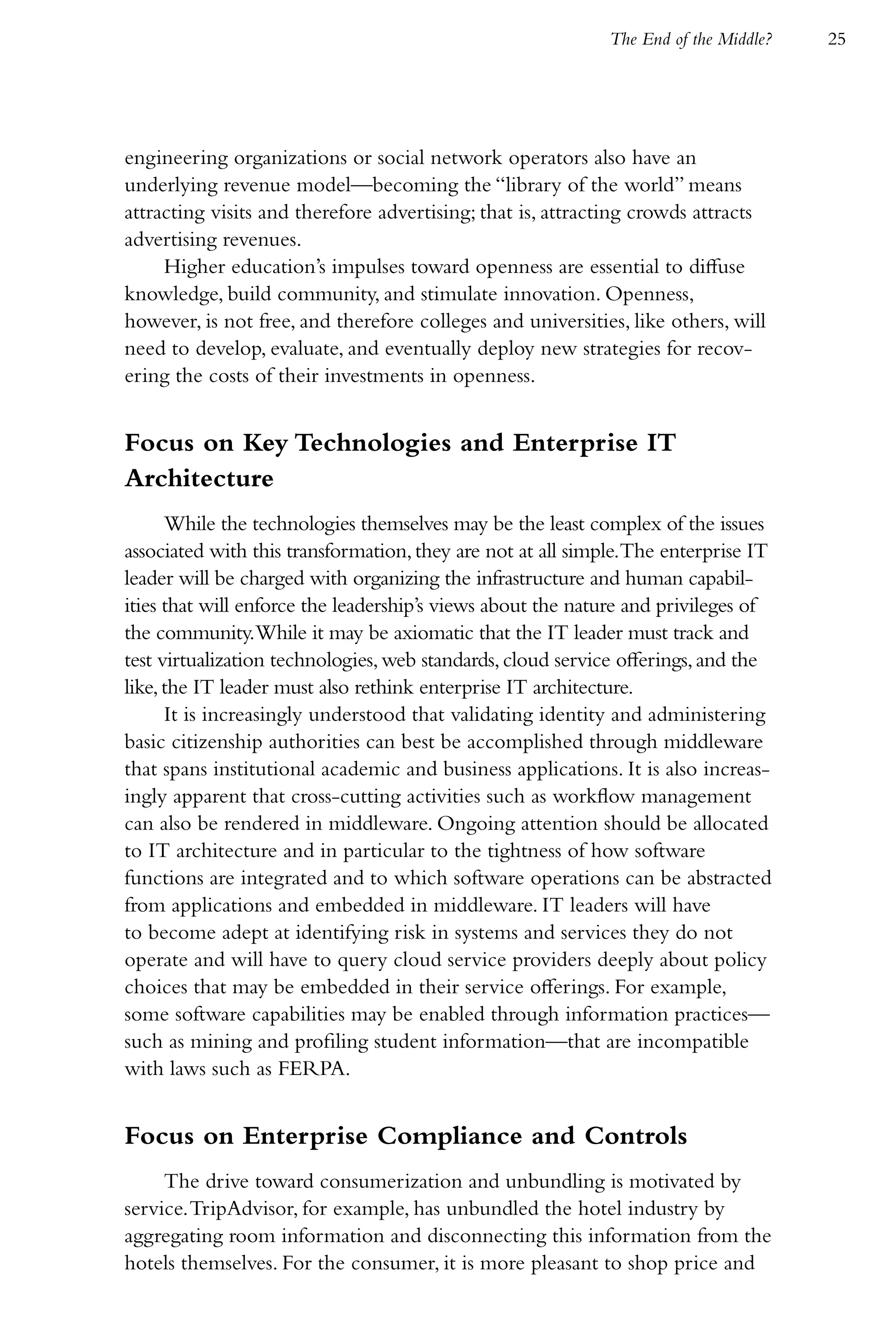 The End of the Middle?   25




engineering organizations or social network operators also have an
underlying revenue model—becoming the “library of the world” means
attracting visits and therefore advertising; that is, attracting crowds attracts
advertising revenues.
     Higher education’s impulses toward openness are essential to diffuse
knowledge, build community, and stimulate innovation. Openness,
however, is not free, and therefore colleges and universities, like others, will
need to develop, evaluate, and eventually deploy new strategies for recov-
ering the costs of their investments in openness.


Focus on Key Technologies and Enterprise IT
Architecture
      While the technologies themselves may be the least complex of the issues
associated with this transformation, they are not at all simple.The enterprise IT
leader will be charged with organizing the infrastructure and human capabil-
ities that will enforce the leadership’s views about the nature and privileges of
the community.While it may be axiomatic that the IT leader must track and
test virtualization technologies, web standards, cloud service offerings, and the
like, the IT leader must also rethink enterprise IT architecture.
      It is increasingly understood that validating identity and administering
basic citizenship authorities can best be accomplished through middleware
that spans institutional academic and business applications. It is also increas-
ingly apparent that cross-cutting activities such as workflow management
can also be rendered in middleware. Ongoing attention should be allocated
to IT architecture and in particular to the tightness of how software
functions are integrated and to which software operations can be abstracted
from applications and embedded in middleware. IT leaders will have
to become adept at identifying risk in systems and services they do not
operate and will have to query cloud service providers deeply about policy
choices that may be embedded in their service offerings. For example,
some software capabilities may be enabled through information practices—
such as mining and profiling student information—that are incompatible
with laws such as FERPA.


Focus on Enterprise Compliance and Controls
     The drive toward consumerization and unbundling is motivated by
service. TripAdvisor, for example, has unbundled the hotel industry by
aggregating room information and disconnecting this information from the
hotels themselves. For the consumer, it is more pleasant to shop price and
 