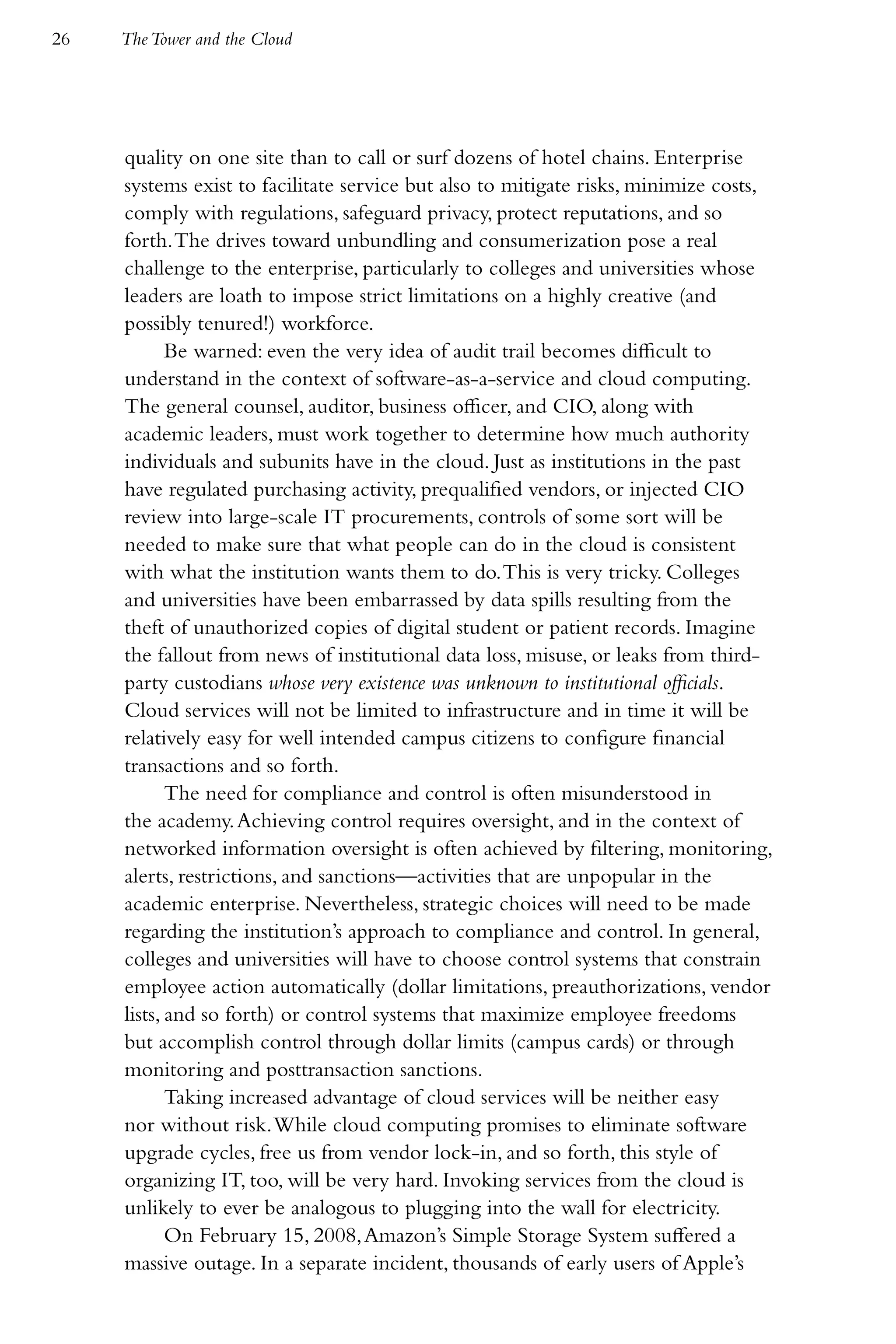 26   The Tower and the Cloud




     quality on one site than to call or surf dozens of hotel chains. Enterprise
     systems exist to facilitate service but also to mitigate risks, minimize costs,
     comply with regulations, safeguard privacy, protect reputations, and so
     forth. The drives toward unbundling and consumerization pose a real
     challenge to the enterprise, particularly to colleges and universities whose
     leaders are loath to impose strict limitations on a highly creative (and
     possibly tenured!) workforce.
            Be warned: even the very idea of audit trail becomes difficult to
     understand in the context of software-as-a-service and cloud computing.
     The general counsel, auditor, business officer, and CIO, along with
     academic leaders, must work together to determine how much authority
     individuals and subunits have in the cloud. Just as institutions in the past
     have regulated purchasing activity, prequalified vendors, or injected CIO
     review into large-scale IT procurements, controls of some sort will be
     needed to make sure that what people can do in the cloud is consistent
     with what the institution wants them to do. This is very tricky. Colleges
     and universities have been embarrassed by data spills resulting from the
     theft of unauthorized copies of digital student or patient records. Imagine
     the fallout from news of institutional data loss, misuse, or leaks from third-
     party custodians whose very existence was unknown to institutional officials.
     Cloud services will not be limited to infrastructure and in time it will be
     relatively easy for well intended campus citizens to configure financial
     transactions and so forth.
            The need for compliance and control is often misunderstood in
     the academy. Achieving control requires oversight, and in the context of
     networked information oversight is often achieved by filtering, monitoring,
     alerts, restrictions, and sanctions—activities that are unpopular in the
     academic enterprise. Nevertheless, strategic choices will need to be made
     regarding the institution’s approach to compliance and control. In general,
     colleges and universities will have to choose control systems that constrain
     employee action automatically (dollar limitations, preauthorizations, vendor
     lists, and so forth) or control systems that maximize employee freedoms
     but accomplish control through dollar limits (campus cards) or through
     monitoring and posttransaction sanctions.
            Taking increased advantage of cloud services will be neither easy
     nor without risk. While cloud computing promises to eliminate software
     upgrade cycles, free us from vendor lock-in, and so forth, this style of
     organizing IT, too, will be very hard. Invoking services from the cloud is
     unlikely to ever be analogous to plugging into the wall for electricity.
            On February 15, 2008, Amazon’s Simple Storage System suffered a
     massive outage. In a separate incident, thousands of early users of Apple’s
 