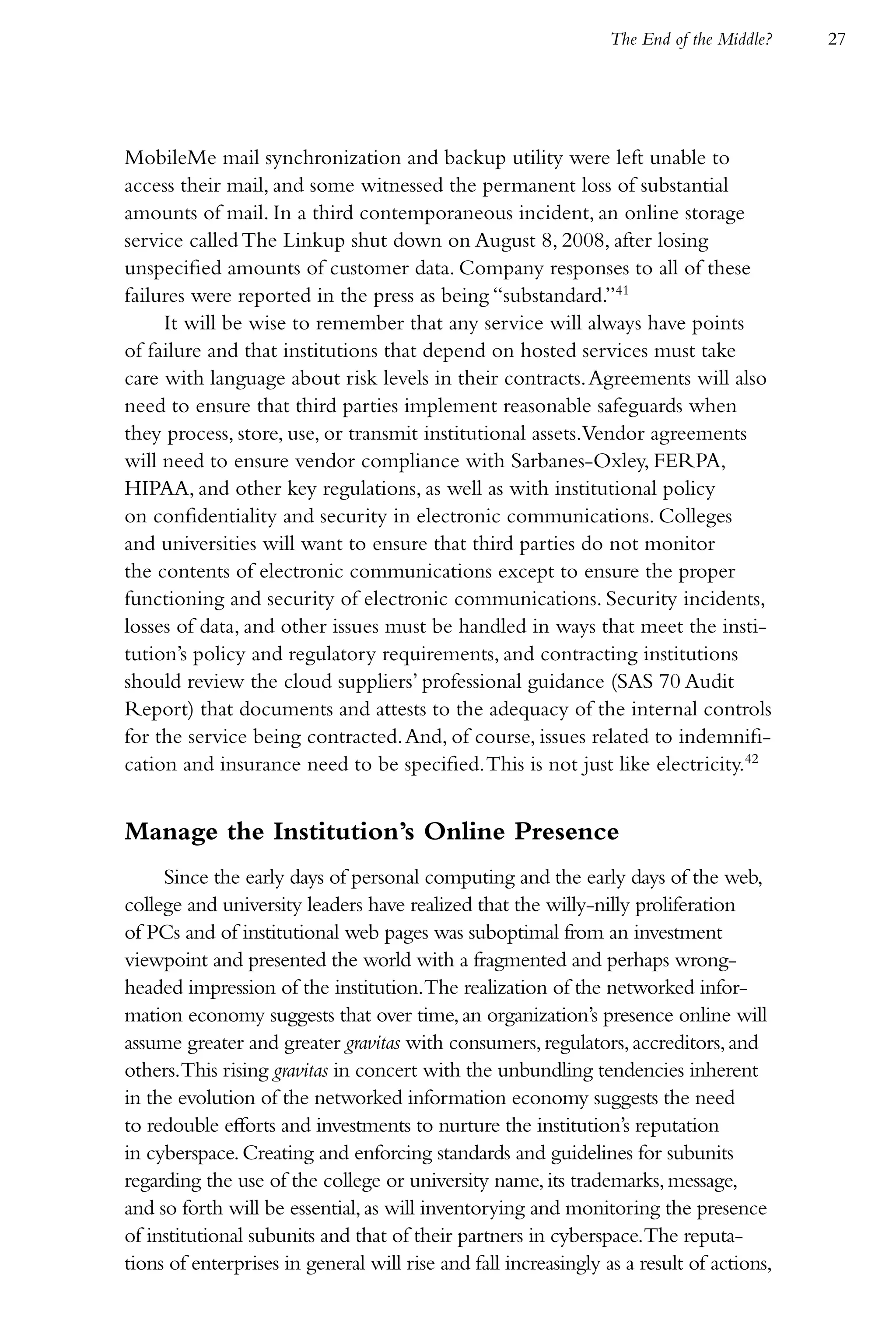The End of the Middle?   27




MobileMe mail synchronization and backup utility were left unable to
access their mail, and some witnessed the permanent loss of substantial
amounts of mail. In a third contemporaneous incident, an online storage
service called The Linkup shut down on August 8, 2008, after losing
unspecified amounts of customer data. Company responses to all of these
failures were reported in the press as being “substandard.”41
     It will be wise to remember that any service will always have points
of failure and that institutions that depend on hosted services must take
care with language about risk levels in their contracts. Agreements will also
need to ensure that third parties implement reasonable safeguards when
they process, store, use, or transmit institutional assets.Vendor agreements
will need to ensure vendor compliance with Sarbanes-Oxley, FERPA,
HIPAA, and other key regulations, as well as with institutional policy
on confidentiality and security in electronic communications. Colleges
and universities will want to ensure that third parties do not monitor
the contents of electronic communications except to ensure the proper
functioning and security of electronic communications. Security incidents,
losses of data, and other issues must be handled in ways that meet the insti-
tution’s policy and regulatory requirements, and contracting institutions
should review the cloud suppliers’ professional guidance (SAS 70 Audit
Report) that documents and attests to the adequacy of the internal controls
for the service being contracted. And, of course, issues related to indemnifi-
cation and insurance need to be specified. This is not just like electricity.42


Manage the Institution’s Online Presence
     Since the early days of personal computing and the early days of the web,
college and university leaders have realized that the willy-nilly proliferation
of PCs and of institutional web pages was suboptimal from an investment
viewpoint and presented the world with a fragmented and perhaps wrong-
headed impression of the institution.The realization of the networked infor-
mation economy suggests that over time, an organization’s presence online will
assume greater and greater gravitas with consumers, regulators, accreditors, and
others.This rising gravitas in concert with the unbundling tendencies inherent
in the evolution of the networked information economy suggests the need
to redouble efforts and investments to nurture the institution’s reputation
in cyberspace. Creating and enforcing standards and guidelines for subunits
regarding the use of the college or university name, its trademarks, message,
and so forth will be essential, as will inventorying and monitoring the presence
of institutional subunits and that of their partners in cyberspace.The reputa-
tions of enterprises in general will rise and fall increasingly as a result of actions,
 