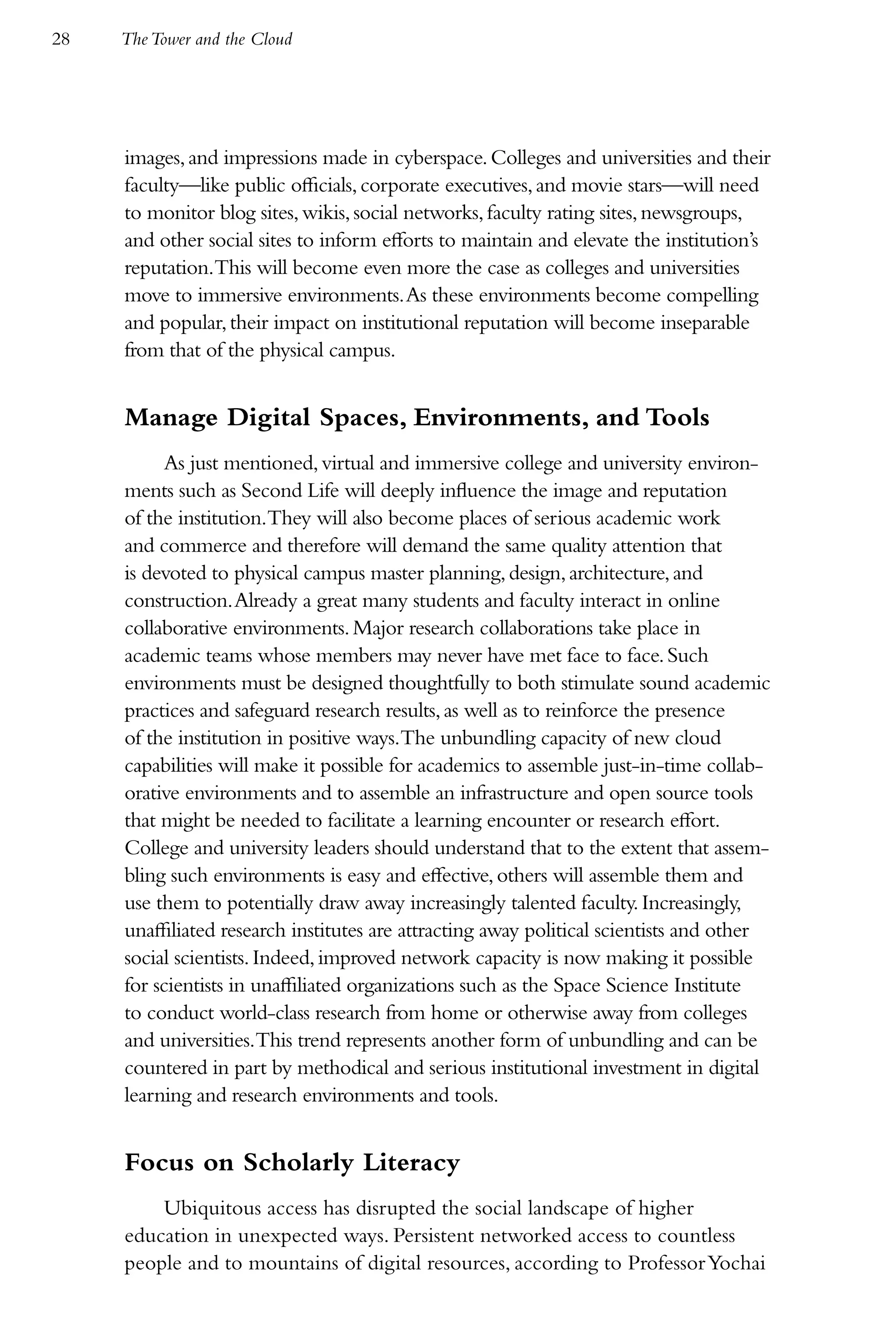 28   The Tower and the Cloud




     images, and impressions made in cyberspace. Colleges and universities and their
     faculty—like public officials, corporate executives, and movie stars—will need
     to monitor blog sites, wikis, social networks, faculty rating sites, newsgroups,
     and other social sites to inform efforts to maintain and elevate the institution’s
     reputation.This will become even more the case as colleges and universities
     move to immersive environments. As these environments become compelling
     and popular, their impact on institutional reputation will become inseparable
     from that of the physical campus.


     Manage Digital Spaces, Environments, and Tools
           As just mentioned, virtual and immersive college and university environ-
     ments such as Second Life will deeply influence the image and reputation
     of the institution.They will also become places of serious academic work
     and commerce and therefore will demand the same quality attention that
     is devoted to physical campus master planning, design, architecture, and
     construction. Already a great many students and faculty interact in online
     collaborative environments. Major research collaborations take place in
     academic teams whose members may never have met face to face. Such
     environments must be designed thoughtfully to both stimulate sound academic
     practices and safeguard research results, as well as to reinforce the presence
     of the institution in positive ways.The unbundling capacity of new cloud
     capabilities will make it possible for academics to assemble just-in-time collab-
     orative environments and to assemble an infrastructure and open source tools
     that might be needed to facilitate a learning encounter or research effort.
     College and university leaders should understand that to the extent that assem-
     bling such environments is easy and effective, others will assemble them and
     use them to potentially draw away increasingly talented faculty. Increasingly,
     unaffiliated research institutes are attracting away political scientists and other
     social scientists. Indeed, improved network capacity is now making it possible
     for scientists in unaffiliated organizations such as the Space Science Institute
     to conduct world-class research from home or otherwise away from colleges
     and universities.This trend represents another form of unbundling and can be
     countered in part by methodical and serious institutional investment in digital
     learning and research environments and tools.


     Focus on Scholarly Literacy
         Ubiquitous access has disrupted the social landscape of higher
     education in unexpected ways. Persistent networked access to countless
     people and to mountains of digital resources, according to Professor Yochai
 