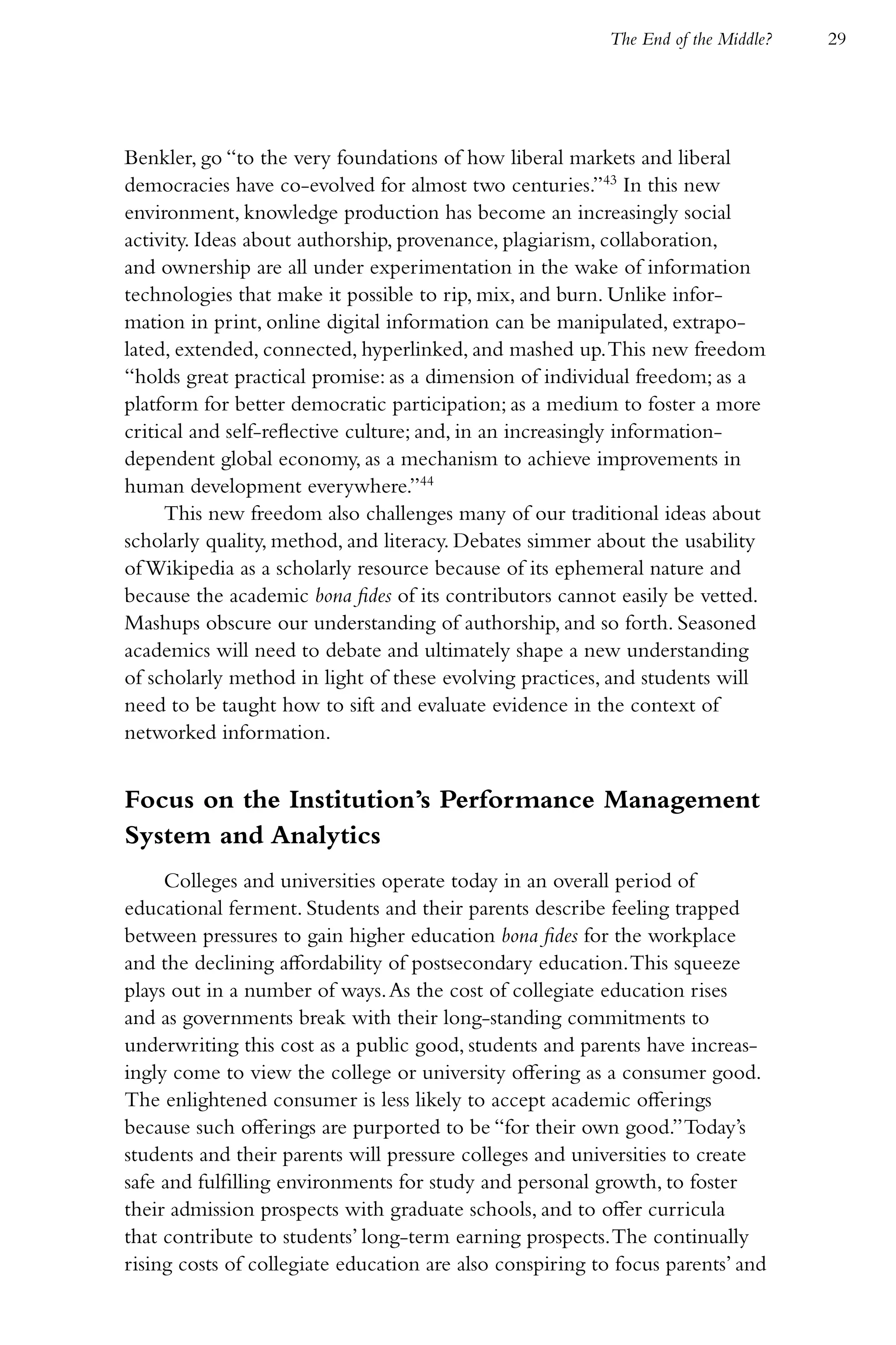 The End of the Middle?   29




Benkler, go “to the very foundations of how liberal markets and liberal
democracies have co-evolved for almost two centuries.”43 In this new
environment, knowledge production has become an increasingly social
activity. Ideas about authorship, provenance, plagiarism, collaboration,
and ownership are all under experimentation in the wake of information
technologies that make it possible to rip, mix, and burn. Unlike infor-
mation in print, online digital information can be manipulated, extrapo-
lated, extended, connected, hyperlinked, and mashed up. This new freedom
“holds great practical promise: as a dimension of individual freedom; as a
platform for better democratic participation; as a medium to foster a more
critical and self-reflective culture; and, in an increasingly information-
dependent global economy, as a mechanism to achieve improvements in
human development everywhere.”44
     This new freedom also challenges many of our traditional ideas about
scholarly quality, method, and literacy. Debates simmer about the usability
of Wikipedia as a scholarly resource because of its ephemeral nature and
because the academic bona fides of its contributors cannot easily be vetted.
Mashups obscure our understanding of authorship, and so forth. Seasoned
academics will need to debate and ultimately shape a new understanding
of scholarly method in light of these evolving practices, and students will
need to be taught how to sift and evaluate evidence in the context of
networked information.


Focus on the Institution’s Performance Management
System and Analytics
     Colleges and universities operate today in an overall period of
educational ferment. Students and their parents describe feeling trapped
between pressures to gain higher education bona fides for the workplace
and the declining affordability of postsecondary education. This squeeze
plays out in a number of ways. As the cost of collegiate education rises
and as governments break with their long-standing commitments to
underwriting this cost as a public good, students and parents have increas-
ingly come to view the college or university offering as a consumer good.
The enlightened consumer is less likely to accept academic offerings
because such offerings are purported to be “for their own good.” Today’s
students and their parents will pressure colleges and universities to create
safe and fulfilling environments for study and personal growth, to foster
their admission prospects with graduate schools, and to offer curricula
that contribute to students’ long-term earning prospects. The continually
rising costs of collegiate education are also conspiring to focus parents’ and
 