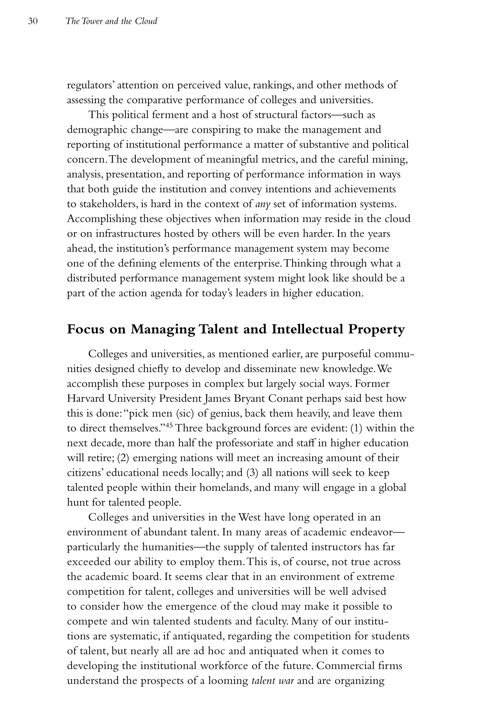 30   The Tower and the Cloud




     regulators’ attention on perceived value, rankings, and other methods of
     assessing the comparative performance of colleges and universities.
          This political ferment and a host of structural factors—such as
     demographic change—are conspiring to make the management and
     reporting of institutional performance a matter of substantive and political
     concern. The development of meaningful metrics, and the careful mining,
     analysis, presentation, and reporting of performance information in ways
     that both guide the institution and convey intentions and achievements
     to stakeholders, is hard in the context of any set of information systems.
     Accomplishing these objectives when information may reside in the cloud
     or on infrastructures hosted by others will be even harder. In the years
     ahead, the institution’s performance management system may become
     one of the defining elements of the enterprise. Thinking through what a
     distributed performance management system might look like should be a
     part of the action agenda for today’s leaders in higher education.


     Focus on Managing Talent and Intellectual Property
           Colleges and universities, as mentioned earlier, are purposeful commu-
     nities designed chiefly to develop and disseminate new knowledge. We
     accomplish these purposes in complex but largely social ways. Former
     Harvard University President James Bryant Conant perhaps said best how
     this is done: “pick men (sic) of genius, back them heavily, and leave them
     to direct themselves.”45 Three background forces are evident: (1) within the
     next decade, more than half the professoriate and staff in higher education
     will retire; (2) emerging nations will meet an increasing amount of their
     citizens’ educational needs locally; and (3) all nations will seek to keep
     talented people within their homelands, and many will engage in a global
     hunt for talented people.
           Colleges and universities in the West have long operated in an
     environment of abundant talent. In many areas of academic endeavor—
     particularly the humanities—the supply of talented instructors has far
     exceeded our ability to employ them. This is, of course, not true across
     the academic board. It seems clear that in an environment of extreme
     competition for talent, colleges and universities will be well advised
     to consider how the emergence of the cloud may make it possible to
     compete and win talented students and faculty. Many of our institu-
     tions are systematic, if antiquated, regarding the competition for students
     of talent, but nearly all are ad hoc and antiquated when it comes to
     developing the institutional workforce of the future. Commercial firms
     understand the prospects of a looming talent war and are organizing
 