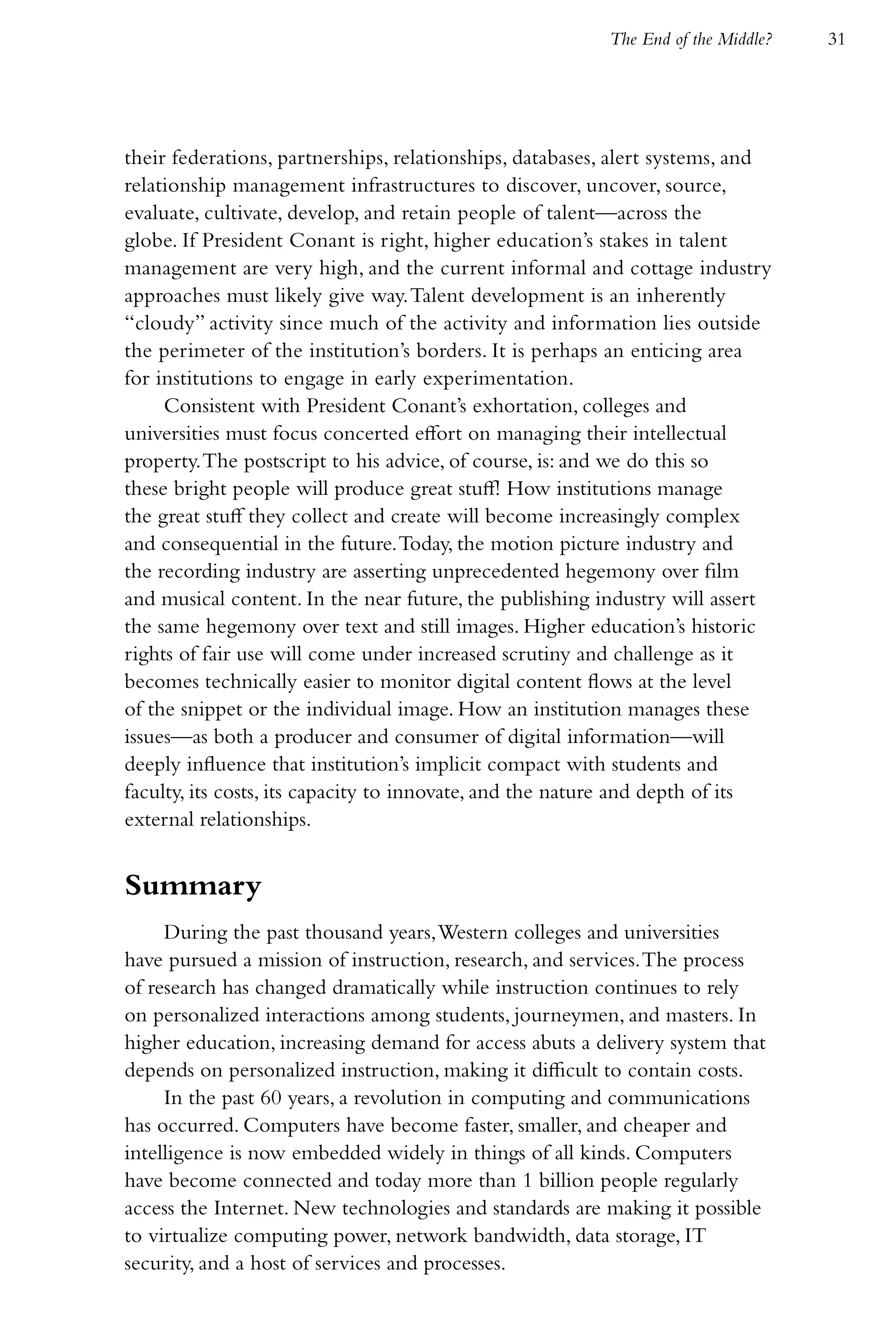 The End of the Middle?   31




their federations, partnerships, relationships, databases, alert systems, and
relationship management infrastructures to discover, uncover, source,
evaluate, cultivate, develop, and retain people of talent—across the
globe. If President Conant is right, higher education’s stakes in talent
management are very high, and the current informal and cottage industry
approaches must likely give way. Talent development is an inherently
“cloudy” activity since much of the activity and information lies outside
the perimeter of the institution’s borders. It is perhaps an enticing area
for institutions to engage in early experimentation.
     Consistent with President Conant’s exhortation, colleges and
universities must focus concerted effort on managing their intellectual
property. The postscript to his advice, of course, is: and we do this so
these bright people will produce great stuff! How institutions manage
the great stuff they collect and create will become increasingly complex
and consequential in the future. Today, the motion picture industry and
the recording industry are asserting unprecedented hegemony over film
and musical content. In the near future, the publishing industry will assert
the same hegemony over text and still images. Higher education’s historic
rights of fair use will come under increased scrutiny and challenge as it
becomes technically easier to monitor digital content flows at the level
of the snippet or the individual image. How an institution manages these
issues—as both a producer and consumer of digital information—will
deeply influence that institution’s implicit compact with students and
faculty, its costs, its capacity to innovate, and the nature and depth of its
external relationships.


Summary
     During the past thousand years, Western colleges and universities
have pursued a mission of instruction, research, and services. The process
of research has changed dramatically while instruction continues to rely
on personalized interactions among students, journeymen, and masters. In
higher education, increasing demand for access abuts a delivery system that
depends on personalized instruction, making it difficult to contain costs.
     In the past 60 years, a revolution in computing and communications
has occurred. Computers have become faster, smaller, and cheaper and
intelligence is now embedded widely in things of all kinds. Computers
have become connected and today more than 1 billion people regularly
access the Internet. New technologies and standards are making it possible
to virtualize computing power, network bandwidth, data storage, IT
security, and a host of services and processes.
 