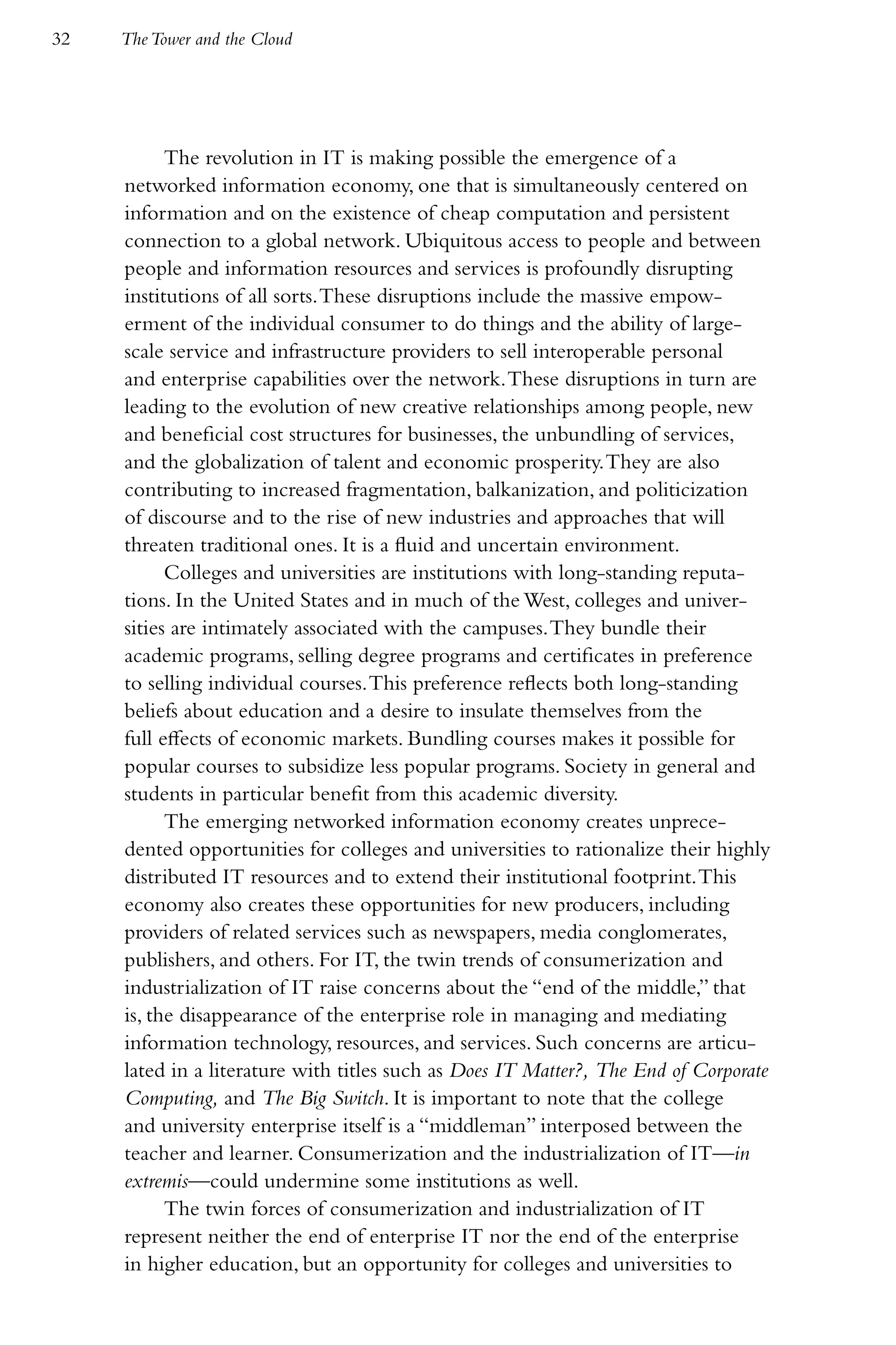 32   The Tower and the Cloud




           The revolution in IT is making possible the emergence of a
     networked information economy, one that is simultaneously centered on
     information and on the existence of cheap computation and persistent
     connection to a global network. Ubiquitous access to people and between
     people and information resources and services is profoundly disrupting
     institutions of all sorts. These disruptions include the massive empow-
     erment of the individual consumer to do things and the ability of large-
     scale service and infrastructure providers to sell interoperable personal
     and enterprise capabilities over the network. These disruptions in turn are
     leading to the evolution of new creative relationships among people, new
     and beneficial cost structures for businesses, the unbundling of services,
     and the globalization of talent and economic prosperity. They are also
     contributing to increased fragmentation, balkanization, and politicization
     of discourse and to the rise of new industries and approaches that will
     threaten traditional ones. It is a fluid and uncertain environment.
           Colleges and universities are institutions with long-standing reputa-
     tions. In the United States and in much of the West, colleges and univer-
     sities are intimately associated with the campuses. They bundle their
     academic programs, selling degree programs and certificates in preference
     to selling individual courses. This preference reflects both long-standing
     beliefs about education and a desire to insulate themselves from the
     full effects of economic markets. Bundling courses makes it possible for
     popular courses to subsidize less popular programs. Society in general and
     students in particular benefit from this academic diversity.
           The emerging networked information economy creates unprece-
     dented opportunities for colleges and universities to rationalize their highly
     distributed IT resources and to extend their institutional footprint. This
     economy also creates these opportunities for new producers, including
     providers of related services such as newspapers, media conglomerates,
     publishers, and others. For IT, the twin trends of consumerization and
     industrialization of IT raise concerns about the “end of the middle,” that
     is, the disappearance of the enterprise role in managing and mediating
     information technology, resources, and services. Such concerns are articu-
     lated in a literature with titles such as Does IT Matter?, The End of Corporate
     Computing, and The Big Switch. It is important to note that the college
     and university enterprise itself is a “middleman” interposed between the
     teacher and learner. Consumerization and the industrialization of IT—in
     extremis—could undermine some institutions as well.
           The twin forces of consumerization and industrialization of IT
     represent neither the end of enterprise IT nor the end of the enterprise
     in higher education, but an opportunity for colleges and universities to
 