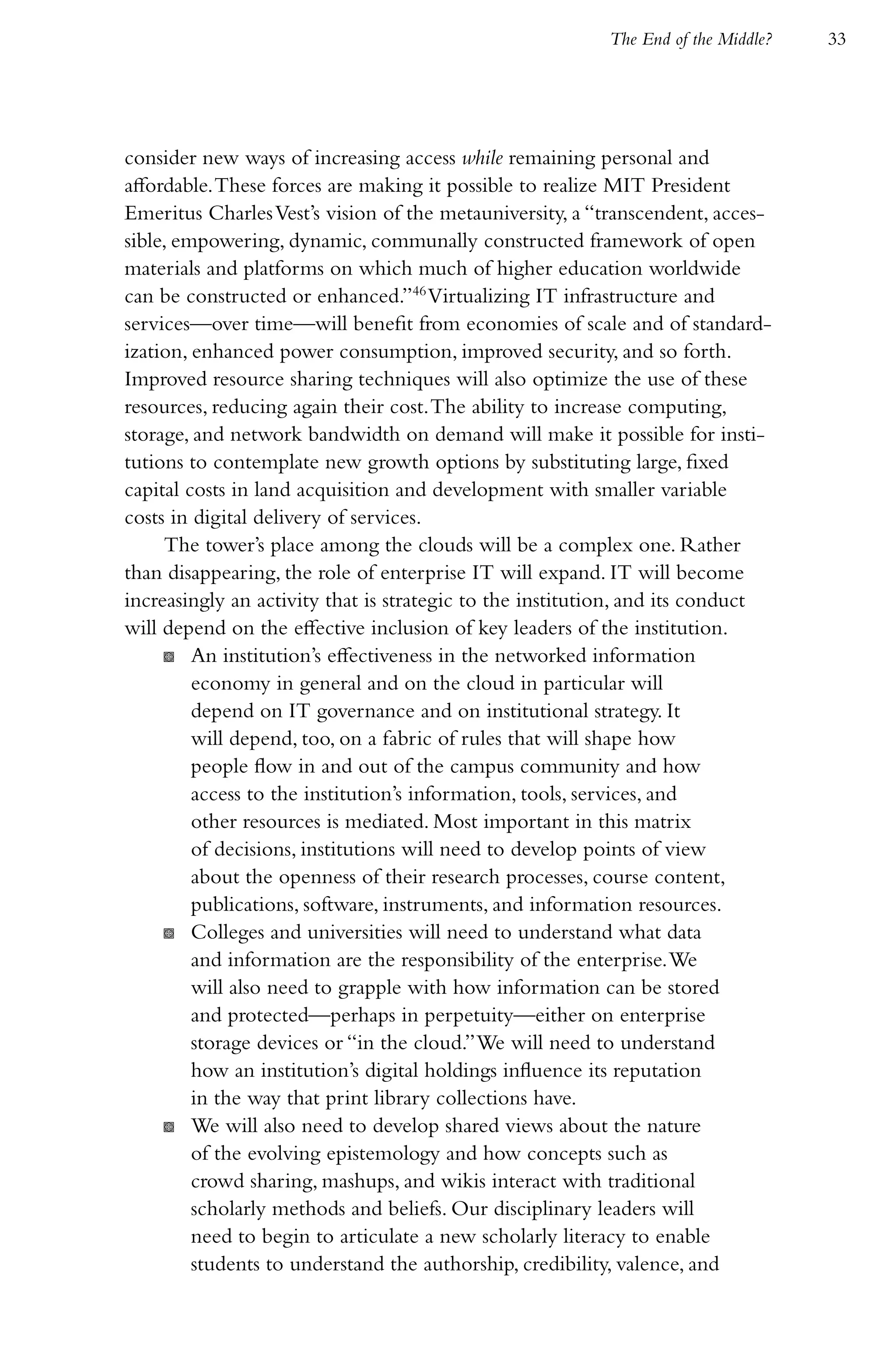 The End of the Middle?   33




consider new ways of increasing access while remaining personal and
affordable. These forces are making it possible to realize MIT President
Emeritus Charles Vest’s vision of the metauniversity, a “transcendent, acces-
sible, empowering, dynamic, communally constructed framework of open
materials and platforms on which much of higher education worldwide
can be constructed or enhanced.”46 Virtualizing IT infrastructure and
services—over time—will benefit from economies of scale and of standard-
ization, enhanced power consumption, improved security, and so forth.
Improved resource sharing techniques will also optimize the use of these
resources, reducing again their cost. The ability to increase computing,
storage, and network bandwidth on demand will make it possible for insti-
tutions to contemplate new growth options by substituting large, fixed
capital costs in land acquisition and development with smaller variable
costs in digital delivery of services.
     The tower’s place among the clouds will be a complex one. Rather
than disappearing, the role of enterprise IT will expand. IT will become
increasingly an activity that is strategic to the institution, and its conduct
will depend on the effective inclusion of key leaders of the institution.
     K An institution’s effectiveness in the networked information
         economy in general and on the cloud in particular will
         depend on IT governance and on institutional strategy. It
         will depend, too, on a fabric of rules that will shape how
         people flow in and out of the campus community and how
         access to the institution’s information, tools, services, and
         other resources is mediated. Most important in this matrix
         of decisions, institutions will need to develop points of view
         about the openness of their research processes, course content,
         publications, software, instruments, and information resources.
     K Colleges and universities will need to understand what data
         and information are the responsibility of the enterprise. We
         will also need to grapple with how information can be stored
         and protected—perhaps in perpetuity—either on enterprise
         storage devices or “in the cloud.” We will need to understand
         how an institution’s digital holdings influence its reputation
         in the way that print library collections have.
     K We will also need to develop shared views about the nature
         of the evolving epistemology and how concepts such as
         crowd sharing, mashups, and wikis interact with traditional
         scholarly methods and beliefs. Our disciplinary leaders will
         need to begin to articulate a new scholarly literacy to enable
         students to understand the authorship, credibility, valence, and
 