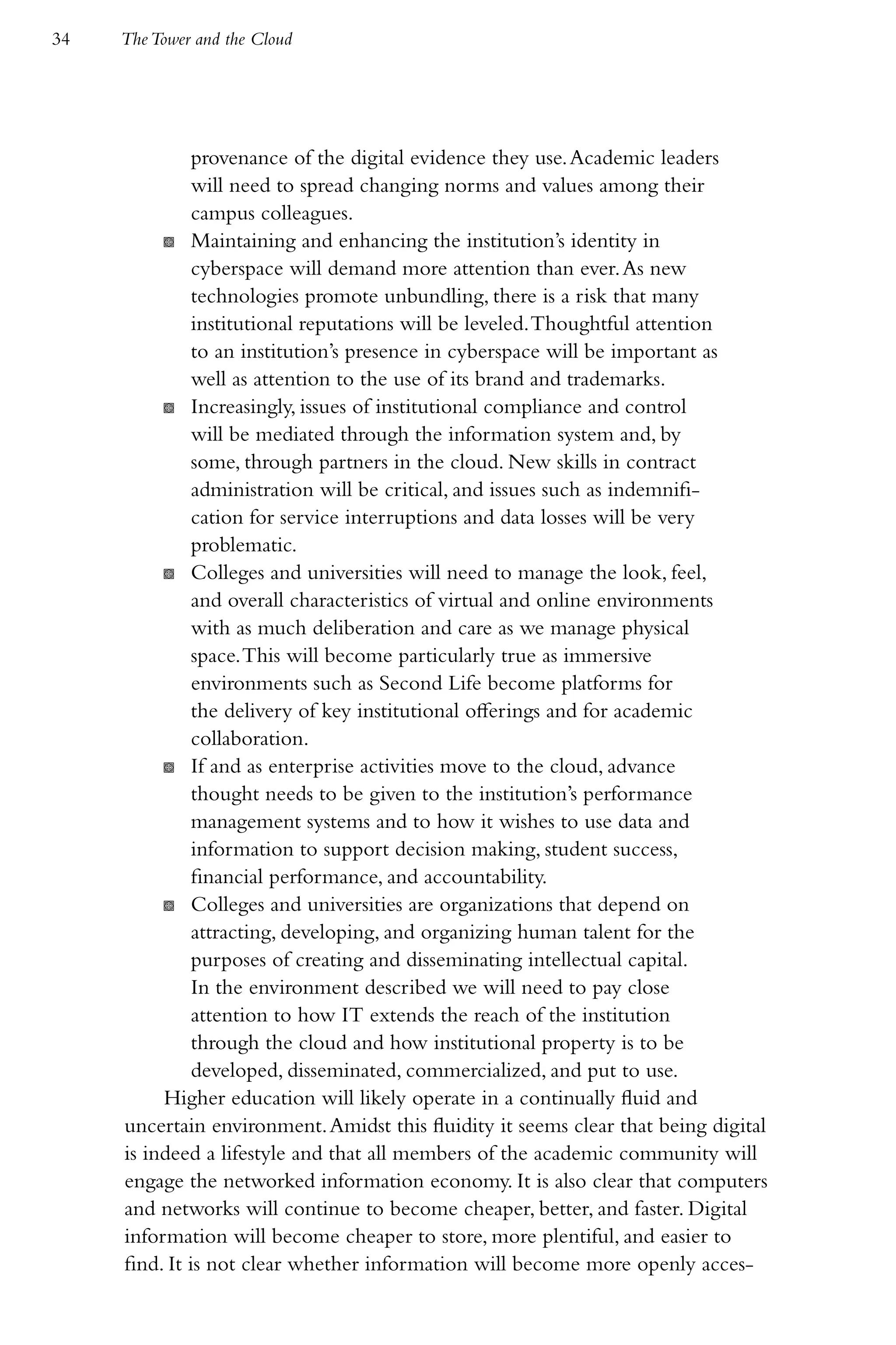 34   The Tower and the Cloud




               provenance of the digital evidence they use. Academic leaders
               will need to spread changing norms and values among their
               campus colleagues.
          K Maintaining and enhancing the institution’s identity in
               cyberspace will demand more attention than ever. As new
               technologies promote unbundling, there is a risk that many
               institutional reputations will be leveled. Thoughtful attention
               to an institution’s presence in cyberspace will be important as
               well as attention to the use of its brand and trademarks.
          K Increasingly, issues of institutional compliance and control
               will be mediated through the information system and, by
               some, through partners in the cloud. New skills in contract
               administration will be critical, and issues such as indemnifi-
               cation for service interruptions and data losses will be very
               problematic.
          K Colleges and universities will need to manage the look, feel,
               and overall characteristics of virtual and online environments
               with as much deliberation and care as we manage physical
               space. This will become particularly true as immersive
               environments such as Second Life become platforms for
               the delivery of key institutional offerings and for academic
               collaboration.
          K If and as enterprise activities move to the cloud, advance
               thought needs to be given to the institution’s performance
               management systems and to how it wishes to use data and
               information to support decision making, student success,
               financial performance, and accountability.
          K Colleges and universities are organizations that depend on
               attracting, developing, and organizing human talent for the
               purposes of creating and disseminating intellectual capital.
               In the environment described we will need to pay close
               attention to how IT extends the reach of the institution
               through the cloud and how institutional property is to be
               developed, disseminated, commercialized, and put to use.
          Higher education will likely operate in a continually fluid and
     uncertain environment. Amidst this fluidity it seems clear that being digital
     is indeed a lifestyle and that all members of the academic community will
     engage the networked information economy. It is also clear that computers
     and networks will continue to become cheaper, better, and faster. Digital
     information will become cheaper to store, more plentiful, and easier to
     find. It is not clear whether information will become more openly acces-
 