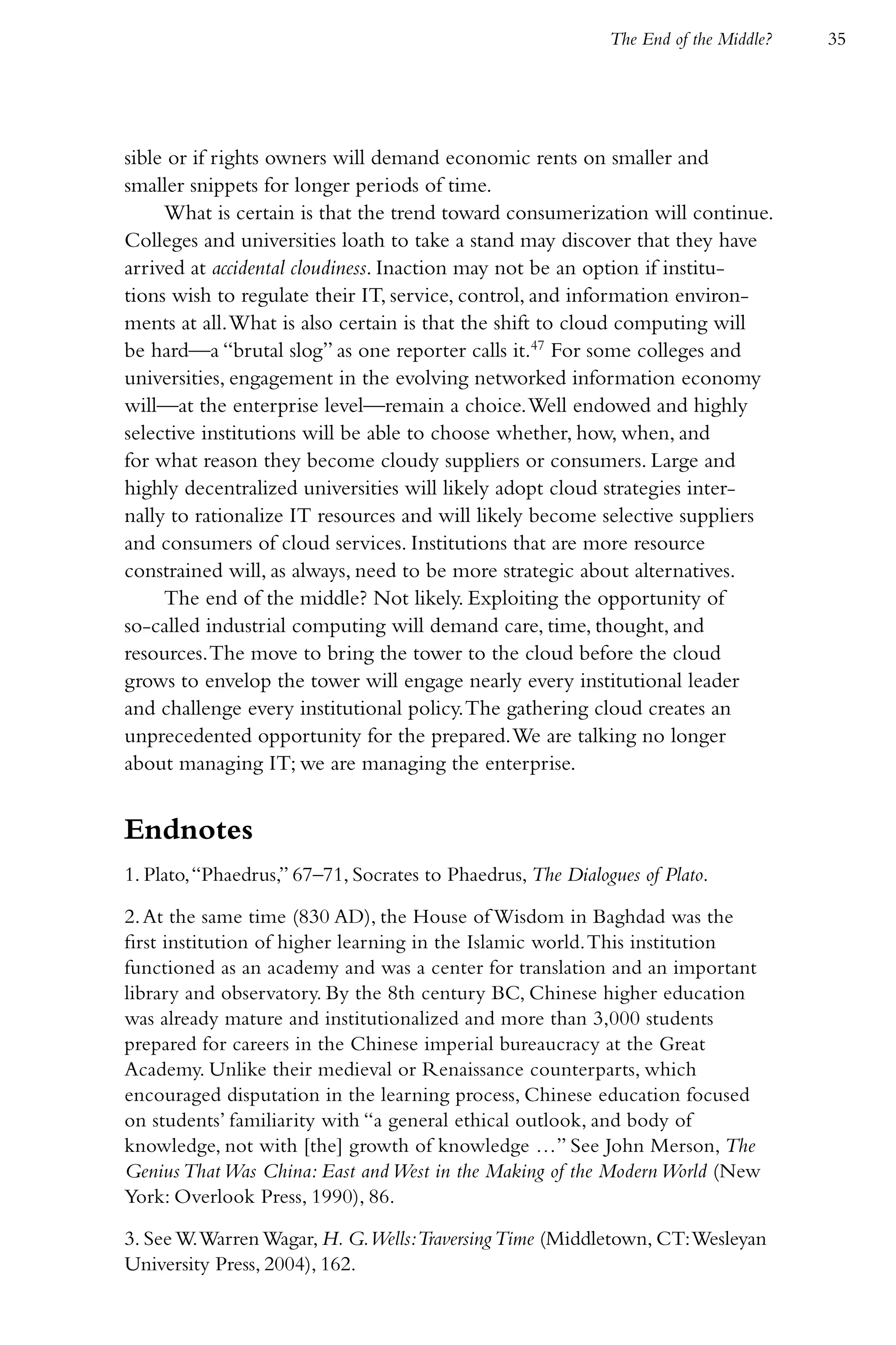 The End of the Middle?   35




sible or if rights owners will demand economic rents on smaller and
smaller snippets for longer periods of time.
     What is certain is that the trend toward consumerization will continue.
Colleges and universities loath to take a stand may discover that they have
arrived at accidental cloudiness. Inaction may not be an option if institu-
tions wish to regulate their IT, service, control, and information environ-
ments at all. What is also certain is that the shift to cloud computing will
be hard—a “brutal slog” as one reporter calls it.47 For some colleges and
universities, engagement in the evolving networked information economy
will—at the enterprise level—remain a choice. Well endowed and highly
selective institutions will be able to choose whether, how, when, and
for what reason they become cloudy suppliers or consumers. Large and
highly decentralized universities will likely adopt cloud strategies inter-
nally to rationalize IT resources and will likely become selective suppliers
and consumers of cloud services. Institutions that are more resource
constrained will, as always, need to be more strategic about alternatives.
     The end of the middle? Not likely. Exploiting the opportunity of
so-called industrial computing will demand care, time, thought, and
resources. The move to bring the tower to the cloud before the cloud
grows to envelop the tower will engage nearly every institutional leader
and challenge every institutional policy. The gathering cloud creates an
unprecedented opportunity for the prepared. We are talking no longer
about managing IT; we are managing the enterprise.


Endnotes
1. Plato, “Phaedrus,” 67–71, Socrates to Phaedrus, The Dialogues of Plato.

2. At the same time (830 AD), the House of Wisdom in Baghdad was the
first institution of higher learning in the Islamic world. This institution
functioned as an academy and was a center for translation and an important
library and observatory. By the 8th century BC, Chinese higher education
was already mature and institutionalized and more than 3,000 students
prepared for careers in the Chinese imperial bureaucracy at the Great
Academy. Unlike their medieval or Renaissance counterparts, which
encouraged disputation in the learning process, Chinese education focused
on students’ familiarity with “a general ethical outlook, and body of
knowledge, not with [the] growth of knowledge …” See John Merson, The
Genius That Was China: East and West in the Making of the Modern World (New
York: Overlook Press, 1990), 86.

3. See W. Warren Wagar, H. G.Wells:Traversing Time (Middletown, CT: Wesleyan
University Press, 2004), 162.
 