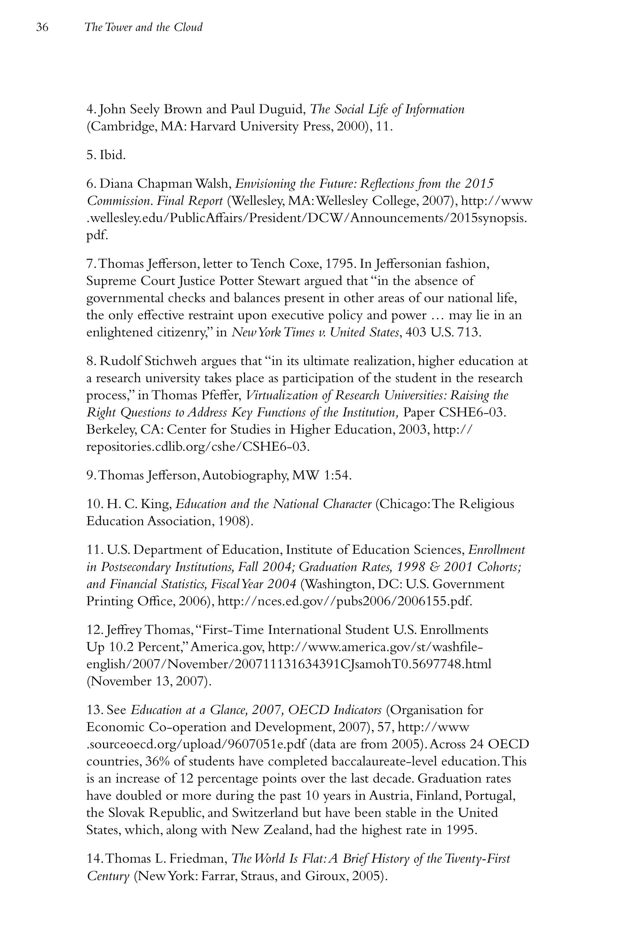 36   The Tower and the Cloud




     4. John Seely Brown and Paul Duguid, The Social Life of Information
     (Cambridge, MA: Harvard University Press, 2000), 11.
     5. Ibid.
     6. Diana Chapman Walsh, Envisioning the Future: Reflections from the 2015
     Commission. Final Report (Wellesley, MA: Wellesley College, 2007), http://www
     .wellesley.edu/PublicAffairs/President/DCW/Announcements/2015synopsis.
     pdf.
     7. Thomas Jefferson, letter to Tench Coxe, 1795. In Jeffersonian fashion,
     Supreme Court Justice Potter Stewart argued that “in the absence of
     governmental checks and balances present in other areas of our national life,
     the only effective restraint upon executive policy and power … may lie in an
     enlightened citizenry,” in New York Times v. United States, 403 U.S. 713.
     8. Rudolf Stichweh argues that “in its ultimate realization, higher education at
     a research university takes place as participation of the student in the research
     process,” in Thomas Pfeffer, Virtualization of Research Universities: Raising the
     Right Questions to Address Key Functions of the Institution, Paper CSHE6-03.
     Berkeley, CA: Center for Studies in Higher Education, 2003, http://
     repositories.cdlib.org/cshe/CSHE6-03.
     9. Thomas Jefferson, Autobiography, MW 1:54.
     10. H. C. King, Education and the National Character (Chicago: The Religious
     Education Association, 1908).
     11. U.S. Department of Education, Institute of Education Sciences, Enrollment
     in Postsecondary Institutions, Fall 2004; Graduation Rates, 1998 & 2001 Cohorts;
     and Financial Statistics, Fiscal Year 2004 (Washington, DC: U.S. Government
     Printing Office, 2006), http://nces.ed.gov//pubs2006/2006155.pdf.
     12. Jeffrey Thomas, “First-Time International Student U.S. Enrollments
     Up 10.2 Percent,” America.gov, http://www.america.gov/st/washfile-
     english/2007/November/200711131634391CJsamohT0.5697748.html
     (November 13, 2007).
     13. See Education at a Glance, 2007, OECD Indicators (Organisation for
     Economic Co-operation and Development, 2007), 57, http://www
     .sourceoecd.org/upload/9607051e.pdf (data are from 2005). Across 24 OECD
     countries, 36% of students have completed baccalaureate-level education. This
     is an increase of 12 percentage points over the last decade. Graduation rates
     have doubled or more during the past 10 years in Austria, Finland, Portugal,
     the Slovak Republic, and Switzerland but have been stable in the United
     States, which, along with New Zealand, had the highest rate in 1995.
     14. Thomas L. Friedman, The World Is Flat: A Brief History of the Twenty-First
     Century (New York: Farrar, Straus, and Giroux, 2005).
 