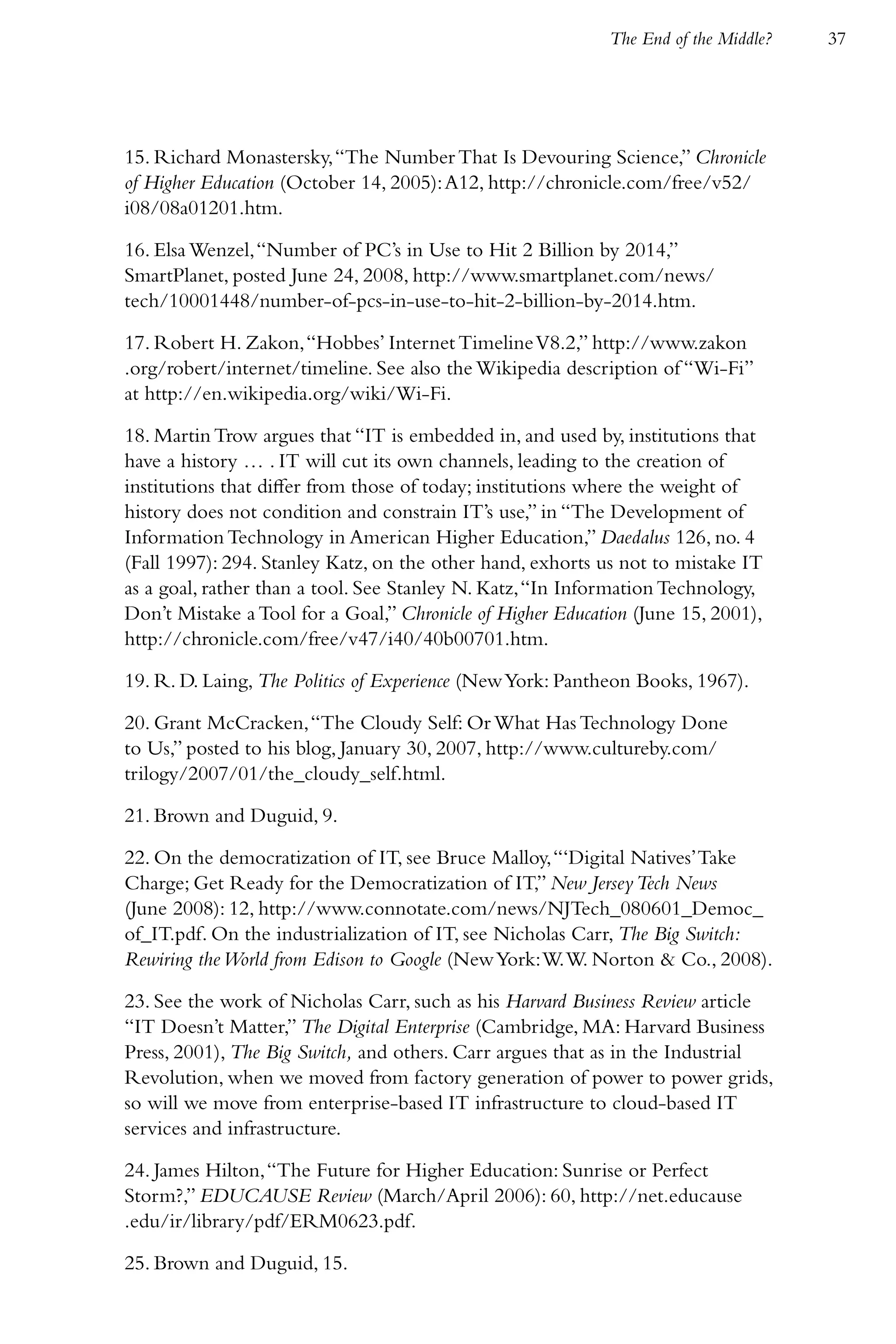 The End of the Middle?   37




15. Richard Monastersky, “The Number That Is Devouring Science,” Chronicle
of Higher Education (October 14, 2005): A12, http://chronicle.com/free/v52/
i08/08a01201.htm.

16. Elsa Wenzel, “Number of PC’s in Use to Hit 2 Billion by 2014,”
SmartPlanet, posted June 24, 2008, http://www.smartplanet.com/news/
tech/10001448/number-of-pcs-in-use-to-hit-2-billion-by-2014.htm.

17. Robert H. Zakon, “Hobbes’ Internet Timeline V8.2,” http://www.zakon
.org/robert/internet/timeline. See also the Wikipedia description of “Wi-Fi”
at http://en.wikipedia.org/wiki/Wi-Fi.

18. Martin Trow argues that “IT is embedded in, and used by, institutions that
have a history … . IT will cut its own channels, leading to the creation of
institutions that differ from those of today; institutions where the weight of
history does not condition and constrain IT’s use,” in “The Development of
Information Technology in American Higher Education,” Daedalus 126, no. 4
(Fall 1997): 294. Stanley Katz, on the other hand, exhorts us not to mistake IT
as a goal, rather than a tool. See Stanley N. Katz, “In Information Technology,
Don’t Mistake a Tool for a Goal,” Chronicle of Higher Education (June 15, 2001),
http://chronicle.com/free/v47/i40/40b00701.htm.

19. R. D. Laing, The Politics of Experience (New York: Pantheon Books, 1967).

20. Grant McCracken, “The Cloudy Self: Or What Has Technology Done
to Us,” posted to his blog, January 30, 2007, http://www.cultureby.com/
trilogy/2007/01/the_cloudy_self.html.

21. Brown and Duguid, 9.

22. On the democratization of IT, see Bruce Malloy, “‘Digital Natives’ Take
Charge; Get Ready for the Democratization of IT,” New Jersey Tech News
(June 2008): 12, http://www.connotate.com/news/NJTech_080601_Democ_
of_IT.pdf. On the industrialization of IT, see Nicholas Carr, The Big Switch:
Rewiring the World from Edison to Google (New York: W. W. Norton & Co., 2008).

23. See the work of Nicholas Carr, such as his Harvard Business Review article
“IT Doesn’t Matter,” The Digital Enterprise (Cambridge, MA: Harvard Business
Press, 2001), The Big Switch, and others. Carr argues that as in the Industrial
Revolution, when we moved from factory generation of power to power grids,
so will we move from enterprise-based IT infrastructure to cloud-based IT
services and infrastructure.

24. James Hilton, “The Future for Higher Education: Sunrise or Perfect
Storm?,” EDUCAUSE Review (March/April 2006): 60, http://net.educause
.edu/ir/library/pdf/ERM0623.pdf.

25. Brown and Duguid, 15.
 