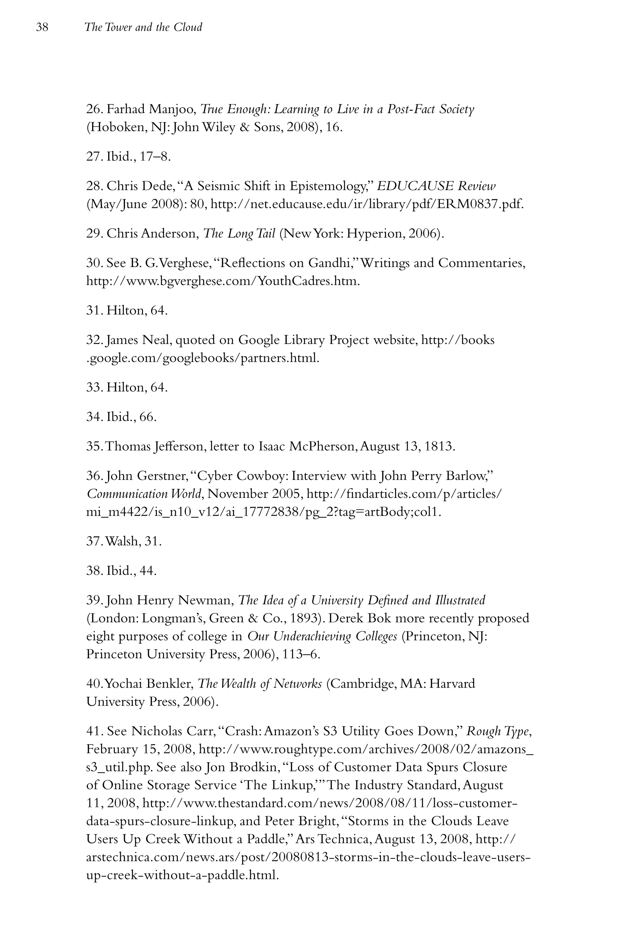 38   The Tower and the Cloud




     26. Farhad Manjoo, True Enough: Learning to Live in a Post-Fact Society
     (Hoboken, NJ: John Wiley & Sons, 2008), 16.

     27. Ibid., 17–8.

     28. Chris Dede, “A Seismic Shift in Epistemology,” EDUCAUSE Review
     (May/June 2008): 80, http://net.educause.edu/ir/library/pdf/ERM0837.pdf.

     29. Chris Anderson, The Long Tail (New York: Hyperion, 2006).

     30. See B. G.Verghese, “Reflections on Gandhi,” Writings and Commentaries,
     http://www.bgverghese.com/YouthCadres.htm.

     31. Hilton, 64.

     32. James Neal, quoted on Google Library Project website, http://books
     .google.com/googlebooks/partners.html.

     33. Hilton, 64.

     34. Ibid., 66.

     35. Thomas Jefferson, letter to Isaac McPherson, August 13, 1813.

     36. John Gerstner, “Cyber Cowboy: Interview with John Perry Barlow,”
     Communication World, November 2005, http://findarticles.com/p/articles/
     mi_m4422/is_n10_v12/ai_17772838/pg_2?tag=artBody;col1.

     37. Walsh, 31.

     38. Ibid., 44.

     39. John Henry Newman, The Idea of a University Defined and Illustrated
     (London: Longman’s, Green & Co., 1893). Derek Bok more recently proposed
     eight purposes of college in Our Underachieving Colleges (Princeton, NJ:
     Princeton University Press, 2006), 113–6.

     40.Yochai Benkler, The Wealth of Networks (Cambridge, MA: Harvard
     University Press, 2006).

     41. See Nicholas Carr, “Crash: Amazon’s S3 Utility Goes Down,” Rough Type,
     February 15, 2008, http://www.roughtype.com/archives/2008/02/amazons_
     s3_util.php. See also Jon Brodkin, “Loss of Customer Data Spurs Closure
     of Online Storage Service ‘The Linkup,’” The Industry Standard, August
     11, 2008, http://www.thestandard.com/news/2008/08/11/loss-customer-
     data-spurs-closure-linkup, and Peter Bright, “Storms in the Clouds Leave
     Users Up Creek Without a Paddle,” Ars Technica, August 13, 2008, http://
     arstechnica.com/news.ars/post/20080813-storms-in-the-clouds-leave-users-
     up-creek-without-a-paddle.html.
 
