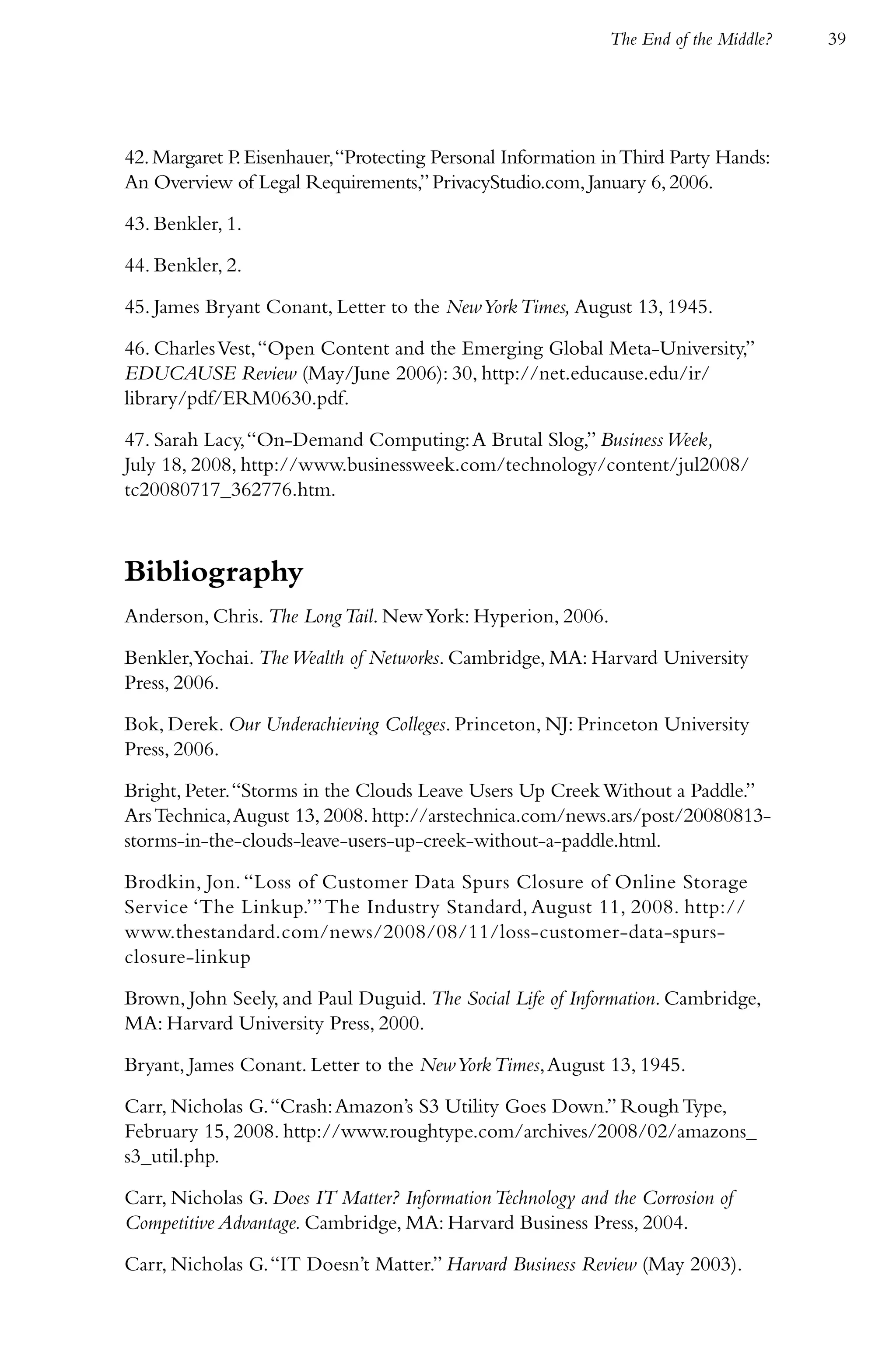 The End of the Middle?   39




42. Margaret P. Eisenhauer, “Protecting Personal Information in Third Party Hands:
An Overview of Legal Requirements,” PrivacyStudio.com, January 6, 2006.

43. Benkler, 1.

44. Benkler, 2.

45. James Bryant Conant, Letter to the New York Times, August 13, 1945.

46. Charles Vest, “Open Content and the Emerging Global Meta-University,”
EDUCAUSE Review (May/June 2006): 30, http://net.educause.edu/ir/
library/pdf/ERM0630.pdf.

47. Sarah Lacy, “On-Demand Computing: A Brutal Slog,” Business Week,
July 18, 2008, http://www.businessweek.com/technology/content/jul2008/
tc20080717_362776.htm.



Bibliography
Anderson, Chris. The Long Tail. New York: Hyperion, 2006.

Benkler,Yochai. The Wealth of Networks. Cambridge, MA: Harvard University
Press, 2006.

Bok, Derek. Our Underachieving Colleges. Princeton, NJ: Princeton University
Press, 2006.

Bright, Peter. “Storms in the Clouds Leave Users Up Creek Without a Paddle.”
Ars Technica, August 13, 2008. http://arstechnica.com/news.ars/post/20080813-
storms-in-the-clouds-leave-users-up-creek-without-a-paddle.html.

Brodkin, Jon. “Loss of Customer Data Spurs Closure of Online Storage
Service ‘The Linkup.’” The Industry Standard, August 11, 2008. http://
www.thestandard.com/news/2008/08/11/loss-customer-data-spurs-
closure-linkup

Brown, John Seely, and Paul Duguid. The Social Life of Information. Cambridge,
MA: Harvard University Press, 2000.

Bryant, James Conant. Letter to the New York Times, August 13, 1945.

Carr, Nicholas G. “Crash: Amazon’s S3 Utility Goes Down.” Rough Type,
February 15, 2008. http://www.roughtype.com/archives/2008/02/amazons_
s3_util.php.

Carr, Nicholas G. Does IT Matter? Information Technology and the Corrosion of
Competitive Advantage. Cambridge, MA: Harvard Business Press, 2004.

Carr, Nicholas G. “IT Doesn’t Matter.” Harvard Business Review (May 2003).
 